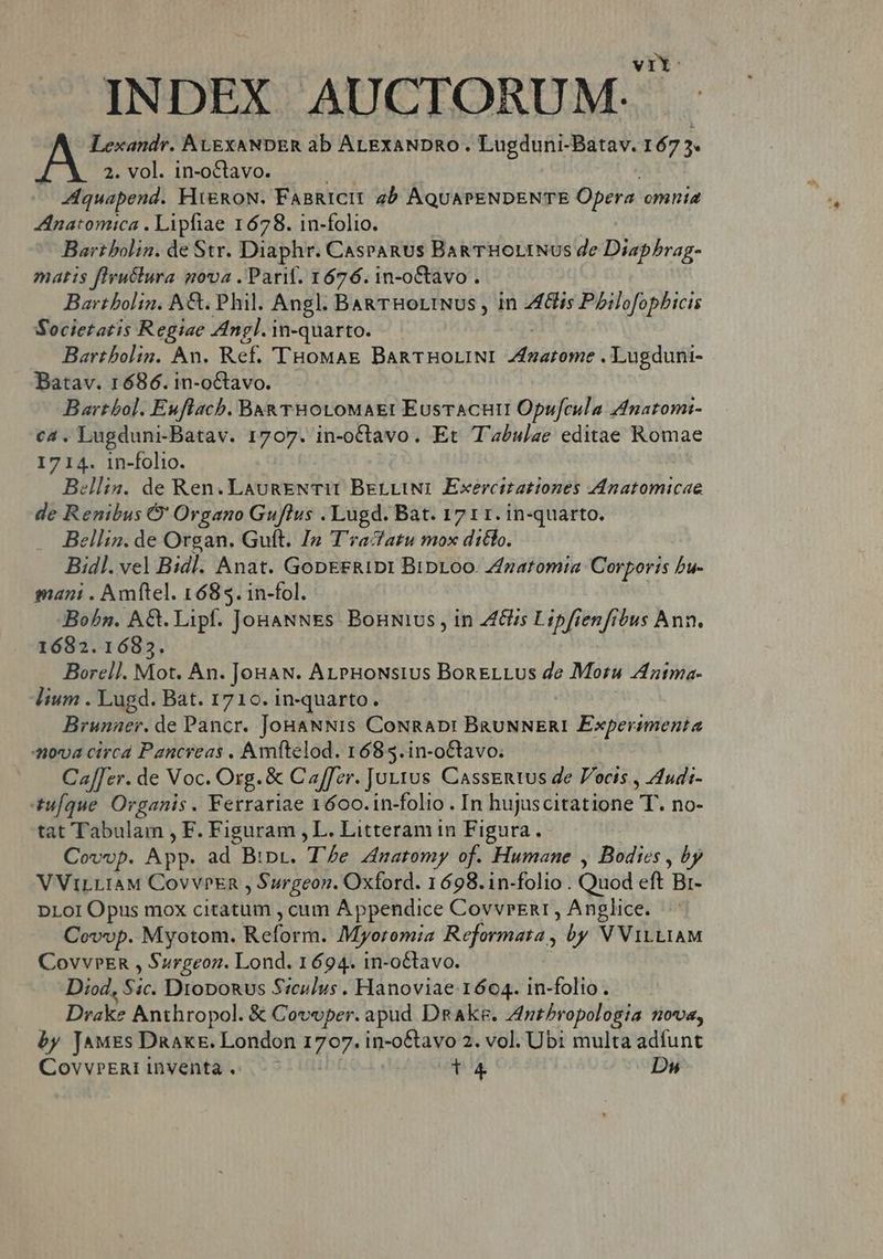 INDEX AUCTORUM. Lexandr. AtgxANDER ab ALgxaNDRo . Lugduni-Batav. 167 5. j 2. vol. 1n-oCtavo. quapend. FiieRoN. FaBRICII ab AQUAPENDENTE Opera. omnia Znatomica . Lipfiae 1678. 1n-folio. Bart bolin. de Str. Diaphr. Caspanus BagTHOLINUS de Diaphrag- matis flruélura nova . Parit. 1676. 1n-oCtavo . Bartbolin. A&amp;. Phil. Angl. BARTHOLINUS , in coepta o Societatis Regiae Angl. In-quarto. Bartbolin. An. Ref. 'THoMaE BaRTHOLINI Zfzarome . Lugduni- Batav. 1686. in-oCtavo. Barthol. Euflacb. Bu&amp; THOLOMAE:I EusTACHII Opufcula Anaromi- c4. Lugduni-Batav. 1707. in-octavo. Et T'abslae editae Romae 1714. 1n-folio. ellin. de Ren. LaunENTII BerLINI Exercttationes Anatomicae de Renibus Q' Organo Guflus . Lugd. Bat. 1711. in-quarto. ellin. de Organ. Guft. In T'racfatu mox diclo. Bidl. vel Bid]. Anat. GopERID: Bipr.oo- Znatomia Corporis bu- mani . Amftel. 1685. in-fol. Bohn. A&amp;. Lipf. JouaNNEs. Bonivs , in ZG Lipfienfibus Ann. 1682.1683. Borell. Mot. An. Jonaw. AL PHoNstus BonELLus de Moru Zdntma- lium . Lugd. Bat. 1710. in-quarto. Brunacr. de Pancr. JoBaNNIs CoNRADI BRUNNERI Experimenta ova circd Pancreas , Amftelod. 1685.in-oCtavo. Ca[[er. de Voc. Org. &amp; Caffer. Ju11us CassEntus de Pocis , Audi- tuque Organis. Ferrariae 1600.1n-folio . In bájseitàtipne T no- tat Tabulam , F. Figuram , L. Litteram in Figura. Covop. App. ad Binr. The Anatomy of. Humane , Bodies , by VViLLIAM CovvPEn , Surgeon. Oxford. 1698.in-folio . Quod eft pot DLoI Opus mox citatum , cum Appendice CovvrEnr , Anglice. Covop. Myotom. Reforr. Myotomia Reformata , by V ViLLIAM CovvPER , Surgeon. Lond. 1694. in-octavo. Diod, E Droponus S:culus . Hanoviae. 1604. in-folio. Drake Anthropol. &amp; Covoper. apud DnAkeg. Zlnptbropolosia nova, by [JAMES Dnakk. London 1707. in-o&amp;tavo 2. vol. Ubi multa adfunt CovvrERI inventa .- | ta Dus