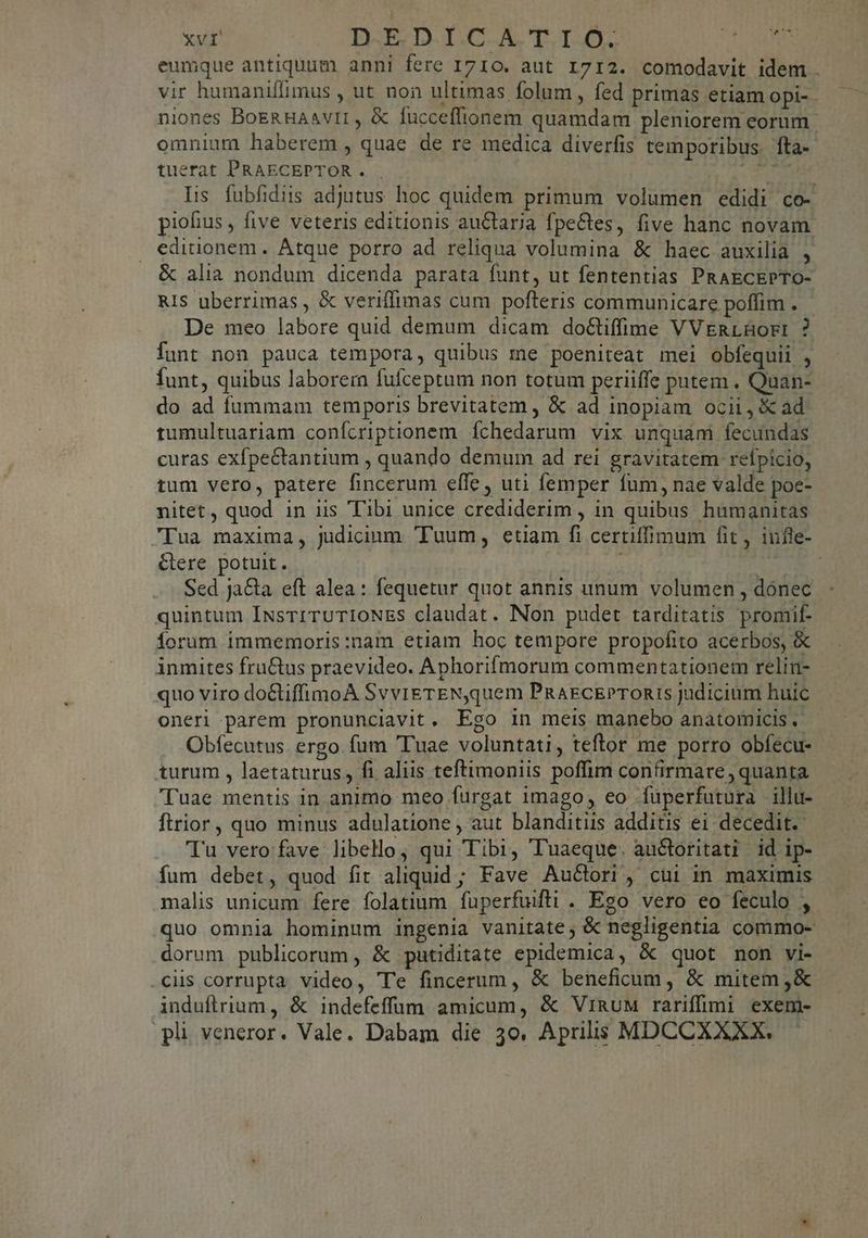 eumque antiquum anni fere 1710. aut 1712. comodavit idem vir humaniflimus , ut non ultimas folum, fed primas etiam opi-- niones BoeRHAavir, & fucceffionem quamdam pleniorem eorum. omnium haberem , quae de re medica diverfis temporibus. fta-- tuerat PRAECEPTOR . va Iis fubfidiis adjutus hoc quidem primum volumen edidi co- piofius , five veteris editionis auctarja fpectes, five hanc novam editionem. Atque porro ad reliqua volumina & haec auxilia : & alia nondum dicenda parata funt, ut fententias PRAECEPTO- RIS uberrimas , & veriffimas cum pofteris communicare poffim . De meo labore quid demum dicam doctiffime VVERLBüor:i ? funt non pauca tempora, quibus me poeniteat mei obfequii , Íunt, quibus laborerm fufceptum non totum periiffe putem . Quan- do ad fummam temporis brevitatem , & ad inopiam ocii, X ad tumultuariam confcriptionem fÍchedarum vix unquam fecundas curas exfpectantium , quando demum ad rei gravitatem reípicio, tum vero, patere fincerum effe, uti femper fum, nae valde poe- nitet, quod in iis Tibi unice crediderim , in quibus humanitas pua maxima, judicium. Tuum, etiam fi certiffimum fit, iufle- Gere potuit. ü ' Sed ja&ta eft alea: fequetur quot annis unum volumen , dónec quintum IusrrruTIONES claudat. Non pudet tarditatis promif- Íorum immemoris:nam etiam hoc tempore propofito acerbos, & inmites fru&us praevideo. Aphorifmorum commentationem relin- quo viro do&tiffimoA SvvigrENquem PRAEcEPTORIS judicium huic oneri parem pronunciavit, Ego in meis manebo anatomicis ,- Obfecutus. ergo. fum Tuae voluntati, teftor me porro obfecu- turum , laetaturus, fi aliis teftimoniis poffim confirmare , quanta Tuae mentis in animo meo fürgat imago, eo fuperfutura illu- flrior, quo minus adulatione , aut blanditiis additis ei decedit. Tu vero fave libello, qui Tibi, Tuaeque. auctoritati id ip- fum debet, quod fit aliquid; Fave Auctori, cui in maximis malis unicum fere folatium fuüperfuifti . Ego vero eo feculo , quo omnia hominum ingenia vanitate, & negligentia commo- dorum publicorum , & putiditate epidemica, & quot non vi- ciis corrupta video, Te fincerum , & beneficum, & mitem ,& induflrium, & indefeffüum amicum, & ViRuM rariffimi exem- pli veneror. Vale. Dabam die 3o. Aprilis MDCCXXXX.