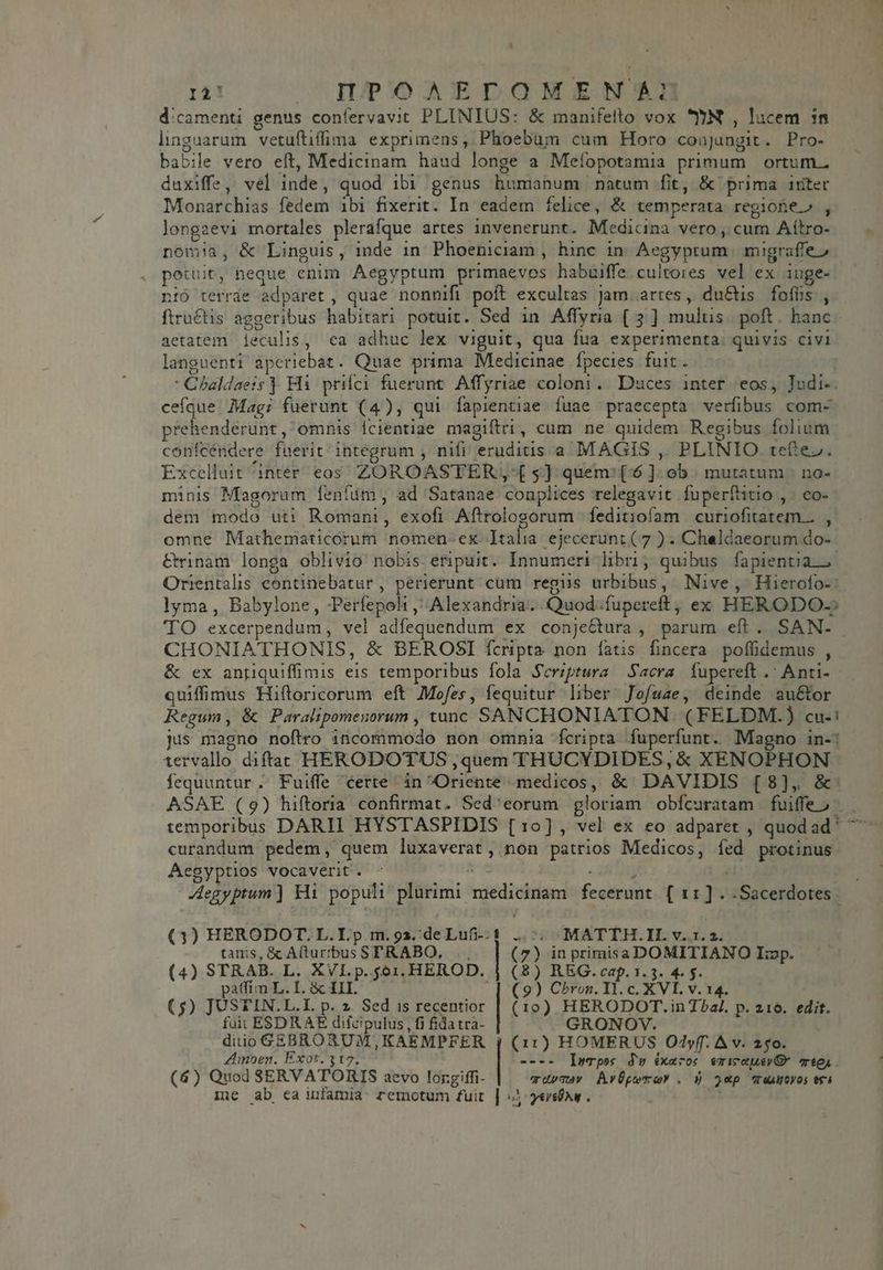 ri! OUOIDnDPoAEDONEKENSCU dicamenti genus confervavit PLINIUS: &amp; manifetto vox JN , lucem in linguarum vetuftiffima exprimens, Phoebum cum Horo conjungit. Pro- babile vero eft, Medicinam haud longe a Meíopotamia primum ortum. duxiffe, vel inde, quod ibi genus humanum natum fit, &amp; prima iriter Monarchias fedem ibi fixerit. In eadem felice, &amp; temperata. regione» , longagevi mortales plerafque artes invenerunt. Medicina vero, cum Aítro- — . nomia, &amp; Linguis, inde 1n Phoeniciam , hinc in. Aegyptum. migraffe» petüit, neque enim Aegyptum primaevos habuiffe cultores vel ex inge- nió terrde adparet , quae nonnifi poít excultas Jam. artes, du&amp;tis fofüs , ftru&amp;tis aggeribus habitari potuit. Sed in Affyra (3 ] multis. poft. hanc aetatem. leculis, ea adhuc lex viguit, qua fua experimenta. quivis civi languenti aperiebat. Quae prima Medicinae fpecies fuit. Chaldaeis ) Hi priíci fuerunt. Affyriae coloni. Duces inter eos, Judi-. ceíque Magi fuerunt (4), qui fapientiae fuae praecepta verfibus com- prehenderunt, omnis Ícientiae magiftri, cum ne quidem Regibus folium confcéndere fuerit integrum , nifi eruditis a MAGIS ,, PLINIO tef:ez. Excelluit inter eos ZOROASTER -£ 5] quem: (^6 ]. ob. mutatum |. no- minis Magorum fenfim, ad Satanae conplices relegavit fuperfatio ,. co- dem modo uti Romani, exofi Aftrologorum feditiofam curiofitatem... , omne Mathematicorum nomen-ex Italia ejecerunt (7 ) - Chaldaeorum do- &amp;rinam longa oblivio nobis. eripuit. Innumeri hbri, quibus fapientia. Orientalis continebatur, perierunt cum regis urbibus, Nive, Hierofo-: lyma , Babylone, PPerfepoli Alexandria. Quod;íuperett; ex HERODO- TO excerpendum, vel adfequendum ex conjectura , parum eft. SAN- CHONIATHONIS, &amp; BEROSI fcripta non fatis fincera. poffidemus , &amp; ex antiquiffimis eis temporibus fola Scriptura Sacra. füpereft . Anti- quiffimus Hiftloricorum eft Mofes, fequitur liber Jofwze, deinde au&amp;tor Regum, &amp; Paralipomenorum , tunc SANCHONIATON (FELDM.) cu-! jus magno noftro iicommodo non omma fcripta fuperfunt. Magno in-: tervallo diftat HERODOTUS ,quem THUCYDIDES, &amp; XENOPHON fequuntur ; Fuiffe certe in Oriente medicos, &amp;/ DAVIDIS [8], &amp;: ASAE (9) hiftoria confirmat. Sed'eorum gloriam obícuratam fuiffeo | . temporibus DARII HYSTASPIDIS [10], vel ex eo adparet , quodad' ^ curandum pedem, quem luxaverat, non patrios Medicos, fed protinus Aegyptios vocaverit. ^ ^ dtd | Aegyptum] Hi populi plurimi medicinam fecerunt. [ 11] . -Sacerdotes au UDOMATTH.IL v4.34 7) in primisa DOMITIANO Imp. 8) REG. cap. 1.3. 4. f. 9 I (3) HERODOT. L.I.p.m.92z. deLufi-. 1 tanis, &amp; A(turrbus STRABO, .., (4) STRAB. L. XVI.p. 561. HEROD. | paffim L. I. &amp; III. i ) Chron. I1. c. XVI. v. 14. | o) HERODOT.in T?al. p. 216. edit. GRONOV. | (11) HOMERUS Odyf. ^ v. 250. | ---- Iwrpos Ju éxaros emicouevQ* Ty. wvdymuav AvÜpemoY . ) 2p autos tr) | verso. (5) JUSTIN. L.I. p. 2. Sed is recentior fuit ESDR AE difcipulus, fi fida tra- diio GEBROAUM,KAEMPFER Amoen. Exot. 317. (4) Quod SERVATORIS aevo lorgiffi- iie ab ca infamia remotum fuit ( ( (