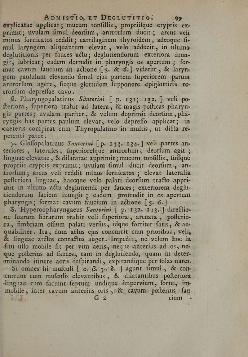 éxplicatae applicat; mucum tonfills, propriifque cryptis ex- primit; uvulam fimul deorfum , antrorfum ducit; arcus veli minus fornicatos reddit; cartilaginem thyroidem,, adeoque fi- mul laryngem aliquantum elevat , velo adducit, in ultimo deglutitionis per fauces aCtu; deglutiendorum exteriora inun- git, lubricat; eadem. detrudit in pharyngis os apertum ; for- mát cavum fauouum àn a€tione [3. &amp; 46.) videtur , &amp; laryn- sem paululum elevando fimul ejus partem fuperiorem parum antrorfum agere, ficque glottidem Íupponere. epiglottidis. re- troríum depreffae cavo. fg. Pharyngopalatinus Samrorimi [ p. 131; 132. |] veli po- fteriora, fuperiora trahit ad latera, &amp; magis pofticas pharyn- gis partes; uvulam pariter, &amp; velum deprimi: «deorfum , pha- ryngis has partes paulum elevat, velo depreflo applicat; in «aeteris confpirat cum Thyropalatino in multis, ut dicta re- petenti patet. Je | y: Glofflopalatinus Sazrorim: [ p. 133. 134.] veli partes an- teriores , laterales, fuperiorefque antrorfum, deorfum agit ; linguae elevatae , &amp; dilatatae apprimit ; mucum tonfillis, fuifque propris cryptis exprimit; uvulam fimul ducit deorfum , an- irorfum; arcus veli reddit minus fornicatos.; elevat lateralia pofteriora linguae, haecque velo palati deorfum tra&amp;o appri- iuit in ultimo actu deglutiendi per fauces; exteriorem. deglu- tiendorum faciem inungit ; eadem protrudit in os apertum pharyngis; format cavum faucium in actiene. [ 5. 6.] 4$. Hyperoopharyngaeus Santorm: | p. 132.'133./] direCtio- ne fuarum fibrarum trahit veli fuperiora , arcuata , pofterio- ra, fimbriam offium palati verfus, idque fortiter fatis, &amp; ae- quabiliter. Ita, dum a&amp;us ejus concurrit cum prioribus , veli, &amp; linguae ar&amp;os conta&amp;us auget. Impedit, ne velum hoc in fitu ullo mobile fit per vim aeris, neque anterius ad os, ne- que pofterius ad fauces, tam in degluuendo, quam in deter- minando itinere aeris infpirandi, expirandique per folas nares. Si omnes hi mufculi [ 4. 3. y. $9. ] agunt fimul , &amp; con- 'currunt cum mufculis elevantibus , &amp; -4dilatantibus pofteriora Jinguae tum faciunt feptum. undique impervium, forte, im- mobile, inter cavum anterius oris , &amp;, cavum. pofterius |. fau ug. G2 cium -