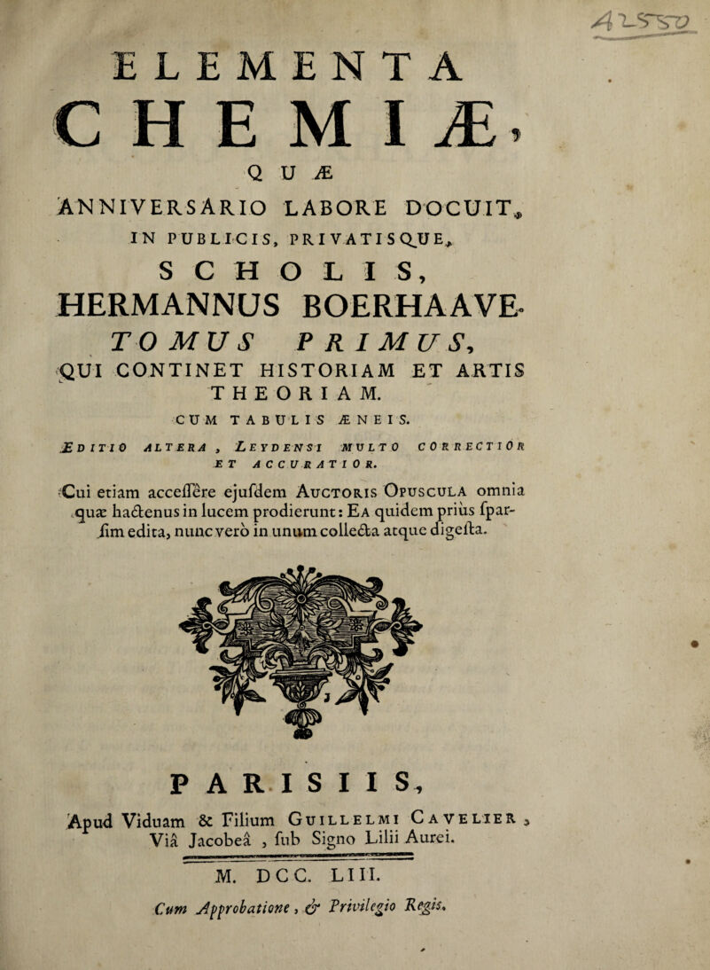 ELEMENTA C H E M I JE ^ Q U M ANNIVERSARIO LABORE DOCUIT^ IN PUBLICIS, PRI VATISQ.UE, SCHOLIS, HERMANNUS BOERHAAVE. TOMUS PRIMUS^ QUI CONTINET HISTORIAM ET ARTIS THEORIAM. CU M TABULIS jE N E I S. JE DITIO ALTERA , LeyDENSI MVLTO CORRECTIOR ET AC CUR AT I 0 R. iCui etiam accelTere ejufdem Auctoris Opuscula omnia hadenus in lucem prodierunt: Ea quidem priiis fpar- iim edita, nunc vero in unum colleda atque digeRa. PARISIIS, .Apud Viduam & Filium Guillelmi Cave lier y Via Jacobea , fnb Signo Lilii Aurei. M. D C C. LI n. Cutn Approbatione, & Trivilegio Kegis^