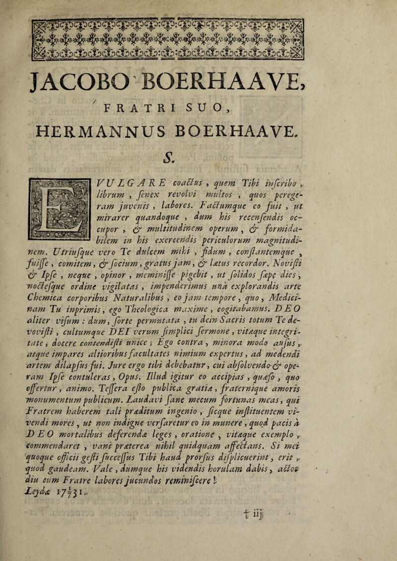 JACOBO BOERHAAVE, FRATRI SUO, HERMANNUS BOERHAAVE. i. VULGARE coachis , quem Tihl iufcribo librum , fcncx revolvi multos , quos perege¬ ram juvenis , labores. Facfumque eo fuit , ut mirarer quandoque , du?n his recenfendis oc¬ cupor > ir multitudinem operum, formida¬ bilem in his exercendis periculorum magnitudi¬ nem. Utriufque vero Te dulcem mihi , fidum , confiantemque , fuijfe , comitem, ^ focium, gratus jam, (fi Idtus recordor. Novifii (fi Ipfe , neque , opinor , meminifie pigebit, ut folidos Jiep( dies, noclefque ordine vigilatas , impenderimus una explorandis arte Chemica corporibus Naturalibus , eo jam tempore ^ quo ^ Medici¬ nam Tu inprimis, ego Theologica maxime , cogitabamus. DEO aliter vifum : dum ^ forte per?nntata , tu dein Sacris totum Te de- vovifii , cultumque DEI verum fimplici fermone , vitaque integri¬ tate , docere contendifii unice ; Ego contra , minora modo aufus atque impares altioribus facultates nimium expertus, ad medendi artem dilapfus fui. Jure ergo tibi debebatur, cui abfolvendo-(fi ope¬ ram Ipfe contuleras, Opus. Illud igitur eo accipias', qudifo , quo offertur , animo. Tejfera efio publica gratia , fraternique amoris monumentum publicum. Laudavi fane mecum fortunas meas, qui Fratrem haberem tali proditum ingenio ,- ficque injiituentem vi¬ vendi mores, ut non indigne verfaretur eo in munere , quod pacis a DEO mortalibus deferenda leges , oratione , vitaque exemplo , commendaret , vani praterea ?iihtl quidquam affecians. Si mei quoque officii gefii fttcceffus Tibi haud prorfus difplicuerint, erit ,> quod gaudeam. Vale , dumque his videndis horulam dabis, adlos diu sum Fratre labores jucundos rcminifcere l Lejda 17731..