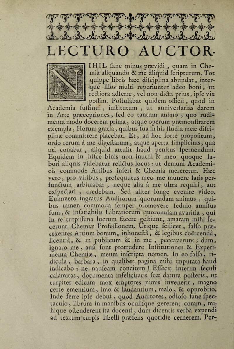 LECTURO AUCTOR- IHIL fane minus praevidi , quam in Che¬ mia aliquando & me aliquid fcripturum. Tot quippe libris h^c difciplina abundat, inter- que illos multi rcperiuntur adeo boni , ut rectiora adlerre , vel non dicta prius, ipfe vix poffim. Poftulabat quidem officii , quod in Academia fuftinui , inftitutum , ut anniverfarias darem in Arte pr^ceptiones , fed eo tantum animo , quo rudi¬ menta modo docerem prima, atque operum pr^monftrarem exempla, Horum gratia, quibus fua in his ftudia mea: difci- plinx committere placebat. Et, ad hoc forte propofitum, ordo rerum a me digeftarum , atque aperta hmplicitas, qua uti conabar , aliquid attulit haud penitus fpernendum. Equidem in hifce binis non inutili dc meo quoque la¬ bori aliquis videbatur relictus locus: ut demum Academi¬ cis commode Artibus inferi & Chemia mereretur. Hxc vero, pro viribus , profcquutus meo me munere fatis per¬ functum arbitrabar , neque alia a me ultra requiri, aut exfpectari , credebam. Sed aliter longe evenire video. Enimvero ingratus AuditorUiU quorumdam animus , qui¬ bus tamen commoda femper nromovere fedulo annifus fum , & infatiabilis Librariorum quorumdam avaritia , qui in re turpiffima lucrum facere geitiunt, amaram mihi fe¬ cerunt Chemia: Profeffionem, Utique fcilicet, falfo pr^- texentes Artium bonum, inhonefta, 5c legibus coercenda, licentia, Sc in publicum & in me , peccaverunt 5 dum, ignaro me , auli funt protrudere Inftitutiones Se Experi¬ menta Chemiae, meum inferipta nomen. In eo falfa, ri¬ dicula , barbara , in qualibet pagina mihi imputata haud indicabo : ne naufeam concitem ! Effecit interim feculi calamitas, documenta infelicitatis fua^ datura polleris, ut turpiter editum mox emptores nimis invenerit , magno certe ementium, imo laudantium, malo , oC opprobrio. Inde ferre ipfe debui , quod Auditores, odiofo fane fpec- taculo, librum in manibus oculifque gererent coram , mi- hique ollenderent ita docenti, dum dicentis verba expendi ad textum turpis libelli prsefens quotidie cernerem. Per-
