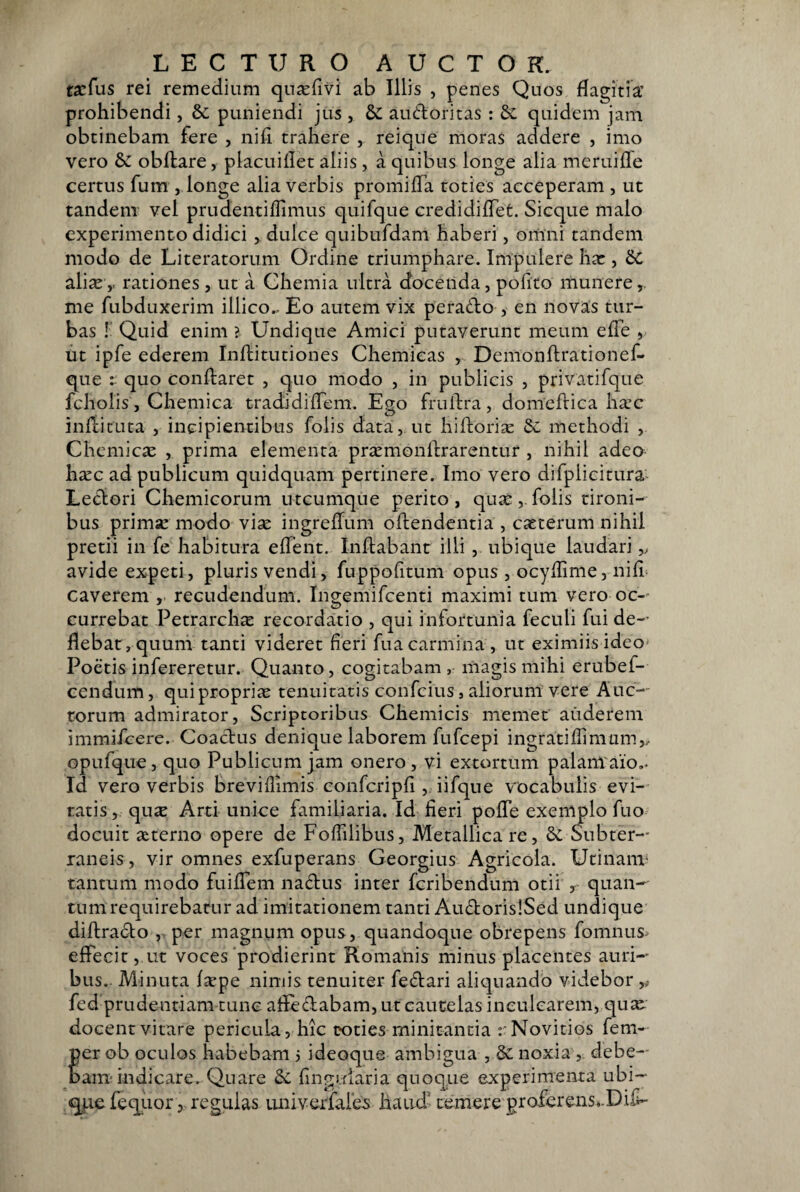 racfus rei remedium qn^fivi ab Illis , penes Quos dagitia’ prohibendi, & puniendi jus , & audoritas : quidem jam obtinebam fere , nifi trahere , rei que moras addere , imo vero & obftare, placuiflet aliis, a quibus longe alia meruifle certus fum , longe alia verbis promilTa toties acceperam , ut tandem vel prudentiffimus quifque credidilTet. Sicque malo experimento didici , dulce quibufdam haberi, omni tandem modo de Literatorum Ordine triumphare. Impulere hx , 6C aViXy rationes, ut a Chemia ultra docenda, pofito munere,, me fubduxerim illico.. Eo autem vix perado , en novas tur¬ bas !' Quid enim > Undique Amici putaverunt meum efTe , ut ipfe ederem Inflitutiones Chemicas , Demonftrationef- que : quo condaret , quo modo , in publicis , privatifque fcholis, Chemica tradidifTem. Ego frulfra, domeftica harc indituta , incipientibus folis data, ut hidori^ &: methodi , Chemicse , prima elementa priEmondrarentur , nihil adeo ha:c ad publicum quidquam pertinere. Imo vero difplicitura Ledori Chemicorum utcumque perito, quae,.folis tironi¬ bus primae modo viae ingredum odendentia , caeterum nihil pretii in fe habitura edent. Indabant illi , ubique laudari avide expeti, pluris vendi, fuppofitum opus , ocyffime, nid= caverem , recudendum. Ingemifcenti maximi tum vero oc-^ currebat Petrarch^E recordatio , qui infortunia feculi fui de¬ flebat, quum tanti videret fleri fua carmina , ut eximiis ideo» Poetis infereretur. Quanto, cogitabam magis mihi erubef- eendum, qui propriae tenuitatis confcius, aliorum vere Auc-- rorum admirator. Scriptoribus Chemicis memet auderem immifcere. Coadus denique laborem fufcepi ingrati di mum,. opufque, quo Publicum jam onero , vi extortum palanraio,. Id vero verbis breviflimis confcripfl ,. iifqne vocabulis evi¬ ratis, qux Arti unice familiaria. Id fieri pode exemplo fuo docuit ctterno opere de Foflilibus, Metallica re, &; Subter¬ raneis , vir omnes exfuperans Georgius Agricola. Utinanv tantum modo fuidem nadus inter fcribendum otii , quan¬ tum requirebatur ad imitationem tanti AudorisiSed undique didrado , per magnum opus, quandoque obrepens fomnus^ edecit, ut voces'prodierint Romanis minus placentes auri¬ bus.. Minuta fsepe nimis tenuiter fedari aliquando videbor ,# fed prudentiam tunc afledabam, ut cautelas inculcarem, qu^e docentvitare pericula, hic toties minitantia rNovitios fem- per ob oculos habebam 3 ideoque ambigua , & noxia , debe¬ bam* indicare. Quare flnguiaria quoque experimenta ubi- qj-iedequor, regulas LUiiverfales haud’ temere proferens^.Dif-