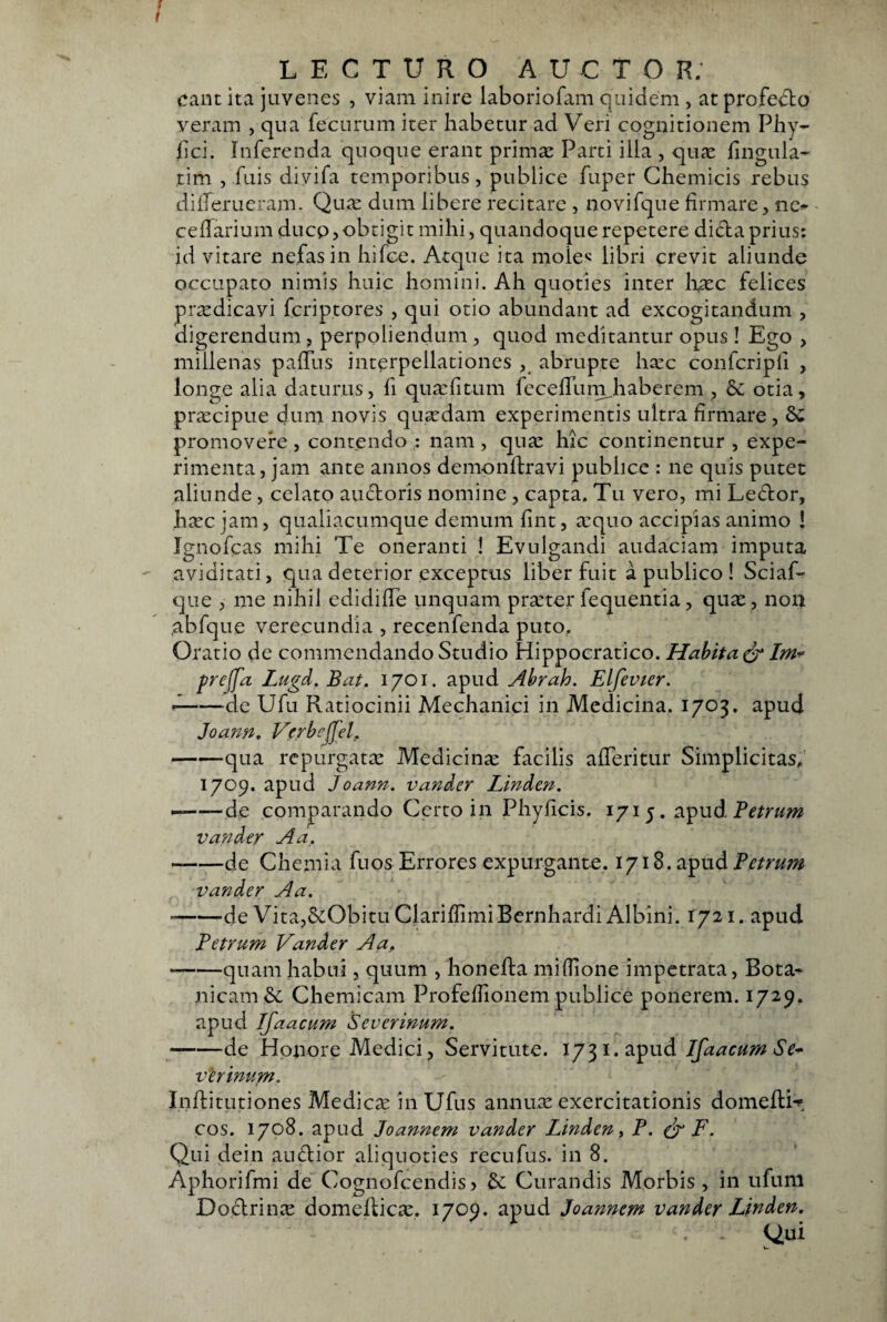 eant ita juvenes , viam inire laboriofam quidem , at profedto veram , qua fecurum iter habetur ad Veri cognitionem Phy- hci. Inferenda quoque erant prima: Parti illa , quie fingula- tim , fuis diyifa temporibus, publice fuper Chemicis rebus dillerueram. Qua: dum libere recitare , novifque firmare, nc^ cellarium ducp, obtigit mihi, quandoque repetere dida prius: id vitare nefas in hifce. Atque ita moie< libri crevit aliunde occupato nimis huic homini. Ah quoties inter h^c felices praedicavi feriptores , qui otio abundant ad excogitandum , digerendum , perpoliendum , quod meditantur opus ! Ego > millenas palTus interpellationes abrupte ha:c confcripli , longe alia daturus, fi qua:fitum fecelTurn^haberem , & otia, praecipue dum novis quaedam experimentis ultra firmare , promovere , contendo : nam , quae hic continentur , expe¬ rimenta, jam ante annos demonftravi publice : ne quis putet aliunde, celato audoris nomine , capta. Tu vero, mi Ledor, hiec jam, qualiacumque demum fint, a:quo accipias animo ! ignofeas mihi Te oneranti I Evulgandi audaciam imputa aviditati, qua deterior exceptus liber fuit a publico ! Sciaf- que , me nihil edidilTe linquam pra:ter fequentia, quae, non .abfque verecundia , recenfenda puto. Oratio de commendando Studio Hippocratico. Hahita ^ Im* prejfa Lugd. Bat. 1701. apud Ahrah. Elfevter. ^-de Ufu Ratiocinii Mechanici in Medicina. 1703. apud Joann, Verb^ffcl. -qua repurgatae Medicinie facilis alTeritur Simplicitas. 1709. apud Joann. vander Linden. --de comparando Certo in Phyficis. 1715. apud vander Aa. --de Chemia fuos Errores expurgante. 1718. apud Petrum vander Aa. -de Vita,ScObitu ClariflimiBernhardi Albini. 1721. apud Petrum Vander Aa, -quam habui, quum , honeda mifiione impetrata, Bota- nicamSe Chemicam Profefiionem publice ponerem. 1729. apud Ijaacum Severinum. -de Honore Medici, Servitute. 1731. apud vlrimtm. Inditutiones Medicae in Ufus annuae exercitationis domedi*? cos. 1708. apud Joannem vander Linden ^ P. F. Qui dein audior aliquoties recufus. in 8. Aphorifmi de Cognofeendis > bc Curandis Morbis , in ufuni Dodrinae domedicie. 1709. apud Joannem vander Linden. Qui