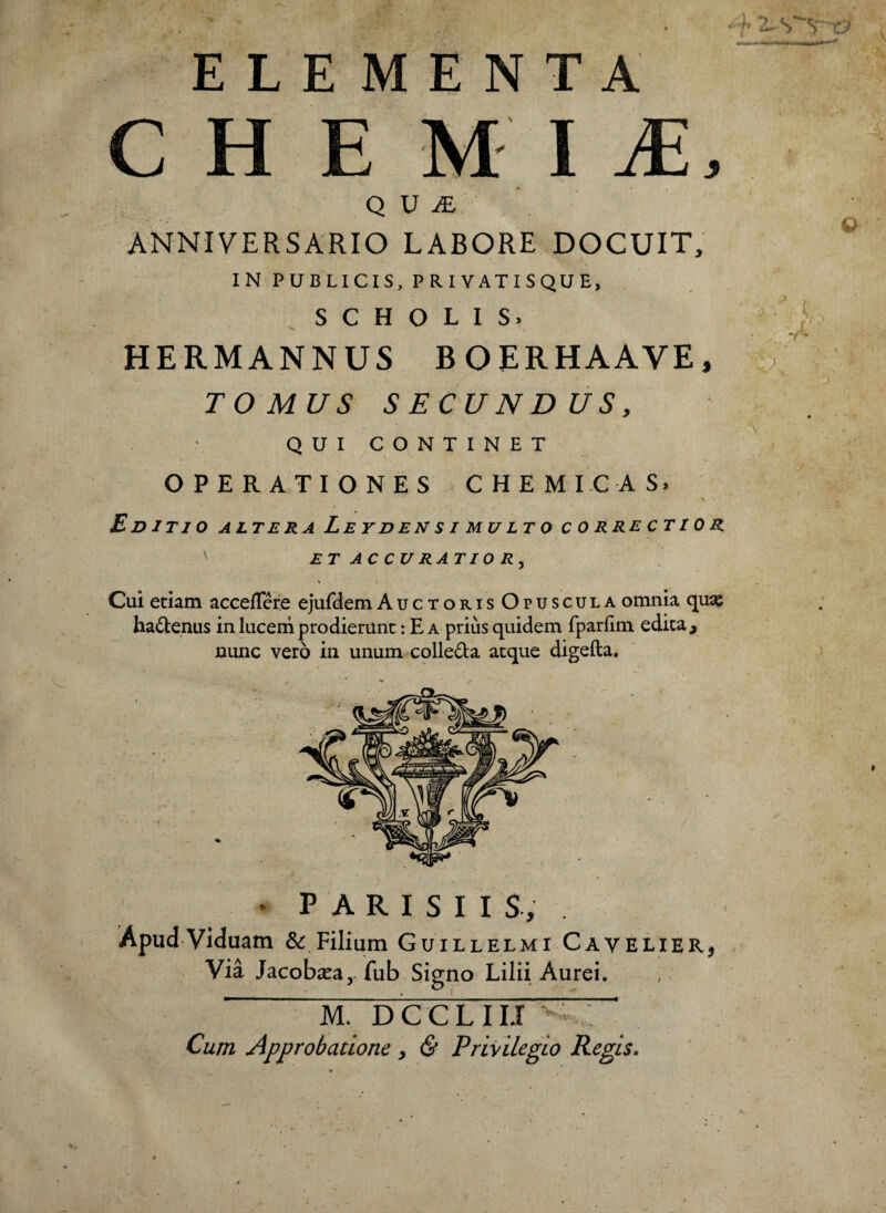 ELEMENTA CHEMIA, qua:' 1 '■•V. ^ ANNIVERSARIO LABORE DOCUIT, IN PUBLICIS, PRIVATISQUE, SCHOLIS. HERMANNUS BOERHAAVE, TOMUS SECUNDUS, QUICONTINET OPERATIONES C H E M I C A S. Ed ITIO ALTERA LeYDEN SI MULTO C 0 RRE CTI 0 R ET AC CU RATI0 R^ \ Cui etiam accefTere ejufdem Auctoris Opuscula omnia quas hadtenus in luceni prodierunt: Ea prius quidem fparfim edita, nunc vero in unum colleda atque digefta. Apud Viduam & Filium Guillelmi Cavelier, Via Jacobasa, fub Signo Lilii Aurei. ' M. DCCLIIJ^-: Cum Approbatione, & Privilegio Regis.