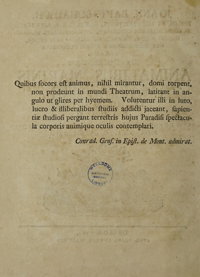 A • ’t *« ’ * i • Quibus focors eft animus, nihil mirantur, domi torpent, non prodeunt in mundi Theatrum, latitant in an¬ gulo ut glires per hyemem. Volutentur illi in luto, lucro & illiberalibus ftudiis addi&i jaceant, lapien- tiae ftudiofi pergant terreftris hujus Paradifi ipe&acu* la corporis animique oculis contemplari. Conreid. Genf. in Epi/i. de Mont. admirat.