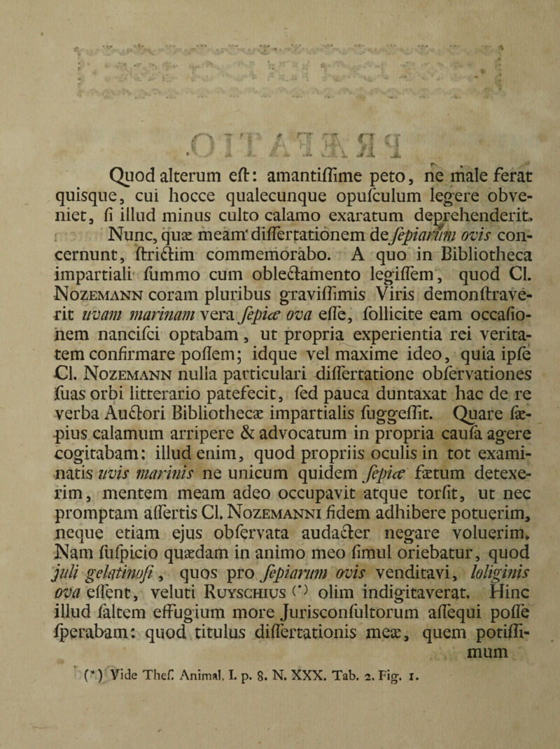 Quod alterum eft: amantiffime peto, ne male ferat quisque, cui hocce qualecunque opufculum legere obve¬ niet, fi illud minus culto calamo exaratum deprehenderit. Nunc, quas meam' differtationem de:fepiamm ovis con¬ cernunt, ftriftim commemorabo. A quo in Bibliotheca impartiali fummo cum oble&amento legiffem, quod CL Nozemann coram pluribus graviffimis Viris demonftrave- rit uvam marinam vera fepicc ova efle, folli cite eam occafio- nem nancifci optabam, ut propria experientia rei verita¬ tem confirmare poflem; idque vel maxime ideo, quia ipfe CL Nozemann nulla particulari diflertatione obfervationes fuas orbi litterario patefecit, fed pauca duntaxat hac de re verba Auftori Bibliothecas impartialis fuggeffit. Quare fe- pius calamum arripere & advocatum in propria caufa agere cogitabam; illud enim, quod propriis oculis in tot exami¬ natis uvis marinis ne unicum quidem fepicc fetum detexe¬ rim, mentem meam adeo occupavit atque torfit, ut nec promptam affertis CL Nozemanni fidem adhibere potuerim, neque etiam ejus obfervata audafter negare voluerim* Nam ftifpicio quasdam in animo meo fimul oriebatur, quod juti gelatbwfi, quos pro fepiarmn avis venditavi, loliginis /nweflent, veluti Ruyschius o olim indigitaverat. Hinc illud faltem effugium more Jurisconfultorum affequi pofle fperabam: quod titulus differtationis meas, quem potiffi- mum