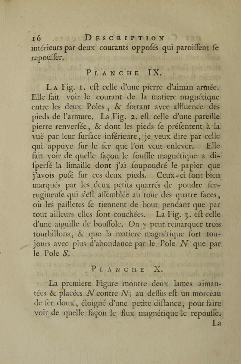 intérieurs par deux courants oppofés qui paroiffent fe repoufler. Planche IX. La Fig. i. efl celle d’une pierre d’aiman armée. Elle fait voir le courant de la matière magnétique entre les deux Pôles , & fortant avec affluence des pieds de l’armure. La Fig. 2. eft celle d’une pareille pierre renverfée, & dont les pieds fe préfentent à la vue par leur furface inférieure, je veux dire par celle qui appuyé fur le fer que Ton veut enlever. Elle fait voir de quelle façon le fouffle magnétique a di- fperfé la limaille dont j’ai foupoudré le papier que j’avois pofé fur ces deux pieds. Ceux-ci font bien marqués par les deux petits quarrés de poudre fer- rugineule qui s’eft alfemblée au tour des quatre faces, où les pailletés fe tiennent de bout pendant que par tout ailleurs elles font couchées. La Fig. 3. eft celle d’une aiguille de boudblc. On y peut remarquer trois tourbillons, &; que la matière magnétique fort tou¬ jours avec plus d’abondance par le Pôle N que par le Pôle S. Planche X. La première Figure montre deux lames aiman¬ tées & placées Accoutre iVj au deffus efl un morceau de fer doux, éloigné d’une petite diftance, pour faire voir de quelle façon le flux magnétique le repoufle. La