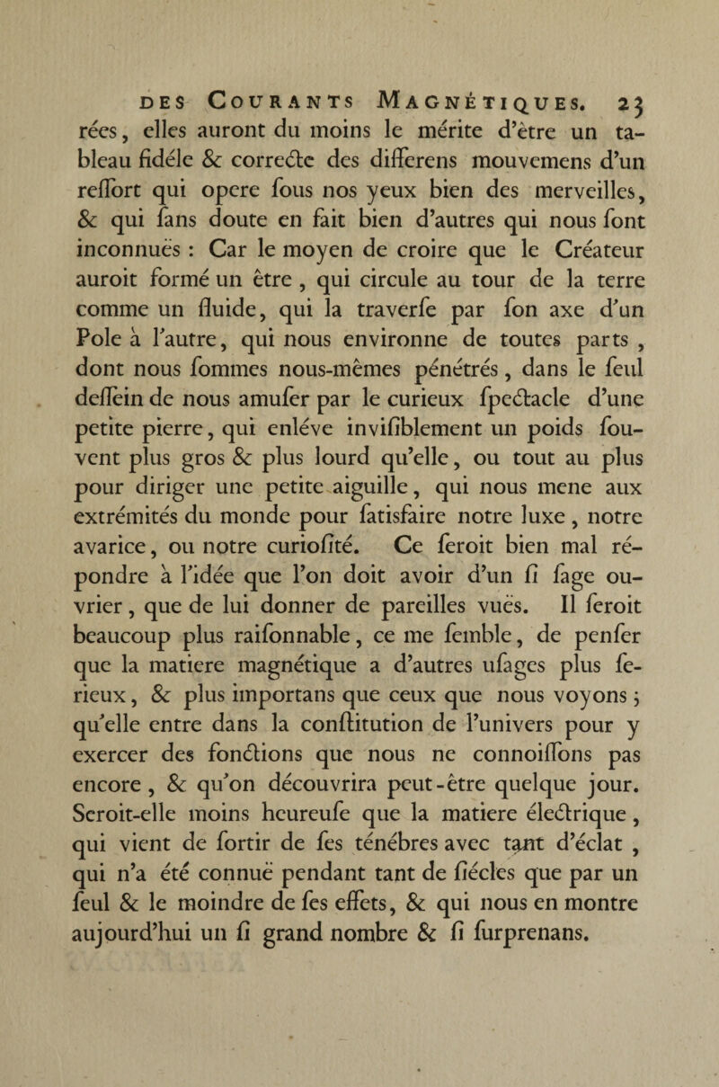 rées, elles auront du moins le mérite d’ètre un ta¬ bleau fidèle & correde des diiferens mouvemens d’un reflort qui opere fous nos yeux bien des merveilles, & qui fans doute en fait bien d’autres qui nous font inconnues : Car le moyen de croire que le Créateur auroit formé un être , qui circule au tour de la terre comme un fluide, qui la traverfe par fon axe d'un Pôle à l'autre, qui nous environne de toutes parts , dont nous fommes nous-mêmes pénétrés, dans le feul deflein de nous amufer par le curieux fpedacle d’une petite pierre, qui enlève invifiblement un poids fou- vent plus gros & plus lourd qu’elle, ou tout au plus pour diriger une petite aiguille, qui nous mené aux extrémités du monde pour fatisfaire notre luxe, notre avarice, ou notre curiofité. Ce feroit bien mal ré¬ pondre à l'idée que l’on doit avoir d’un fi fage ou¬ vrier , que de lui donner de pareilles vues. Il feroit beaucoup plus raifonnable, ce me femble, de penfer que la matière magnétique a d’autres ufages plus fe- rieux, & plus importans que ceux que nous voyons ; qu'elle entre dans la conftitution de l’univers pour y exercer des fondions que nous ne connoiffons pas encore, & qu'on découvrira peut-être quelque jour. Scroit-elle moins heureufe que la matière éledrique, qui vient de fortir de fes ténèbres avec tant d’éclat , qui n’a été connue pendant tant de fiécles que par un feul & le moindre de fes effets, & qui nous en montre aujourd’hui un fi grand nombre & fi furprenans.