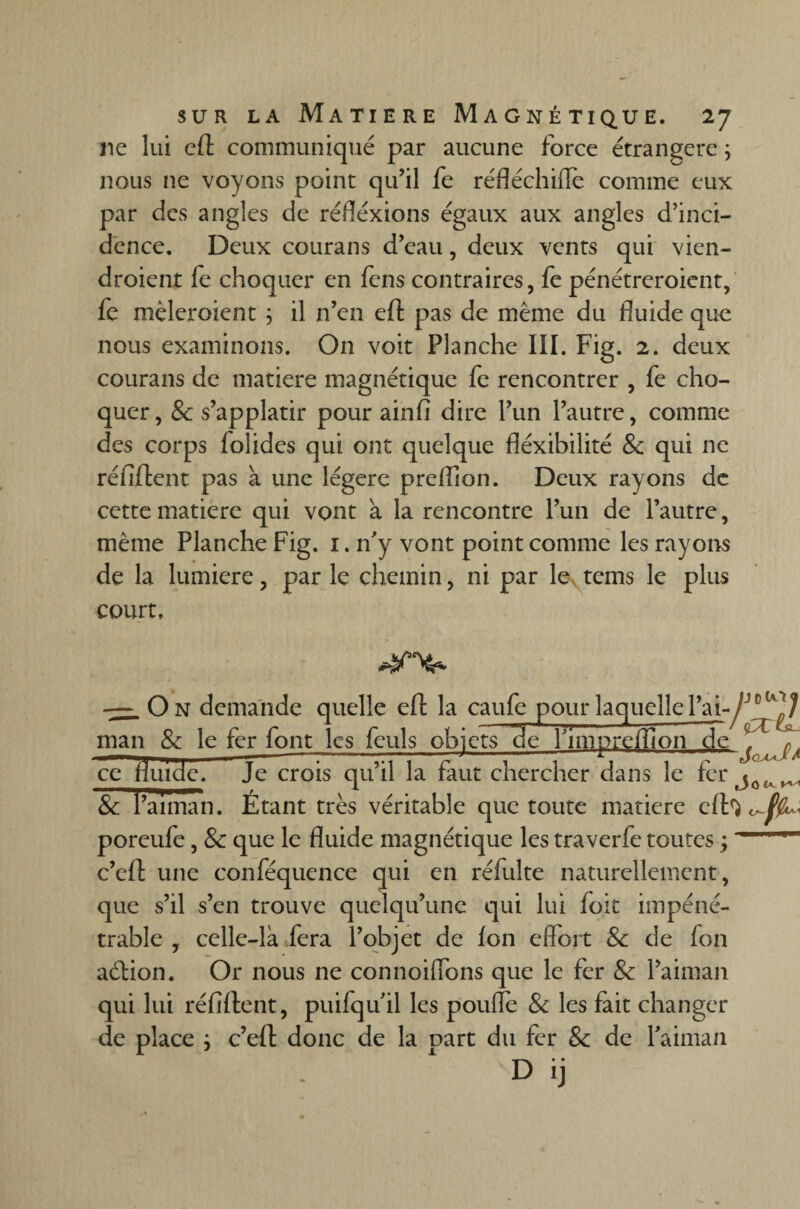 ne lui eft communiqué par aucune force étrangère ; nous 11e voyons point qu’il fe réfléchiflè comme eux par des angles de réfléxions égaux aux angles d’inci¬ dence. Deux courans d’eau, deux vents qui vien- droient fe choquer en fens contraires, fe pénétreroient, fe mêleraient ; il n’en eft pas de même du fluide que nous examinons. On voit Planche IÏI. Fig. 2. deux courans de matière magnétique fe rencontrer , fe cho¬ quer, & s’applatir pour ainfi dire l’un l’autre, comme des corps fol ides qui ont quelque fléxibilité 8c qui ne réfiftent pas a une légère prefllon. Deux rayons de cette matière qui vont à la rencontre l’un de l’autre, même Planche Fig. 1. n’y vont point comme les rayons de la lumière, par le chemin, ni par le tems le plus court, k/scY* — O N demande quelle eft la caufe pour laquelle l’ai-y man & le fer font les feuls objets de fimpreftion de ce fluide. Je crois qu’il la faut chercher dans le fer & l’annan. Etant très véritable que toute matière eft^ poreufe, 8c que le fluide magnétique les traverfe toutes ; c’eft une conféquence qui en réfulte naturellement, que s’il s’en trouve quelqu’une qui lui foit impéné¬ trable , celle-là fera l’objet de ion eflort 8c de fon aétion. Or nous ne connoiflons que le fer 8c l’aiman qui lui réfiftent, puifqu il les poufle 8c les fait changer de place } c’eft donc de la Dart du fer 8c de Paiman D ij