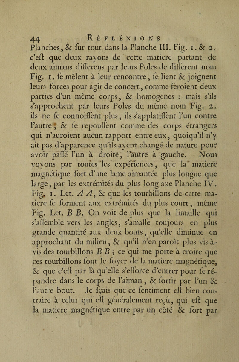 Planches, 8c fur tout dans la Planche III. Fig. I. & 2, c’efl que deux rayons de cette matière partant de deux aimans difierens par leurs Pôles de different nom Fig. i. fe mêlent à leur rencontre, fe lient & joignent leurs forces pour agir de concert, comme fèroient deux parties d’un même corps, 8c homogènes : mais s’ils s’approchent par leurs Pôles du même nom Fig. 2. ils ne fe connoilfent plus, ils s’applatiffènt l’un contre l’autre ; & fe rcpoulfent comme des corps étrangers qui n’auroient aucun rapport entre eux, quoiqu’il n’y ait pas d’apparence qu’ils ayent changé de nature pour avoir pâlie Fun a droite, l’autre à gauche. Nous voyons par toutes les expériences, que la matière magnétique fort d’une lame aimantée plus longue que large, par les extrémités du plus long axe Planche IV. Fig, I. Let. A A, 8c que les tourbillons de cette ma¬ tière fe forment aux extrémités du plus court, même Fig. Let. B B. On voit de plus que la limaille qui s’aflemble vers les angles, s’amaffe toujours en plus grande quantité aux deux bouts, qu’elle diminue en approchant du milieu, 8c qu’il n’en paroit plus vis-à- vis des tourbillons B B } ce qui me porte à croire que ces tourbillons font le foyer de la matière magnétique,, 8c que c’efl: par là qu’elle s’efforce d’entrer pour fe ré¬ pandre dans le corps de l’aiman , 8c fortir par l’un 8c l’autre bout. Je fçais que ce fentiment efl: bien con¬ traire à celui qui efl: généralement reçu, qui efl que la matière magnétique entre par un coté 8c lort par