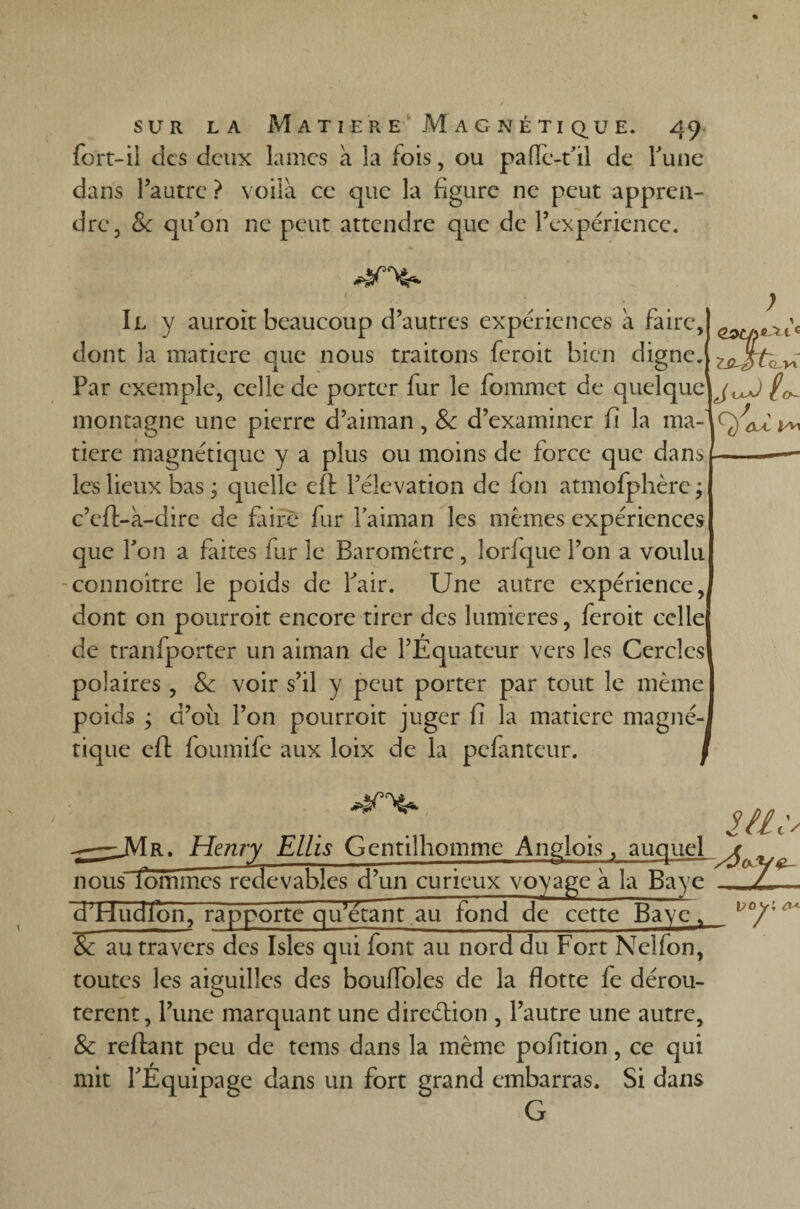 fort-il des deux lames à la fois, ou pafie-t’il de Tune dans l’autre ? voilà ce que la figure ne peut appren¬ dre, & qu'on ne peut attendre que de l’expérience. 4m* Il y auroit beaucoup d’autres expériences à faire, dont la matière que nous traitons feroit bien digne. Par exemple, celle de porter fur le fommet de quelquef, monrnerne une nierre* rPaiman d’examiner fi la ma-' oA : , Cst/j** 1c LC-J)L<Lvi o- montagne une pierre d’aiman, & d’examiner fi la ^ tiere magnétique y a plus ou moins de force que dans les lieux bas ; quelle efl l’élévation de fon atmofphère ; c’efl>à-dire de faire fur laiman les mêmes expériences que Ton a faites far le Baromètre, lorfque l’on a voulu connoitre le poids de Pair. Une autre expérience,( dont on pourroit encore tirer des lumières, feroit celle de tranfporter un aiman de l’Equateur vers les Cercles polaires , Se voir s’il y peut porter par tout le même poids ; d’011 l’on pourroit juger fi la matière magné¬ tique efl foumife aux loix de la pefanteur. y/ic\ -y ~~ --■-o ~ ? T nous lommes redevables d’un curieux voyage à la Baye dldudlon, rapporte qifétant au fond de cette Baye, Se au travers des Isles qui font au nord du Fort Nelfon, toutes les aiguilles des bouffoles de la flotte fe dérou¬ tèrent, l’une marquant une direction , l’autre une autre. Se reliant peu de tems dans la même pofition, ce qui mit l'Équipage dans un fort grand embarras. Si dans G i?oy; o* °7'