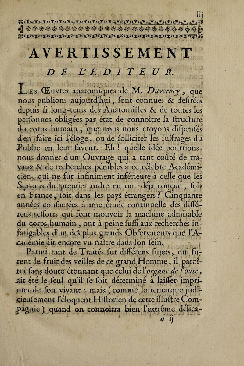 Uj «2 4 4 4 4 4 4 4 4 4 4 444444 44444444 44 lt« â£ WWV AVERTISSEMENT 1 i * » 0 . > _ £> £ L' É D I T E U R. Les Œuvres anatomiques de M. Duverney, que nous publions aujourd'hui, font connues & dtiirees depuis fi long-tems des Anatomiftes ôc de toutes les perfonnes obligées par état de connoître la ftruélure du corps humain , que nous nous croyons difpenfés d’en faire ici l’éloge, ou de folliciter les fuffrages du Public en leur faveur. Eh ! quelle idée pourrions- nous donner d’unr Ouvrage qui a tant coûté de tra¬ vaux tk de recherches pénibles à ce célébré Académi¬ cien^ qui ne fût infiniment inférieure à celle que les Sçavans du premier ordre en ont déjà conçue, foif en France, foit dans; les pays étrangers? Cinquante années confacrées- à une étude continuelle des diffé- rens relforts qui font mouvoir la machine admirable du cor ps humain , ont à peine fufïi aux recherches in¬ fatigables d'un de$ plus grands Obfervateurs que l’A¬ cadémie $it encore vu naître daris'^fon foin. . .. j Parmi tant de Traités fur différens fujets, qui fu7 rent le fruit des veilles de ce grand Homme, il paroî- tra fan? doute étonnant que celui organe de l'ouïe, ait été le feu! qu’il fe foit déterminé à lailTer impri¬ mer de fon vivant : mais (comme le remarque judi- çieufement l’éloquent Hiftorien de cette illuftre Com¬ pagnie) quand ou connaîtra bien l’extrême délica- i *” ’ » • -Y» / ■** a i)