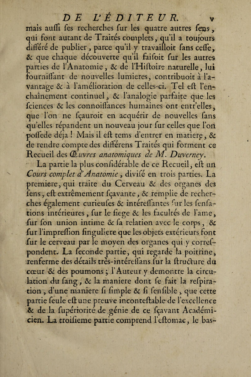 mais aufli fes recherches fur les quatre autres feus, qui font autant de Traités complets, qu’il a toujours différé de publier, parce qu’il y travailloit fans cefle, ôc que chaque découverte qu’il faifoit fur les autres parties de l’Anatomie, ôc de l’Hiftoire naturelle, lui foumiffant de nouvelles lumières, contribuoit à l’a¬ vantage & à l’amélioration de celles-ci. Tel eft l’en-* chaînement continuel, ôc l’analogie parfaite que les fciences ôc les connoiffances humaines ont entr’elles, que l’on ne fçauroit en acquérir de nouvelles fans qu’elles répandent un nouveau jour fur celles que l’on poffede déjà ! Mais il eft tems d’entrer en matière, ôc de rendre compte des différens Traités qui forment ce Recueil des Œuvres anatomiques de M. Duverney. La partie la plus considérable de ce Recueil, eft un Cours complet d!Anatomie, divifé en trois parties. La première, qui traite du Cerveau ôc des organes des Sens, eft extrêmement fçavante, ôc remplie de recher¬ ches également curieufes ôc intéreffantes fur les fenfa- tions intérieures, fur le fiege ôc les facultés de famé, fur fon union intime ôc fa relation avec le corps, ôc fur l’impreflion Singulière que les objets extérieurs font fur le cerveau par le moyen des organes qui y corres¬ pondent. La fécondé partie, qui regarde la poitrine, renferme des détails très-intéreîfans fur la ftrudure du cœur Ôc des paumons ; l’Auteur y démontré la circu¬ lation du fang, ôc la maniéré dont fe fait la refpira- tion , d’une maniéré fi fïmpîe ôc fi fenfible , que cette partie feule eft une preuve inconteftable de l’excellence ôc de la Supériorité de génie de ce fçavant Académi¬ cien. La croifieme partie comprend l’eftomae, le bas-