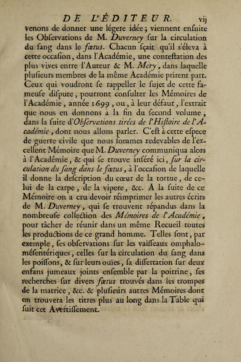 venons de donner une légère idée ; viennent enfuite les Obfervations de M. Duverney fur la circulation du fang dans le fœtus. Chacun fçait qu’il s’éleva à cette occafion, dans l’Académie, une conteftation des plus vives entre l’Auteur 3c M. Mery 9 dans laquelle plufieurs membres de la même Académie prirent part. Ceux qui voudront fe rappeller le fujet de cette fa- meufe difpute, pourront confulter les Mémoires de l’Académie, année 1699 , ou, à leur défaut, l’extrait que nous en donnons à la fin du fécond volume, dans la fuite d’Obfervations tirées de l’Hifioire de l’A¬ cadémie , dont nous allons parler. C’eft à cette efpece de guerre civile que nous forâmes redevables de l’ex¬ cellent Mémoire que M. Duverney communiqua alors à 1* Académie, & qui fe trouve inféré ici > fur la cir¬ culation du fang dans le fœtus, à l’occafion de laquelle il donne la description du cœur de la tortue, de ce¬ lui de la carpe , de la vipere, 3cc. A la fuite de ce Mémoire on a cru devoir réimprimer les autres écrits de M. Duverney, qui fe trouvent répandus dans la nombreufe coîleélion des Mémoires de l’Académie ? pour tâcher de réunir dans un même Recueil toutes les produirons de ce grand homme. Telles font, par exemple, fes obfervations fur les vailfeaux omphalo- méfentériques, celles fur la circulation du fang dans les coiffons-, 3c fur leurs ouïes, fa differtation fur deux enfans jumeaux joints enfemble par la poitrine, fes recherches fur divers fœtus trouvés dans les trompes de la matrice, 3cc. 3c plufieurs autres Mémoires dont on trouvera les titres plus au long dans la Table qui fuit cet Avertiffement.