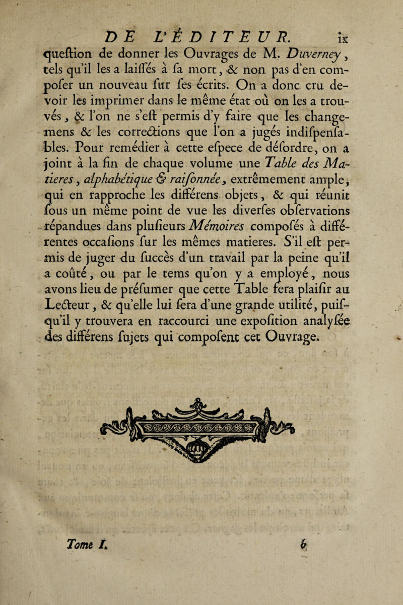 question de donner les Ouvrages de M. Duverney, tels qu’il les a laiffés à fa mort, non pas d’en coin- pofer un nouveau fur fes écries. On a donc cru de¬ voir les imprimer dans le même état où on les a trou¬ vés * & l’on ne s’eft permis d’y faire que les change- mens & les corrections que l’on a jugés indifpenfa- bles. Pour remédier à cette efpece de défordre, on a joint à la fin de chaque volume une Table des Ma¬ tières > alphabétique S? raifonnée, extrêmement ample, qui en rapproche les différens objets, &: qui réunit fous un même point de vue les diverfes obfervations répandues dans plufieurs Mémoires compofés à diffé¬ rentes occafions fur les mêmes matières. S’il eft per¬ mis de juger du fuccès d’un travail par la peine qu’il a coûté, ou par le tems qu’on y a employé, nous avons lieu de préfumer que cette Table fera plaifir au Leéteur, 6c quelle lui fera d’une grande utilité, puif- qu’il y trouvera en raccourci une expofition analyfee des différens fujets qui compofent cet Ouvrage, Tome L