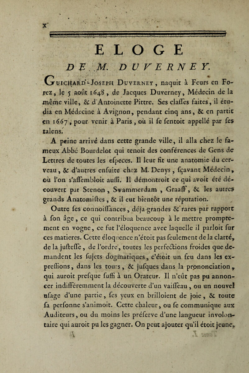 ELOGE DE M. DUVERNEY. G uiçhard- Joseph Duverney , naquit à Feurs en Fo¬ rez, le 5 août 1648, de Jacques Duverney, Médecin de la même ville, 6c d’Antoinette Pittre. Ses clafTes faites, il étu¬ dia en Médecine à Avignon, pendant cinq ans, ÔC en partie en 166y , pour venir à Paris , où il fe fentoit appelle par fes talens.^ A peine arrivé dans cette grande ville, il alla chez le fa¬ meux Abbé Bourdelot qui tenoit des conférences de Gens de Lettres de toutes les efpeces. Il leur fît une anatomie du cer¬ veau, Sc d’autres enfuite chez M. Denys , fçavant Médecin, où l’on s’afTembloit aufîî. Il démontroit ce qui avoit été dé¬ couvert par Stenon , Swammerdam , GraafF, 6c les autres grands Anatomiftes , 6c il eut bientôt une réputation. Outre fes connoiffances, déjà grandes 6c rares par rapport à fon âge, ce qui contribua beaucoup à le mettre prompte¬ ment en vogue, ce fut l’éloquence avec laquelle il parloit fur ces matières. Cette éloquence n’étoit pas feulement de la clarté, de la jufteffe , de l’ordre, toutes les perfections froides que de¬ mandent les fujets dogmatiques, c’étoit un feu dans les ex- preflions, dans les tours, 6c jufques dans la prononciation, qui auroit prefque fufîî à un Orateur. Il n’eut pas pu annon¬ cer indifféremment la découverte d’un vaiffeau , ou un nouvel ufage d’une partie, fes yeux en brilloient de joie, 6c toute fa perfonne s’animoit. Cette chaleur, ou fe communique aux Auditeurs, ou du moins les préferve d’une langueur involon¬ taire qui auroit pu les gagner. On peut ajouter qu’il étoit jeune, ' W » \ .A