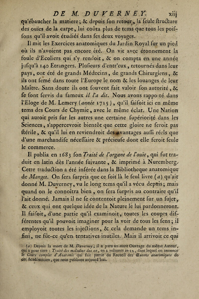 qu’ébaucher la matière; 6c depuis Ton retour, la feule ftruChire des ouïes de la carpe, lui coûta plus de tems que tous les poif- fons qu’il avoit étudiés dans fes deux voyages. Il mit les Exercices anatomiques du Jardin Royal fur un pied où ils n’avoient pas encore été. On vit avec étonnement la foule d’Ecoliers qui s’y rendoit, 6c on compta en une année jufqu’à 140 Etrangers. Plufieurs d’entr’eux, retournés dans leur pays, ont été de grands Médecins, de grands Chirurgiens, 6c ils ont femé dans toute l’Europe le nom 6c les louanges de leur Maître. Sans doute ils ont fouvent fait valoir fon autorité , ÔC fe font fervis du fameux il la dit. Nous avons rapporté dans l’Eloge de M. Lemery {année 1715 ), qu’il faifoit ici en même tems des Cours de Chymie, avec le même éclat. Une Nation qui auroit pris fur les autres une certaine fupériorité dans les Sciences, s’appercevroit bientôt que cette gloire ne feroit pas ftérile, 6c qu’il lui en reviendroit des avantages aulîi réels que d’une marchandée néceiïaire 6c précieufe dont elle feroit feule le commerce. Il publia en 1683 fon Traité de U organe de Vouie ,, qui fut tra¬ duit en latin dès l’année fuivante , 6c imprimé à Nuremberg. Cette traduction a été inférée dans la Bibliothèque anatomique de Manget. On fera furpris que ce foit là le feul livre (a) qu’ait donné M. Duverney, vu le long tems qu’il a vécu depuis; mais quand on le connoîtra bien , on fera furpris au contraire qu’il l’ait donné. Jamais il ne fe contentoit pleinement fur un fujet, 6c ceux qui ont quelque idée de la Nature le lui pardonneront. Il faifoit, d’une partie qu’il examinoit, toutes les coupes dif¬ férentes qu’il pouvoit imaginer pour la voir de tous les fens ; il employoit toutes les injeélions, 6c cela demande un tems in*- .fini, ne fût-ce qu’en tentatives inutiles. Mais il arrivoic ce qui (a) Depuis la mort de M. Düverney, il a paru un autre Ouvrage du mêfne Auteur', qui a pour titre : Traité des maladies des os , en % volumes in-i r , dans lequel on annonce le Cours complet d1 Anatomie qui fait partie du Recueil des Œuvres anatomiques dfe- çet Académicien , que nous publions aujourd’hui.