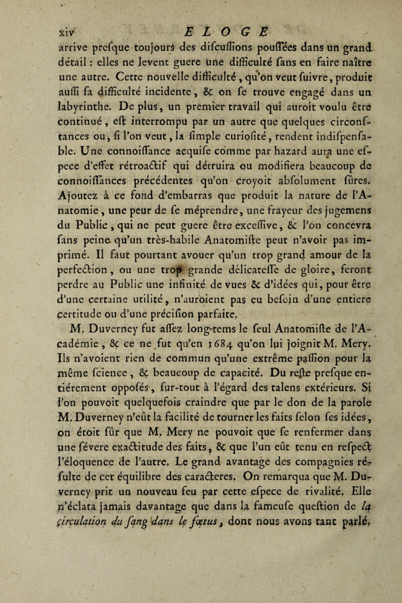 arrive prcfque toujours des difcuffions pouflees dans un grand détail ; elles ne lèvent guere line difficulté fans en faire naître une autre. Cette nouvelle difficulté , qu’on veut fuivre, produit auffi fa difficulté incidente, êt on fe trouve engagé dans un labyrinthe. Déplus, un premier travail qui auroit voulu être continué, eft interrompu par un autre que quelques circonf- tances ou, fi l’on veut, la flmple curiolité, rendent indifpenfa- ble. Une connoiflance acquife comme par hazard aura une ef- pece d’effet rétroactif qui décruira ou modifiera beaucoup de connoiiïances précédentes qu’on croyait abfolument fures. Ajoutez à ce fond d’embarras que produit la nature de l’A¬ natomie , une peur de fe méprendre, une frayeur des jugemens du Public, qui ne peut guere êtreexceffive, èc bon concevra fans peine qu’un très-habile Anatomifte peut n’avoir pas im¬ primé. Il faut pourtant avouer qu’un trop grand amour de la perfeébion, ou une trop grande délicatefTe de gloire, feront perdre au Public une infinité de vues êc d’idées qui, pour être d’une certaine utilité , n’auroient pas eu befoin d’une entière certitude ou d’une précifîon parfaite. M, Duverney fut affez long-tems le feul Anatomifte de l’A- cadémie , & ce ne fut qu’en 1684 qu’on lui joignit M. Mery. Ils n’avoient rien de commun qu’une extrême paffion pour la même fcience, ôç beaucoup de capacité. Du refte prefque en¬ tièrement oppofés, fur-tout à l’égard des talens extérieurs. Si l’on pouvoit quelquefois craindre que par le don de la parole M. Duverney n?eût la facilité de tourner les faits félon fes idées, on étoit fur que M. Mery ne pouvoit que fe renfermer dans une févere exaCtitude des faits, & que l’un eût tenu en refpeCt l’éloquence de l’autre, Le grand avantage des compagnies rér fuite de cet équilibre des cara&eres. On remarqua que M. Du- yerney prit un nouveau feu par cette efpece de rivalité. Elle p’écîata jamais davantage que dans la fameufe queftion de Iq circulation du fqng dans U fœtus, dont nous avons tant parlé*