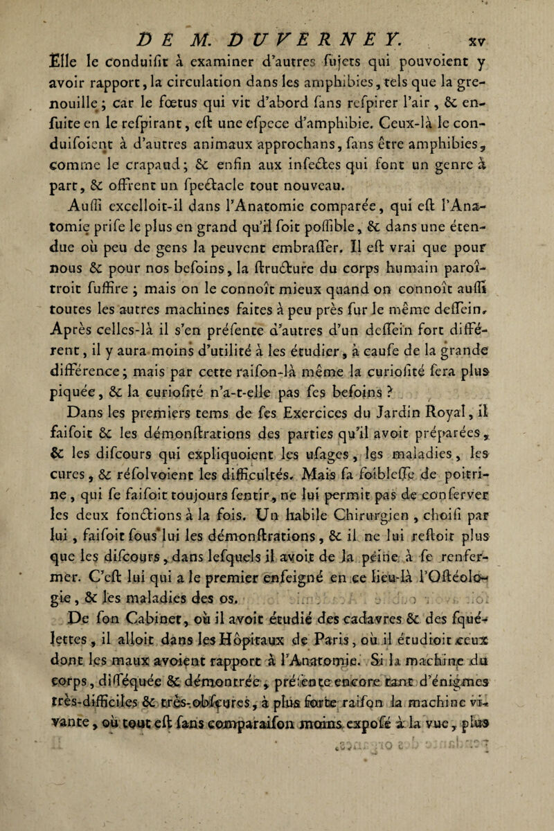 Elle le conduifit à examiner d'autres fujets qui pouvoienc y avoir rapport, la circulation dans les amphibies, tels que la gre¬ nouille; car le fœtus qui vit d'abord fans refpirer l’air, de en- fuite en le refpirant, eft uneefpcce d'amphibie. Ceux-là le con- duifoient à d’autres animaux approchans, fans être amphibies, comme le crapaud; de enfin aux infe&es qui font un genre à part, de offrent un fpeftacle tout nouveau. Aufîi excelloit-il dans l’Anatomie comparée, qui eft l’Ana¬ tomie prife le plus en grand qu’il foit poffible, de dans une éten¬ due où peu de gens la peuvent embraffer. Il eft vrai que pour nous de pour nos befoins, la ftrudfcure du corps humain paroi- troit fuffire ; mais on le connoît mieux quand on connoît auflt toutes les autres machines faites à peu près fur le même deffeim Après celles-là il s’en préfente d'autres d'un deffein fort diffé¬ rent , il y aura moins d'utilité à les étudier, à caufe de la grande différence; mais par cette raifon-là même la curiolité fera plus piquée, de la curiofité n’a-t-elle pas fes befoins ? Dans les premiers tems de fes Exercices du Jardin Royal, il faifoit de les démonftratioiis des parties qu'il avoir préparées , de les difeours qui expliquoient les ufages , l§s maladies, les cures, de réfolvoient les difficultés. Mais fa foiblefte de poitri¬ ne , qui fe faifoit toujours fentir, ne lui permit pas de conferver les deux fomftions à la fois. Un habile Chirurgien , choifi par lui, faifoit fous*lui les démonftrations, de il ne lui reftoir plus que les difeours, dans lefquels il avoir de la peine à fe renfer¬ mer. C’eft lui qui a le premier enfeigné en ce lieu-là l’OftéoIcH gie, de les maladies des os. _ . ) . ..‘o: De fon Cabinet, où il avoit étudié des cadavres de des fqué- Jettes , il alloit dans IesHê>pitaux de Paris, où il étu droit ceux dont les maux avoient rapport à l’Anatomie. Si k machine du corps, diflTéquée de démontrée, pré: en te encore tant d'énigmes très-difficiles de tirès-.e^ffures, à plus fourbe raifon la machine vi* vante, où tout eft fans eomparaifon moins expofé k la vue, plu»