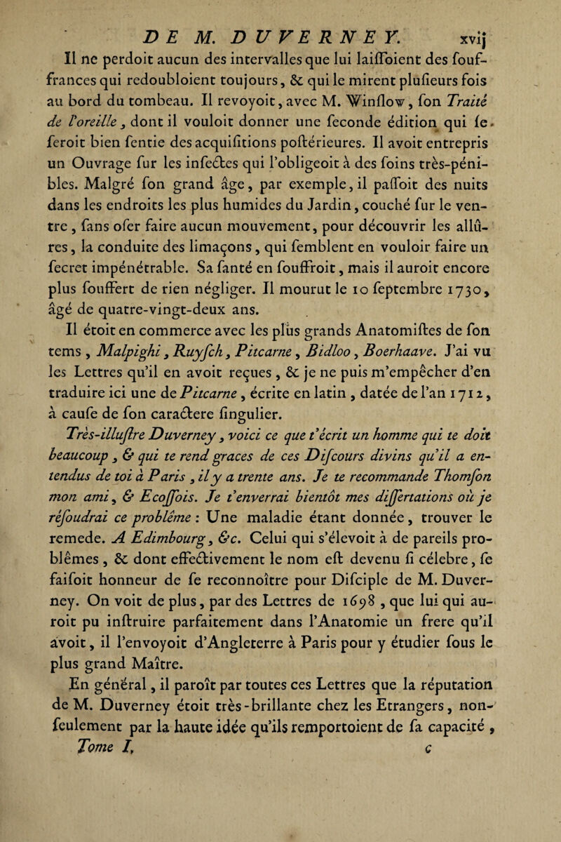 Il ne perdoit aucun des intervalles que lui laiffoient des fouf- frances qui redoubloient toujours, de qui le mirent plufieurs fois au bord du tombeau. Il revoyoit, avec M. Winflow, fon Traité de Voreille 3 dont il vouloit donner une fécondé édition qui fe. feroit bien fentie des acquittions poftérieures. Il avoit entrepris un Ouvrage fur les infeCbes qui l’obligeoit à des foins très-péni¬ bles. Malgré fon grand âge, par exemple, il pafibit des nuits dans les endroits les plus humides du Jardin, couché fur le ven¬ tre , fans ofer faire aucun mouvement, pour découvrir les allu¬ res , la conduite des limaçons, qui femblent en vouloir faire un fecret impénétrable. Sa fanté en fouffroit, mais il auroit encore plus fouffert de rien négliger. Il mourut le io feptembre 1730, âgé de quatre-vingt-deux ans. Il étoit en commerce avec les plus grands Anatomiftes de fon tems , Malpighi 9 Ruyfch, Pitcarne, Bidloo, Boerhaave. J’ai vu les Lettres qu’il en avoit reçues , 6c je ne puis m’empêcher d’en traduire ici une de Pitcarne , écrite en latin , datée de l’an 1712, à caufe de fon cara&ere fingulier. Trés-illuflre Duverney , voici ce que t écrit un homme qui te doit beaucoup & qui te rend grâces de ces D if cours divins qu il a en¬ tendus de toi à Paris , il y a trente ans. Je te recommande Thomfon mon ami, & Ecoffois. Je t enverrai bientôt mes differtations où je réfoudrai ce problème : Une maladie étant donnée, trouver le remede. A Edimbourg, &c. Celui qui s’élevoit à de pareils pro¬ blèmes , de dont effectivement le nom eft devenu fi célébré, fe faifoit honneur de fe reconnoître pour Difciple de M. Duver¬ ney. On voit de plus, par des Lettres de 1698 , que lui qui au¬ roit pu inftruire parfaitement dans l’Anatomie un frere qu’il avoit, il l’envoyoit d’Angleterre à Paris pour y étudier fous le plus grand Maître. En général, il paroît par toutes ces Lettres que la réputation de M. Duverney étoit très-brillante chez les Etrangers, non- feulement par la haute idée qu’ils rexnportoient de fa capacité , Tome I, ç