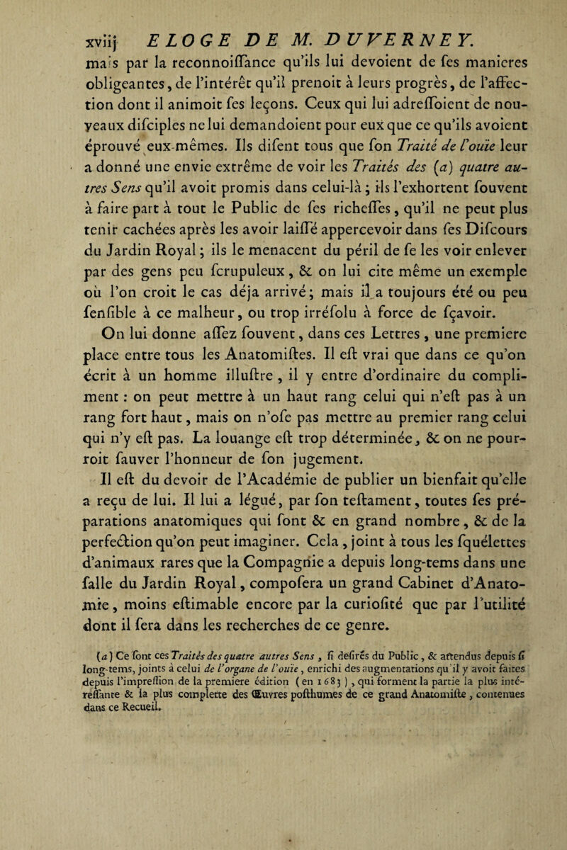 xviij ELOGE DE M. DUVERNEY. mais par la reconnoiffance qu’ils lui devoienc de Tes maniérés obligeantes, de l’intérêt qu’il prenoit à leurs progrès, de l’affec¬ tion dont il animoit fes leçons. Ceux qui lui adreffoient de nou- yeaux difciples ne lui demandoient pour eux que ce qu’ils avoient éprouvé eux-mêmes. Ils difent tous que Ton Traité de rouie leur a donné une envie extrême de voir les Traités des (a) quatre au¬ tres Sens qu’il avoit promis dans celui-là ; ils l’exhortent fouvenc à faire part à tout le Public de fes richeffes, qu’il ne peut plus tenir cachées après les avoir laiffé appercevoir dans fes Difcours du Jardin Royal ; ils le menacent du péril de fe les voir enlever par des gens peu fcrupuleux, 6c on lui cite même un exemple où l’on croit le cas déjà arrivé; mais il a toujours été ou peu fenlible à ce malheur, ou trop irréfolu à force de fçavoir. On lui donne affez fouvent, dans ces Lettres , une première place entre tous les Anatomiftes. Il eft vrai que dans ce qu’on écrit à un homme illuftre , il y entre d’ordinaire du compli¬ ment : on peut mettre à un haut rang celui qui n’eft pas à un rang fort haut, mais on n’ofe pas mettre au premier rang celui qui n’y eft pas. La louange eft trop déterminée, 6c on ne pour- roit fauver l’honneur de fon jugement. Il eft du devoir de l’Académie de publier un bienfait qu’elle a reçu de lui. Il lui a légué, par fon teftament, toutes fes pré¬ parations anatomiques qui font 6c en grand nombre, & de la perfeéftion qu’on peut imaginer. Cela , joint à tous les fquélettes d’animaux rares que la Compagnie a depuis long-tems dans une falle du Jardin Royal, compofera un grand Cabinet d’Anato- mie, moins eftimable encore par la curiofité que par l 'utilité dont il fera dans les recherches de ce genre. (a) Ce font ces Traités des quatre autres Sens , fi defirês du Public , & attendus depuis fi long-tems, joints à celui de Vorgane de l’ouïe, enrichi des augmentations qu il y avoit faites depuis l’impreflion de la première édition ( en i 683 ) , qui forment la partie la plu-s inté- reflante & ia plus complette des (Œuvres pofthumes de ce grand Anatomifte , contenues dans ce Recueil.
