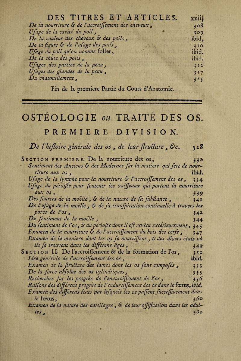 De la nourriture & ck Vaccroijfement des cheveux, Ufiage de la cavité du poil 3 De la couleur des cheveux & des poils 3 De la figure & de l’ufiage des poils 3 Ufiage du poil quon nomme follet, De la chute des poils Ufiages des parties de la peau 3 Ufiages des glandes de la peau Du chatouillement 3 Fin de la première Partie du Cours d’Anatomie. xxiif 308 J °9 ibid, 310 ibid. ibid. 511 3*7 3*5 OSTEOLOGIE ou TRAITE DES OS. PREMIERE DIVISION. De rhijîoire generale des os de leur Jlruclure &c. 5 Section première. De la nourriture des os, 330 Sentiment des Anciens 6’ des Modernes fur la matière qui fiert de nour¬ riture aux os j ibid. Ufiage de la lymphe pour la nourriture <S’ Vaccroijfement des os3 334 Ufiage du périofte pour foutenir les vaijjeaux qui portent la nourriture aux os j 339 Des fiources de la moelle & de la nature de fia fubflance 341 De Vufiage de la moelle & de fia tranfipiration continuelle à travers les pores de Vos 3 342, Du fientiment de la moelle 3 344 Du fientiment de Vos3 & du périofie dont il eji revêtu extérieurement 3 345 Examen de la nourriture & de V accroijfement du bois des cerfs 347 Examen de la maniéré dont les os fie nourrijfient & des divers états oh. ils fie trouvent dans les dijférens âges 3 345; Section II. De l’accroilTement & de la formation de l’os, 352. Idée générale de Vaccroififiement des os ibid. Examen de la jlruclure des lames dont les os font Compofiés 3 353 De la force abfiolue des os cylindriques, 355 Recherches fur les progrès de U endurciffiement de Vos , 35 6 Raifions des dijférens progrès de V endurciffiement des os dans le fœtus, ibid. Examen des différons états par lefquels les os pafient fiuccefiivemcnt dans le fœtus, 36© Examen de la nature des cartilages 3 & de leur ojjificadon dans les adul¬ tes 3 2,6?,