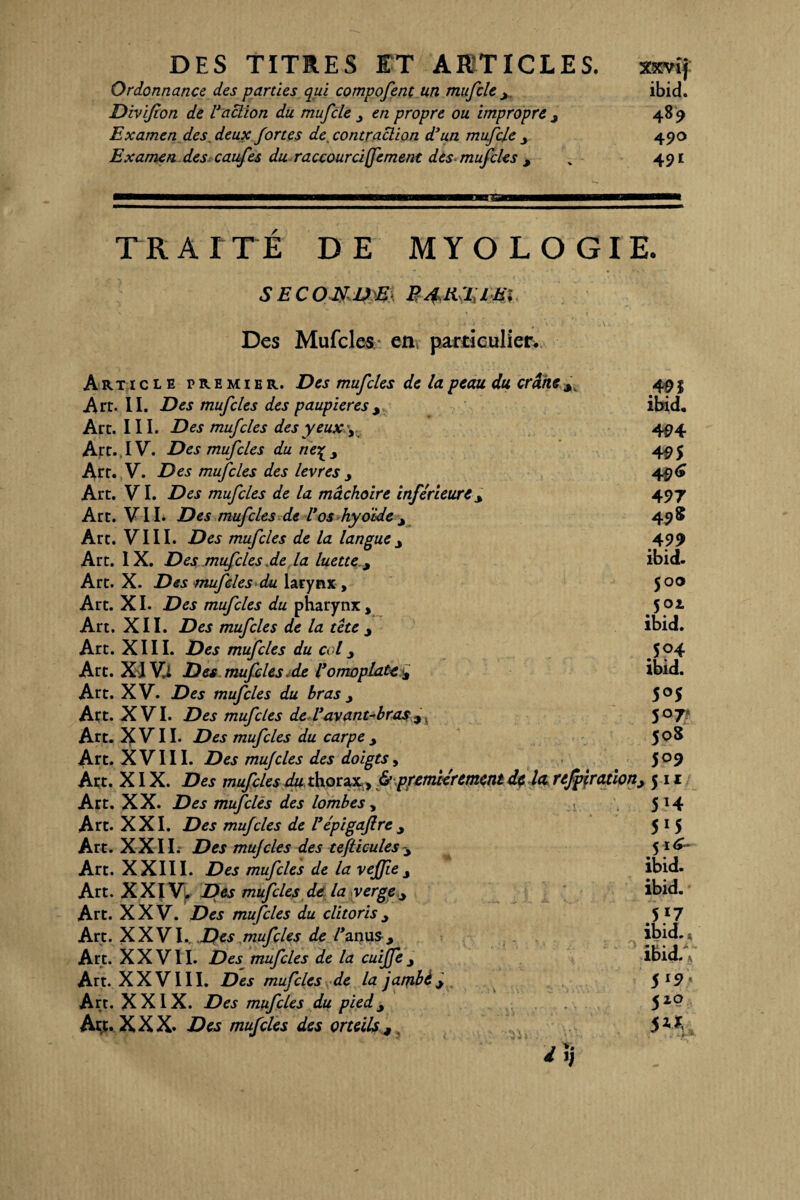 Ordonnance des parties qui compofent un mufcle x ibid. Divifon de U action du mufcle en propre ou impropre 489 Examen des. deux fortes de. contraction d’un mufcle 490 Examen des caufes du raccourcifement des mufcles , „ 491 TRAITÉ DE MYOLOGIE. SECONDE B4HTJE1 Des Mufcles en particulier. Article premier. Des mufcles de la peau du crâne 3. Art. II. Des mufcles des paupières y Art. III. Des mufcles des yeux y Art.. IV. Des mufcles du ne^y Art. V. Des mufcles des levres y Art. VI. Des mufcles de la mâchoire inférieure x Art. V II. Des mufcles de Vos hyoïde y Art. VIII. Des mufcles de la languey Art. IX. Des mufcles ,de la luette y Art. X. Des mufcles du larynx , Art. XI. Des mufcles du pharynx , Art. XII. Des mufcles de la tête y Art. XIII. Des mufcles du coly Atc. XI Vi Des mufcles de l’omoplate M Art. XV. Des mufcles du bras y Art. XVI. Des mufcles de L’avant-bras Art. XVII. Des mufcles du carpe y Art. XVIII. Des mujcles des doigts, Art. XIX. Des mufcles du thorax, & premièrement de la. refpirationy Art. XX. Des mufcles des lombes, Art. XXI. Des mufcles de l’épigaflre y Art. XXII. Des mujcles des tefticulesy Art. XXIII. Des mufcles de la vefjïey Art. XXIV, Des mufcles de la vergex Art. XXV. Des mufcles du clitoris y Art. XXVI. Des mufcles de Vanus. Art. X X V11. Des mufcles de la cuijfe y Art. XXVIII. Des mufcles de la jambèx Art. XXIX. Des mufcles du pied3 Art. XXX. Des mufcles des orteils t 491 ibid. 494 495 497 49 S 4 99 ibid. 500 502, ibid. 504 ibid. 5°5 5°7 508 509 511 5*4 515 5 i<£- ibid. ibid. 5*7 ibid. ibid. \ 5 x9 * 510 J U . i~®