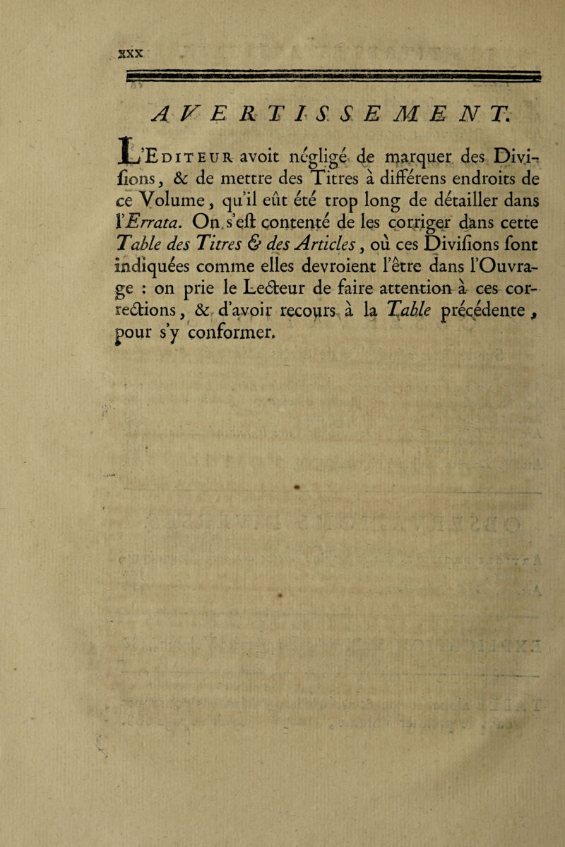 AVERTISSEMENT. L’Editeur avoit négligé de marquer des Divi-r fions, 8c de mettre des Titres à différens endroits de ce Volume, qu’il eût été trop long de détailler dans ïErrata. On, s’eft contenté de les corriger dans cette Table des Titres & des Articles, où ces Divifions font indiquées comme elles devroient l’être dans l’Ouvra¬ ge : on prie le LeCteur de faire attention à ces cor¬ rections, & d’avoir recours à la Table précédente $ pour s’y conformer.