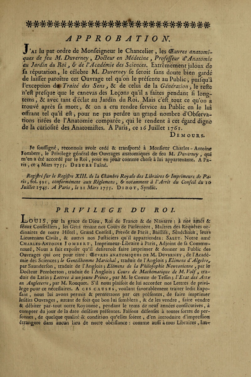 4/. ^ «V? «U. 44. 44* 44* 44 44. 44. 44. 44 44 44 jA. WWWWWWTrWWWWWWTV'TV'TVW'A'WTV'WTV'WTV’WW W APPROBATION'. J’ai lu par ordre de Monfeigneur le Chancelier, les Œuvres anatomi¬ ques de feu M. Duverney , Docteur en Médecine Profejfeur d1Anatomie au Jardin du Roi & de l’Académie des Sciences. Extrêmement jaloux de fa réputation, le célébré M. Duverney fe feroit fans doute bien gardé de laiffer paroître cet Ouvrage tel qu’on le préfente au Public, puifqua l’exception du Traité des Sens j 8c de celui de la Génération 3 le refte n’eft prefquc que le canevas des Leçons qu’il a faites pendant fi long- tems j 8c avec tant d’éclat au Jardin du Roi. Mais c’eft tout ce qu’on a trouvé après fa mort, 8c on a cru rendre fervice au Public en le lui offrant tel qu’il eft, pour ne pas perdre un grand nombre d’Obferva- tions tirées de l’Anatomie comparée j qui le rendent à cet égard digne de la curiofité des Anatomiftes. A Paris, ce 16 Juillet 1761. D e m o u r s. Je foufTîgné, reconnois avoir cédé & tranfporté à Moniteur Charles-Antoine Jombert, le Privilège général des Ouvrages anatomiques de feu M. Duverney , qui m’en a été accordé par le Roi, pour en jouir comme chofe à lui appartenante. A Pa¬ ris , ce 4 Mars tj 5- j-. De bure l’aîné. Regijlré fur le Regiflre XIII. de la Chambre Royale des Libraires & Imprimeurs de Pa¬ ris y fol. î 9 x, conformément aux Réglemens s & notamment à l'Arrêt du Confeil du 10 Juillet 174;. A Paris } le z r Mars 17$ J* Didot, Syndic. PRIVILEGE DU R O L LoUIS, par la grâce de Dieu, Roi de France & de Navarre : à nos amés Sc féaux Confeillers, les Gens tenant nos Cours de Parlement, Maîtres des Requêtes or¬ dinaires de notre Hôtel, Grand Confeil, Prévôt de Paris, Baillifs, Sénéchaux, leurs Lieutenans Civils, & autres nos Jufticiers qu’il appartiendra: Salut. Notre amé Charles-Antoine J ombert, Imprimeur-Libraire à Paris, Adjoint de fa Commu¬ nauté, Nous a fait expofer qu’il defireroit faire imprimer & donner au Public des Ouvrages qui ont pour titre : Œuvres anatomiques de M. Duverney , de l’Acadé¬ mie des Sciences ; le Gentilhomme Maréchal , traduit de l’Anglois }. Elémens d’Algèbre,. par Saunderfon , traduit de l’Anglois Elémens de la Philosophie Newtonienne s par le Docteur Pemberton , traduit de l’Anglois ; Cours de Mathématique de M. Volf, tra¬ duit du Latin j Lettres à un jeune Prince s par M. le Comte de Tellîn ; l’Etat des Art# en Angleterre s par M. Rouquet. S’il nous plaifoit de lui accorder nos Lettres de privi¬ lège pour ce nécelîaires. A ces causes, voulant favorablement traiter ledit Expo- fànt , nous lui avons permis & permettons par ces préfentes, de faire imprimer Jefiiits Ouvrages, autant de fois que bon lui femblera , & de les vendre , faire vendre & débiter par-tout notre Royaume, pendant le tems de neuf années confëcutives, à compter du jour de la date defdites préfentes. Failons défenfes à toutes fortes de per- fonnes , de quelque qualité & condition qu’elles foient , d’en introduire d’impreffiotï étrangère dans aucun lieu de notre obcillance : comme aufli à tous LibrairesIm-r