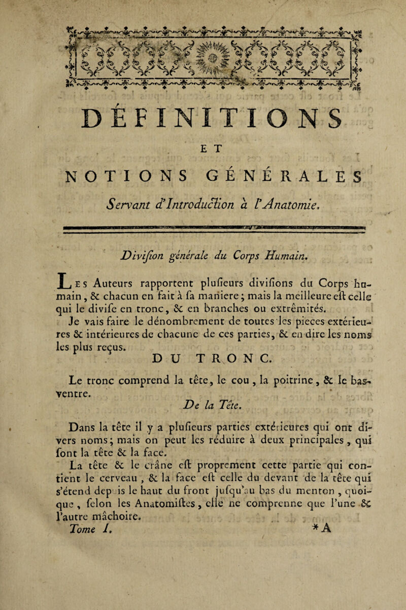 tf i m^^V^AAÀA I 4 V^W^^WV 4- DÉFINITIONS E T NOTIONS GENERALES Servant et Introduction a t Anatomie, lEHSTSW* Divïjion générale du Corps Humain. Les Auteurs rapportent plufïeurs divisons du Corps hu¬ main , 6c chacun en fait à fa maniéré ; mais la meilleure eft celle qui le divife en tronc, 6c en branches ou extrémités. Je vais faire le dénombrement de toutes les pièces extérieu¬ res 6c intérieures de chacune de ces parties, 6c en dire les noms les plus reçus. DUT RvO N C. Le tronc comprend la tête, le cou, la poitrine, 6c le bas- ventre. De la Tête, Dans la tête il y a plufïeurs parties extérieures qui ont di¬ vers noms; mais on peut les réduire à deux principales, qui font la tête 6c la face. La tête 6c le crâne eft proprement cette partie qui con¬ tient le cerveau , 6c la face eft celle du devant de la tête qui s’étend dep is le haut du front jufqu’au bas du menton , quoi¬ que , félon les Anatomiftes, elle ne comprenne cpie l’une 6c l’autre mâchoire. Tome /, * A