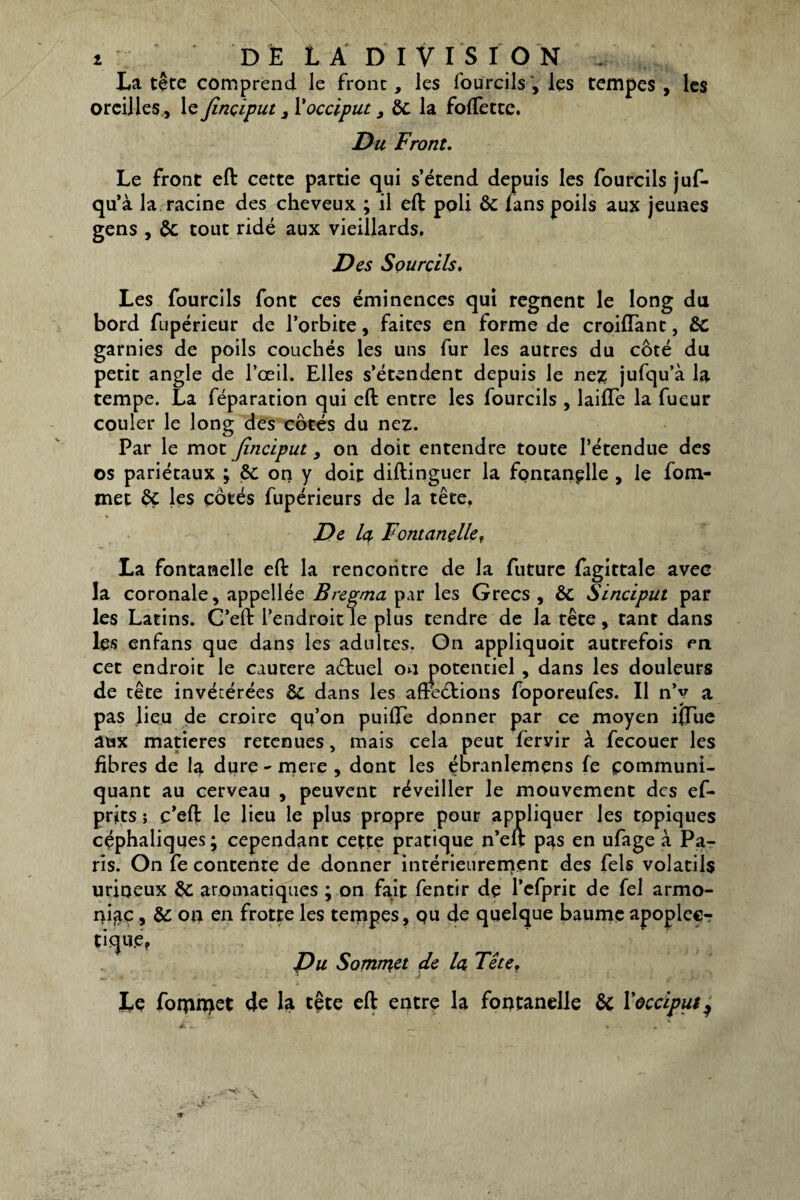 La tête comprend le front, les foürcils , les tempes , les oreilles, le Jinçiput 3 l'occiput, 6c la foffettc. Du Front. Le front eft cette partie qui s’étend depuis les foürcils juf- qu’à la racine des cheveux ; il eft: poli 6c fans poils aux jeunes gens , 6c tout ridé aux vieillards. Des Sourcils. Les foürcils font ces éminences qui régnent le long du bord fupérieur de l’orbite, faites en forme de croiffant, 6c garnies de poils couchés les uns fur les autres du côté du petit angle de l’œil. Elles s’étendent depuis le nez jufqu’à la tempe. La féparation qui eft: entre les foürcils , laifle la fueur couler le long des côtés du nez. Par le mot jinciput, on doit entendre toute l’étendue des os pariétaux ; 6c on y doit diftinguer la fontanelle , le fom- met 6ç les côtés fupérieurs de la tête. % De lu Fontanelle, La fontanelle eft: la rencontre de la future fagittale avec la coronale, appellée B repma par les Grecs , 6c Sinciput par les Latins. C’eft: l’endroit le plus tendre de la tête, tant dans les enfans que dans les adultes. On appliquoit autrefois en cet endroit le cautere aétuel on potentiel , dans les douleurs de tête invétérées 6c dans les affections foporeufes. Il n’y a pas lieu de croire qu’on puiffe donner par ce moyen iffue aux matières retenues, mais cela peut fervir à fecouer les fibres de la diire - mere , dont les ébranlemens fe communi¬ quant au cerveau , peuvent réveiller le mouvement des efi- prits ; c’eft: le lieu le plus propre pour appliquer les topiques céphaliques; cependant cette pratique n’eft pas en ufage à Pa¬ ris. On fe contente de donner intérieurement des fels volatils urioeux 6c aromatiques ; on fait fentir de l’efprit de fel armo- niac, 8c on en frotte les tempes, qu de quelque baume apoplec-r tique? Du Sommet de la Tête, Le fomn>et de la tête eft: entre la fontanelle 6c Y occiput ^