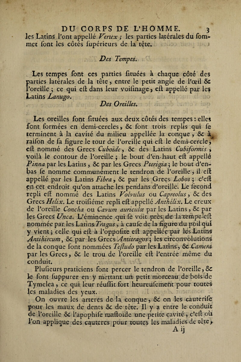 les Latins Pont appellé Hertex ; les parties latérales du fom- met font les côtés fupérieurs de la tête. Des Tempes. s ' Les tempes font ces parties fituées à chaque côté des parties latérales de la tête, entre le petit angle de Pœil 6c l’oreille ; ce qui eft dans leur voifinage , eft appellé par les Latins Lanugo. Des Oreilles. Les oreilles font fituées aux deux côtés des tempes : elles font formées en demi-cercles, 6c font trois replis qui fe terminent à la cavité du milieu appellée la conque , 6c k^ raifon de fa figure le tour de Poreille qui eft le demi-cercle, eft nommé des Grecs Cuboïde, 6c des Latins Cubïformïs y voilà le contour de Poreille ; le bout d’en-haut eft appellé Pinna par les Latins , 6c par les Grecs Pterigia ; le bout d’en- bas fe nomme communément le tendron de Poreille, il eft appellé par les Latins Fibra, 6c par les Grecs Lobos ; c’eft en cet endroit qu’on attache les pendans d’oreille. Le fécond repli eft nommé des Latins Volvulus ou Capreolus y 6c des Grecs Hélix. Le troifiéme repli eft appellé Anthélix. Le creux de Poreille Concha ou Cavum auriculce par les Latins, 6c par les Grecs Unca. L’éminence qui fe voit près de la-tempc eft nommée par les Latins Trngus, à caufe de la figure du poil qui y vient; celle qui eft à l’oppofite eft appeüée'par les-Latins Antihircum, 6c par les Grecs Antitragos 5 les circonvolutions de la conque font nommées Teftudo par les Latins 5 6c Caméra par les Grecs, 6c le trou de l’oreille eft l’entrée même du conduit. Plufieurs praticiens font percer le tendron de Poreille ,6z le font fuppurer en y mettant un petit morceau de bois de Tymelea, ce qui leur réufiitfort heureufement pour toutes les maladies des yeux. On ouvre les arteres de la conque, 6c on les cauterife pour les maux de dents 6c de tête. Il y a entre le conduit de Poreille 6c l’apophife maftoïde une petite cavité , c’eft ou l’on applique des caut.eres pour toutes les maladies de tête* Aij