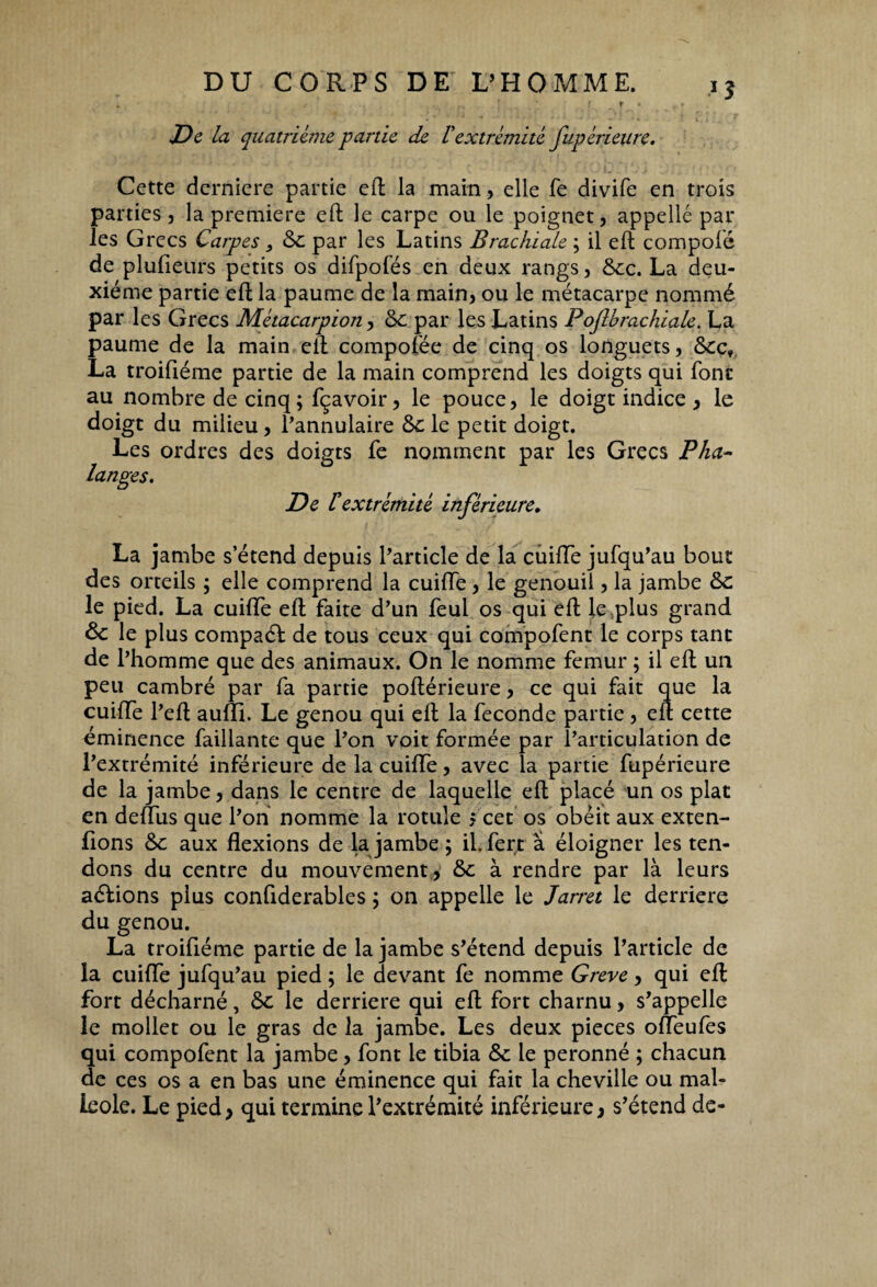 J5 De la quatrième partie de Vextrémité fupérieure. Cette derniere partie eft la main, elle fe divife en trois parties, la première eft le carpe ou le poignet, appelle par les Grecs Carpes} 6c par les Latins Brachiale ; il eft compolé de plufieurs petits os difpofés en deux rangs, 6cc. La deu¬ xième partie eft la paume de la main, ou le métacarpe nommé par les Grecs Métacarpion, 6c par les Latins Pojlbrachiale. La paume de la main eft compofée de cinq os longuets, 6cc, La troifiéme partie de la main comprend les doigts qui font au nombre de cinq; fçavoir, le pouce, le doigt indice , le doigt du milieu, l’annulaire 6c le petit doigt. Les ordres des doigts fe nomment par les Grecs Pha¬ langes. De F extrémité inférieure. La jambe s’étend depuis l’article de la chiffe jufqu’au bout des orteils ; elle comprend la cuiffe, le genouii, la jambe 6c le pied. La cuiffe eft faite d’un feul os qui eft le,plus grand & le plus compaéf de tous ceux qui compofent le corps tant de l’homme que des animaux. On le nomme fémur ; il eft un peu cambré par fa partie poftérieure, ce qui fait que la cuiffe l’eft aufTi. Le genou qui eft la fécondé partie, eft cette éminence faillante que l’on voit formée par l’articulation de l’extrémité inférieure de la cuiffe, avec la partie fupérieure de la jambe, dans le centre de laquelle eft placé un os plat en deffus que l’on nomme la rotule j cet os obéit aux exten- fions 6c aux flexions de la jambe ; il. fert à éloigner les ten¬ dons du centre du mouvement , 6c à rendre par là leurs aéLions plus confiderables ; on appelle le Jarret le derrière du genou. La troifiéme partie de la jambe s’étend depuis l’article de la cuiffe jufqu’au pied ; le devant fe nomme Greve, qui eft fort décharné, 6c le derrière qui eft fort charnu, s’appelle ie mollet ou le gras de la jambe. Les deux pièces offeufes qui compofent la jambe, font ie tibia 6c ie peronné ; chacun de ces os a en bas une éminence qui fait la cheville ou mal¬ léole. Le pied, qui termine l’extrémité inférieure, s’étend de-