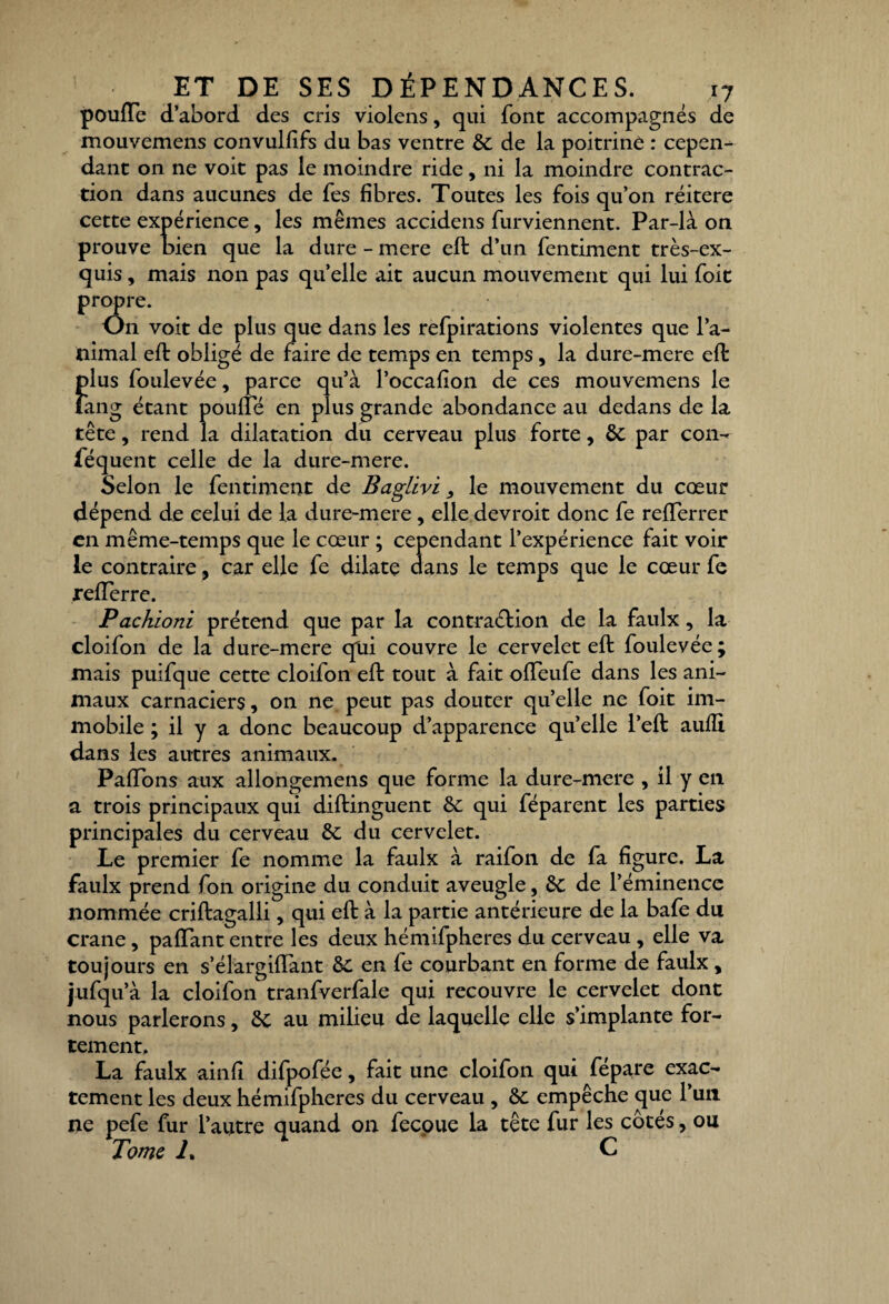 pouffe d’abord des cris violens, qui font accompagnés de mouvemens convulfifs du bas ventre 6c de la poitrine : cepen¬ dant on ne voit pas le moindre ride, ni la moindre contrac¬ tion dans aucunes de fes fibres. Toutes les fois qu’on réitéré cette expérience, les mêmes accidens furviennent. Par-là on prouve bien que la dure - mere eft d’un fentiment très-ex¬ quis , mais non pas quelle ait aucun mouvement qui lui foit propre. On voit de plus que dans les refpirations violentes que l’a- mimal eft obligé de faire de temps en temps, la dure-mere eft plus foulevée, parce qu’à l’occafion de ces mouvemens le lang étant pouffe en plus grande abondance au dedans de la tête, rend la dilatation du cerveau plus forte, 6c par con- fequent celle de la dure-mere. Selon le fentiment de Baglivi, le mouvement du cœur dépend de celui de la dure-mere , elle devroit donc fe reflerrer en même-temps que le cœur ; cependant l’expérience fait voir le contraire, car elle fe dilate dans le temps que le cœur fe refferre. Pachioni prétend que par la contraction de la faulx, la cloilon de la dure-mere qui couvre le cervelet eft foulevée; mais puifque cette cloifon eft tout à fait offeufe dans les ani¬ maux carnaciers, on ne peut pas douter quelle ne foit im¬ mobile ; il y a donc beaucoup d’apparence quelle l’eft aufli dans les autres animaux. Paffons aux allongemens que forme la dure-mere , il y en a trois principaux qui diftinguent 6c qui féparent les parties principales du cerveau 6c du cervelet. Le premier fe nomme la faulx à raifon de fa figure. La faulx prend fon origine du conduit aveugle, 6c de l’éminence nommée criftagalli, qui eft à la partie antérieure de la bafe du crâne, paffant entre les deux hémifpheres du cerveau, elle va toujours en s’élargiffant 5c en fe courbant en forme de faulx , jufqu’à la cloifon tranfverfale qui recouvre le cervelet dont nous parlerons, 6c au milieu de laquelle elle s’implante for¬ tement. La faulx ainfi difpofée, fait une cloifon qui fepare exac¬ tement les deux hémifpheres du cerveau , 6c empêche que l’un ne pefe fur l’autre quand on fecoue la tête fur les cotés, ou Tome T C
