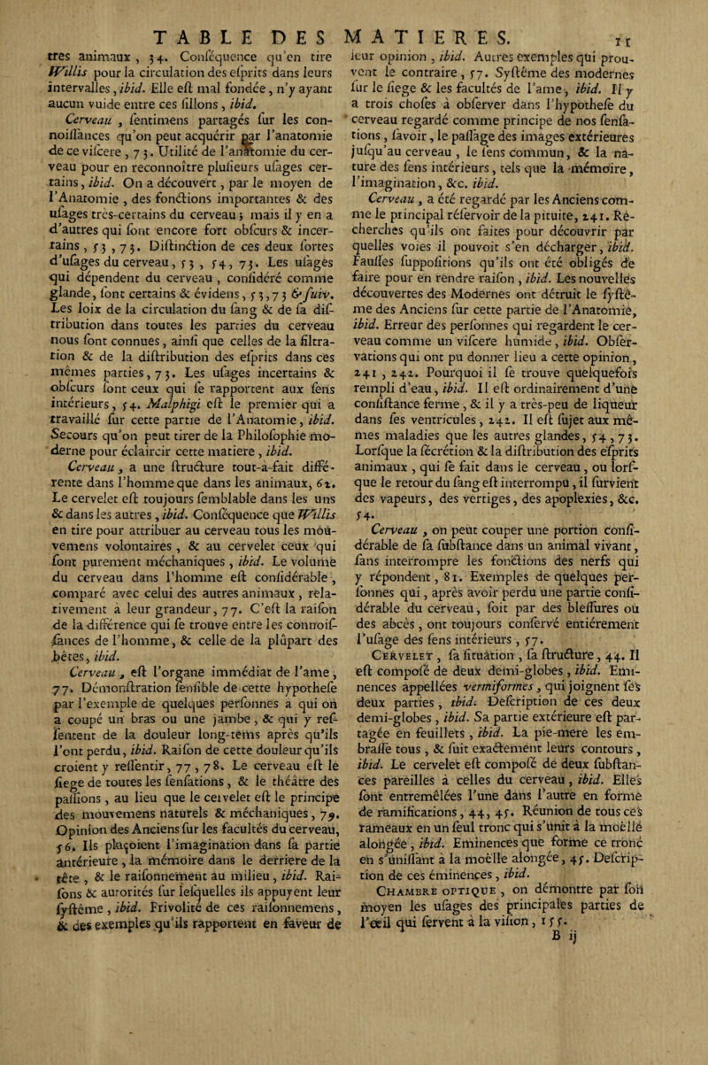 très animaux , 3 4. Conféquence qu’en tire fVillis pour la circulation des elprits dans leurs intervalles, ibid. Elle eft mal fondée, n’y ayant aucun vuide entre ces filions , ibid. Cerveau , fentimens partagés fur les con- noifiànces qu’on peut acquérir par l’anatomie de ce vilcere ,73. Utilité de l’anatomie du cer¬ veau pour en reconnoître plulieurs ulàges cer¬ tains, ibid. On a découvert, par le moyen de l’Anatomie , des fonétions importantes & des ufages très-certains du cerveau-, mais il y en a d’autres qui font encore fort obfcurs & incer¬ tains , f 3 ,73. Diftinétion de ces deux fortes d’ufages du cerveau, 5-3 , 5-4, 73. Les ufages qui dépendent du cerveau , conlidéré comme glande, font certains & évidens , n > 7 3 &fuiv. Les loix de la circulation du fang & de fa dif- tribution dans toutes les patries du cerveau nous font connues, ainlï que celles de la filtra¬ tion & de la diftribution des efprits dans ces mêmes parties, 73. Les ufages incertains & o.blcurs lont ceux qui le rapportent aux fens intérieurs, 5-4. Malphigi efî: le premier qui a travaillé fur cette partie de l’Anatomie, ibid. Secours qu’on peut tirer de la Philofophie mo¬ derne pour éclaircir cette matière , ibid. Cerveau3 a une ftruéture tout-a-fait diffé¬ rente dans l’homme que dans les animaux, 6x. Le cervelet eft toujours femblable dans les uns & dans les autres , ibid. Conlcquence que JVillis en tire pour attribuer au cerveau tous les môü- vemens volontaires, & au cervelet ceux qui font purement méchaniques , ibid. Le volume du cerveau dans l’homme eft conlidérable , comparé avec celui des autres animaux , rela¬ tivement à leur grandeur, 77. C’eft la railon de la différence qui fe trouve entre les connoif- fances de l’homme, & celle de la plupart des jbéces, ibid. Cerveau , eft l’organe immédiat de Tante, 77. Démonftration fenfible de cette hypothefe par l’exemple de quelques perfonnes a qui on a coupé un bras ou une jambe, & qui y ref- fentent de la douleur long-tems après qu’ils l’ont perdu, ibid. Raifon de cette douleur qu’ils croient y refléntir, 77,78. Le cerveau eft le fiege de toutes les fenfàtions , & le théâtre des pallions, au lieu que le ceivelet eft le principe des momemens naturels & méchaniques, 7^. Opinion des Anciens fur les facultés du cerveau, y 6. Ils plaçoiem l’imagination dans fa partie antérieure , .la mémoire dans le derrière de la tête , & le railonnement au milieu, ibid. Rai- Ibns & autorités fur lelquelles ils appuyent leur lyftcme , ibid. Frivolité de ces raikmnemens, & des exemples qu’ils rapportent en faveur de ieur opinion , ibid. Autres exemples qui prou¬ vent le contraire , 57. Syftême des modernes lur le fiege & les facultés de l’ante, ibid. Il y a trois choies à oblèrver dans i’hypothele du cerveau regardé comme principe de nos fenfa- tions, lavoir, le palfage des images extérieures julqu’au cerveau , le fens commun, Sc la na¬ ture des fens intérieurs, tels que la mémoire, l’imagination, &c. ibid. Cerveau, a cté regardé par les Anciens com¬ me le principal réfervoir de la pituite, 141. Re¬ cherches qu’ils ont faites pour découvrir par quelles voies il pouvoit s’en décharger, ibid. Faulles fuppolîrions qu’ils ont été obligés de faire pour en rendre railon , ibid. Les nouvellès découvertes des Modernes ont détruit le lyftê- nte des Anciens fur cette partie de TAnatomié, ibid. Erreur des perlbnnes qui regardent le cer¬ veau comme un vifeere humide , ibid. Obfer- vations qui ont pu donner lieu a cette opinion , 241 , 242. Pourquoi il Ce trouve quelquefois rempli d’eau, ibid. Il eft ordinairement d’une confiftance ferme , & il y a très-peu de liqueur dans fes ventricules ,241. Il eft fujet aux mê¬ mes maladies que les autres glandes, 3-4,73. Lorlque la lecrétion & la diftribution des elprits animaux , qui fe fait dans le cerveau, ou lorf- que le retour du fang eft interrompu, il furvient des vapeurs, des vertiges, des apoplexies, &c. Si- Cerveau y on peut couper une portion confi- dérable de fa lubftance dans un animal vivant, fans interrompre les fonctions des nerfs qui y répondent, 81. Exemples de quelques per- lonnes qui, après avoir perdu une partie confi- dérable du cerveau, foit par des blefiures ou des abcès , ont toujours confervé entièrement l’ufage des fens intérieurs ,37. Cervelet , fa fituâtion , fa ftruéture, 44. Il eft compofé de deux demi-globes, ibid. Emi¬ nences appellées vertniformes, qui joignent fé$ deux parties, ibid. Delcription de ces deux demi-globes, ibid. Sa partie extérieure eft par¬ tagée en feuillets, ibid. La pie-mere les em- bralle tous, & fuit 'exactement leurs contours , ibid. Le cervelet eft compofé de deux fubftan- ces pareilles à celles du cerveau, ibid. Elles font entremêlées Tune dans l’autre en forme de ramifications, 44, 45-. Réunion de tous ces rameaux en un leul tronc qui s’unit à la tnoêllë alongée , ibid. Eminences que forme ce tronc en s’unifiant à la moelle alongée, 4;. Defcrip- tion de ces éminences , ibid. Chambre optique , on démontre par fori moyen les ufages des principales parties de l’oeil qui fervent à la vilion, 1SS- B ij