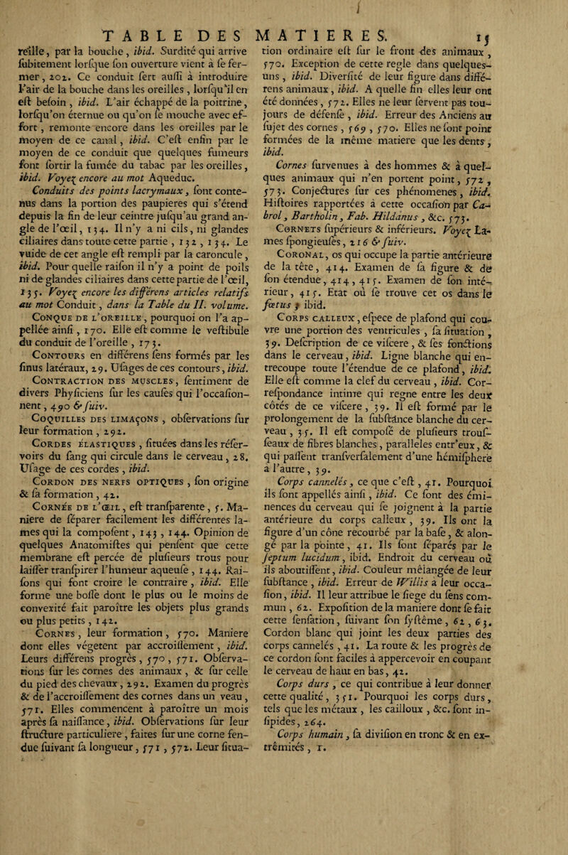 / TABLE DES MATIERES. ij reille, par la bouche, ibid. Surdité qui arrive tion ordinaire eft fur le front des animaux , fubitement lorfque fon ouverture vient à fefer- ^70, Exception de cette réglé dans quelques- mer,2ox. Ce conduit fert auffi à introduire uns, ibid. Diverfité de leur figure dans diffé¬ rait de la bouche dans les oreilles, lorfqu’îlen eft befoin , ibid. L’air échappé de la poitrine, lorfqu’on éternue ou qu’on le mouche avec ef¬ fort , remonte encore dans les oreilles par le moyen de ce canal, ibid. C’eft enfin par le moyen de ce conduit que quelques fumeurs font fortir la fumée du tabac par les oreilles, ibid. Voye^ encore au mot Aqueduc. Conduits des points lacrymaux, font conte¬ nus dans la portion des paupières qui s’étend depuis la fin de leur ceintre jufqu’au grand an¬ gle de l’œil, x 34. Il n’y a ni cils, ni glandes ciliaires dans toute cette partie ,132,134.. Le vuide de cet angle eft rempli par la caroncule, ibid. Pour quelle raifon il n’y a point de poils ni de glandes ciliaires dans cette partie de l’œil, 135. Voyeç_ encore les différens articles relatifs au mot Conduit, dans la Table du II. volume. Conque de l’oreille , pourquoi on l’a ap- pellée ainfi , 170. Elle eft comme le veftibule du conduit de l’oreille ,173. Contours en différens fens formés par les finus latéraux, 29. Ulagesdeces contours, ibid. Contraction des muscles, fentiment de divers Phyficiens fur les caufes qui l’occafion- nent ,490 & fuiv. Coquilles des limaçons , obfervations fur leur formation ,292. Cordes élastiques , fituées dans les réfer- voirs du fang qui circule dans le cerveau, 28. Uiage de ces cordes , ibid. Cordon des nerfs optiques , fon origine & la formation , 42. Cornée de l’œil , eft tranfparente, 3. Ma¬ niéré de féparer facilement les différentes la¬ mes qui la compofent, 143,144. Opinion de quelques Anatomiftes qui penfent que cette membrane eft percée de plufieurs trous pour lailfer tranfpirer l’humeur aqueufe , 144. Rai- fons qui font croire le contraire , ibid. Elle forme une bolïè dont le plus ou le moins de convexité fait paroître les objets plus grands ou plus petits ,142. Cornes , leur formation , 5-70. Maniéré dont elles végètent par accroillement, ibid. Leurs différens progrès, 570, 3-71. Obferva¬ tions fur les cornes des animaux , & fur celle du pied des chevaux ,292. Examen du progrès & de l’accroilfement des cornes dans un veau , 371. Elles commencent à paroître un mois après la naillance, ibid. Obfervations fur leur ftruéture particulière , faites fur une corne fen¬ due fuivant fa longueur, 3-71, 572. Leur fitua- rens animaux, ibid. A quelle fin elles leur ont été données, 3-72. Elles ne leur fervent pas tou¬ jours de défenfe , ibid. Erreur des Anciens au fujet des cornes , 369 , 3 70. Elles ne font point formées de la même matière que les dents ibid. Cornes furvenues à des hommes & à quel¬ ques animaux qui n’en portent point, 372, 373. Conjeéfures fur ces phénomènes, ibid. Hiftoires rapportées à cette occafio'n par Ca- brol, B art ho lin , Fab. Hildanus , &c. 373. Cornets fupérieurs & inférieurs. Voyeç La¬ mes fpongieufes, 2 r 6 & fuiv. Coronal, os qui occupe la partie antérieure de la tête, 414. Examen de fa figure & de fon étendue, 414,413. Examen de fon inté-: rieur, 413. Etat où le trouve cet os dans le fœtus / ibid. Corps calleux , efpece de plafond qui cou¬ vre une portion des ventricules , fa lituation , 39. Defcription de ce vifcere , & fes fondions dans le cerveau, ibid. Ligne blanche qui en¬ trecoupe toute l’étendue de ce plafond, ibid. Elle eft comme la clef du cerveau , ibid. Cor- relpondance intime qui régné entre les deux côtés de ce vifcere, 39. Il eft forme par le prolongement de la fubftdnce blanche du cer¬ veau , 33. Il eft compofé de plufieurs trouf- feaux de fibres blanches , parallèles entr’eux, & qui pallènt tranfverfalement d’une hémifpherè a l’autre ,39. Corps cannelés , ce que c’eft , 41. Pourquoi ils font appellés ainfi , ibid. Ce font des émi¬ nences du cerveau qui fe joignent à la partie antérieure du corps calleux, 39. Ils ont la figure d’un cône recourbé par la bafe, & alon- gé par la pointe, 41. Ils font ftparés par Je Jeptum lucidum, ibid. Endroit du cerveau 012 ils aboutiffent, ibid. Couleur mélangée de leur fubftance , ibid. Erreur de Willis a leur occa¬ sion, ibid. Il leur attribue le fiege du fens com¬ mun ,62. Expofition de la maniéré dont fe fair cette fenfàtion, fuivant fon fyftême , 62 , 6 3. Cordon blanc qui joint les deux parties des corps cannelés ,41. La route & les progrès de ce cordon font faciles à appercevoir en coupant le cerveau de haut en bas, 42. Corps durs , ce qui contribue à leur donner cette qualité, 331. Pourquoi les corps durs, tels que les métaux , les cailloux , &c. font in- fipides, 264. Corps humain, fa divifion en tronc & en ex¬ trémités , r.