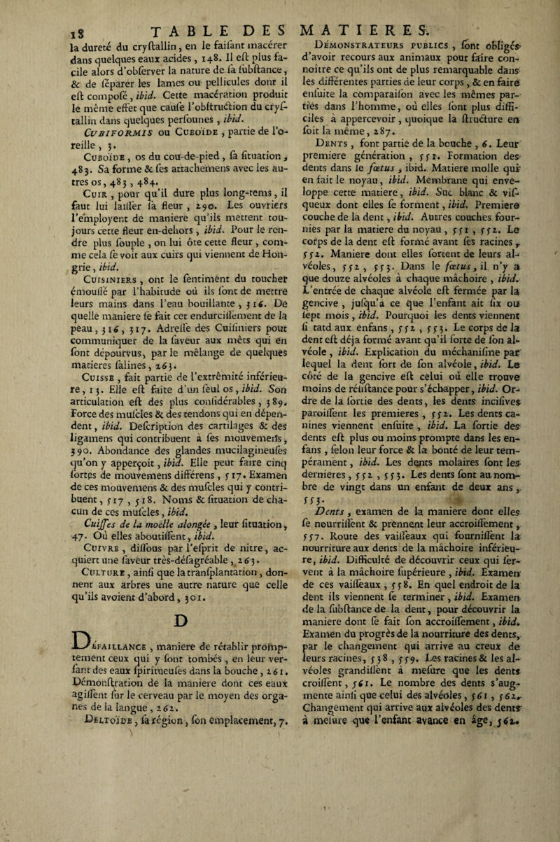 la dureté du cryftallin, en le faifant macérer dans quelques eaux acides, 148. Il efl: plus fa¬ cile alors d’obferver la nature de fa fùbftance, & de féparer les lames ou pellicules dont il efh compofé , ibid. Cette macération produit le même effet que caufe l’obftruétion du cryf- tallin dans quelques perfounes , ibid. Cubiformis ou Cuboïde , partie de l’o¬ reille , 3. Cuboïde , os du cou-de-pied , fa fituation , 483. Sa forme & fes attachemens avec les au¬ tres os, 483,484. Cuir , pour qu’il dure plus long-tems, il faut lui laitier là fleur , Z90. Les ouvriers l’émployent de maniéré qu’ils mettent tou¬ jours cette fleur en-dehors, ibid. Pour le ren¬ dre plus fouple , on lui ôte cette fleur , com¬ me cela fe voit aux cuirs qui viennent de Hon¬ grie , ibid. Cuisiniers , ont le fentiment du toucher cmoutlë par l’habitude où ils font de mettre leurs mains dans l’eau bouillante, 51*. De quelle maniéré fe fait cet endurciflement de la peau, 316, 317. Adreife des Cuifiniers pout communiquer de la faveur aux mets qui en font dépourvus, parle mélange de quelques matières falines, 163. Cuisse , fait partie de l’extrémité inférieu¬ re, 13. Elle efl faite d’un fèul os , ibid. Son articulation efl des plus conlidérables , 389. Force des mufcles & des tendons qui en dépen¬ dent , ibid. Defcription des cartilages & des ligamens qui contribuent à fes mouvemeifs, 390. Abondance des glandes mucilagineufès qu’on y apperçoit, ibid. Elle peut faire cinq lortps de mouvemens différens, y 17. Examen de ces mouvemens & des mufcles qui y contri¬ buent , 5-17 , y 18. Noms & fituation de cha¬ cun de ces mufcles, ibid. Cuijfes de la moelle alongée , leur fituation , 47. Où elles aboutifTent, ibid. Cuivre, difîous par l’efprit de nitre, ac¬ quiert une faveur très-défagréable , z63. Culture , ainfî que latranfplantation , don¬ nent aux arbres une autre nature que celle qu’ils avoient d’abord, 301. D bfaillance , maniéré de rétablir prohap- tement ceux qui y font tombés , en leur var¬ iant des eaux fpiritueufes dans la bouche, z61. Démonftration de la maniéré dont ces eaux agiflent fur le cerveau par le moyen des orga¬ nes de la langue, z 61. Deltoïde , fa région, fon emplacement, 7. Démonstrateurs publics , font obliges- d’avoir recours aux animaux pour faire con- noitre ce qu’ils ont de plus remarquable dans les différentes parties de leur corps , & en faire enluite la comparaifon avec les mêmes par¬ ties dans l’homme, où elles font plus diffi¬ ciles à appercevoir, quoique la flruélure en foit la même ,2,87» Dents , font partie de la bouche , 6. Leur première génération, yyr. Formation des dents dans le fœtus , ibid. Matière molle qui’ en fait le noyau, ibid. Membrane qui enve¬ loppe cette matière, ibid. Suc blanc & vif- queux dont elles fè forment, ibid. Premiers couche de la dent, ibid. Autres couches four¬ nies par la matière du noyau, jji , yyz. Le corps de la dent efl: formé avant fés racines r y j-x. Maniéré dont elles fortent de leurs al¬ véoles, y y z , y y 3. Dans le fœtus, il n’y a que douze alvéoles à chaque mâchoire , ibid. L’entrée de chaque alvéole efl fermée par la gencive , jufqu’à ce que l’enfant ait fix ou fèpt mois , ibid. Pourquoi les dents viennent fi tatd aux enfans , y y z , y y 3. Le corps de la dent efl déjà formé avant qu’il forte de fon al¬ véole , ibid. Explication du méchanifme par lequel la dent fort de fon alvéole, ibid. Le côté de la gencive efl celui où elle trouve moins de réüflance pour s’échapper, ibid. Or¬ dre de la fbrtie des dents, les dents incifîves paroiffent les premières, yyz. Les dents ca¬ nines viennent enfuite , ibid. La fortie des dents efl plus ou moins prompte dans les en- fans , félon leur force & la bonté de leur tem¬ pérament , ibid. Les dents molaires font les dernieres, yyz , 333. Les dents font au nom¬ bre de vingt dans un enfant de deux ans, S Si- Dents , examen de la maniéré dont elles fe nourriffent & prennent leur accroiffement, y 37. Route des vailfeaux qui fourniflènt la nourriture aux dents de la mâchoire inférieq- re, ibid. Difficulté de découvrir ceux qui fer¬ vent à la mâchoire fupérieure , ibid. Examen de ces vailfeaux , y y 8. En quel endroit de la dent ils viennent lé terminer , ibid. Examen de la fubflance de la dent, pour découvrir la maniéré dont lé fait fon accroiffement, ibid. Examen du progrès de la nourriture des dents, par le changement qui arrive au creux de leurs racines, y 38 , y 39. Les racines & les al¬ véoles grandiflènt à mefure que les dents croiflent, ytf 1. Le nombre des dents s’aug¬ mente ainii que celui des alvéoles, y 61, y 6zr Changement qui arrive aux alvéoles des dents à met vue que l’enfant avance en âge,