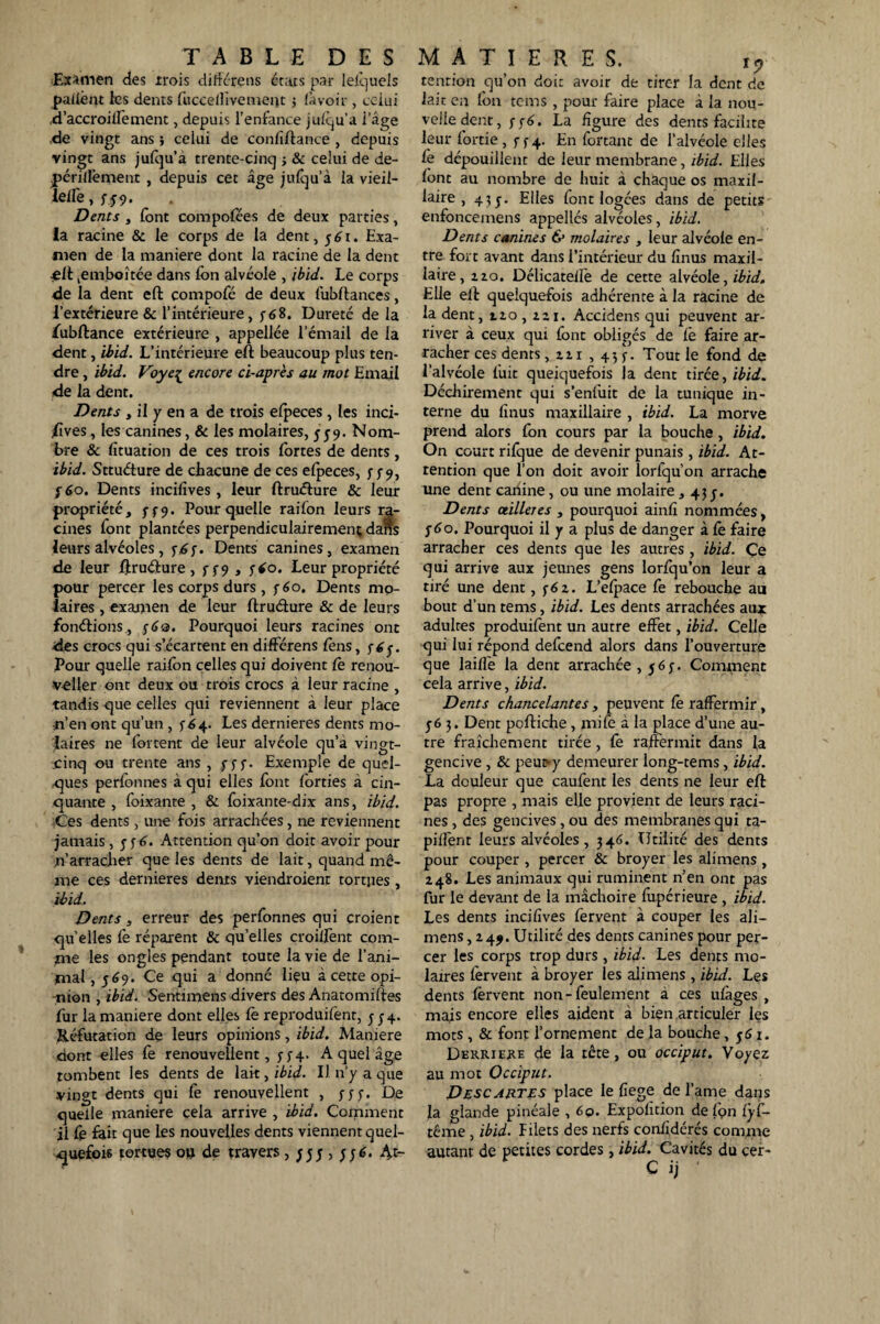 Examen des trois diffère ns états par lefquels patient ies dents fucceilivemerit ; lavoir , celui .d’accroilfement, depuis l’enfance jufqu’a i’âge de vingt ans ; celui de confîftance , depuis vingt ans jufqu’à trente-cinq ; & celui de de- jpériilëment , depuis cet âge jufqu’à la vieil- leile, f 59. Dents , font compofées de deux parties, la racine & le corps de la dent , 5 £1. Exa¬ men de la maniéré dont la racine de la dent jeft ^emboîtée dans Ion alvéole , ibid. Le corps de la dent eft compofé de deux fubftances, l’extérieure & l’intérieure, y68. Dureté de la fubftance extérieure , appellée l’émail de la dent, ibid. L’intérieure eft beaucoup plus ten¬ dre , ibid. Voye{ encore ci-apr'es au mot Email de la dent. Dents , il y en a de trois efpeces, les inci¬ sives, les canines, 8c les molaires, 559. Nom¬ bre 8c fituation de ces trois fortes de dents, ibid. Sttuéture de chacune de ces efpeces, y 5-9, y 60. Dents incifives, leur ftruéture & leur propriété, y y9. Pour quelle raifon leurs ra¬ cines font plantées perpendiculairement dans leurs alvéoles, y£y. Dents canines, examen de leur ftruéture , y y 9 , y*o. Leur propriété pour percer les corps durs , y 60. Dents mo¬ laires , examen de leur ftruéture & de leurs fonctions., y6a. Pourquoi leurs racines ont des crocs qui s’écartent en différens Cens, y6y. Pour quelle raifon celles qui doivent Ce renou- veller ont deux ou trois crocs à leur racine , tandis que celles qui reviennent à leur place -n’en ont qu’un , y64. Les dernieres dents mo¬ laires ne fortent de leur alvéole qu’à vingt- cinq ou trente ans , y y y. Exemple de quel¬ ques perfonnes à qui elles font forties à cin¬ quante , foixante , & foixante-dix ans, ibid. -Ces dents, une fois arrachées, ne reviennent jamais , y y 6. Attention qu’on doit avoir pour n’arracher que les dents de lait, quand mê¬ me ces dernieres dents viendraient tortjies , ibid. Dents, erreur des perfonnes qui croient qu elles Ce réparent & qu’elles croilfent com¬ me les ongles pendant toute la vie de l’ani¬ mal , 569. Ce qui a donné liçu à cette opi¬ nion , ibid. Sentimens divers des Anatomiftes fur la maniéré dont elles Ce reproduifent, y y 4. Réfutation de leurs opinions, ibid. Maniéré dont elles fe renouvellent, y y 4. A quel âge tombent les dents de lai-t, ibid. Il n’y a que vingt dents qui fe renouvellent , y y y. De quelle maniéré cela arrive , ibid. Comment il fe fait que les nouvelles dents viennent quel¬ quefois tortues ou de travers , yyy , yyé. 4t~ tention qu’on doit avoir de tirer la dent de lait en fou tems , pour faire place à la nou¬ velle dent, yyé. La figure des dents facilite leur fortie, y y 4. En fortant de l’alvéole elles Ce dépouillent de leur membrane, ibid. Elles font au nombre de huit à chaque os maxil¬ laire , 43y. Elles font logées dans de petits enfoncemens appellés alvéoles, ibid. Dents canines & molaires , leur alvéole en¬ tre fort avant dans l’intérieur du finus maxil¬ laire, zzo. Délicateife de cette alvéole, ibid. Elle ell quelquefois adhérente à la racine de la dent, tzo , zzi. Accidens qui peuvent ar¬ river à ceux qui font obligés de fè faire ar¬ racher ces dents, zz 1 , 43 y. Tout le fond de l’alvéole fuit queiquefois la dent tirée, ibid. Déchirement qui s’enfuit de la tunique in¬ terne du finus maxillaire , ibid. La morve prend alors fon cours par la bouche, ibid. On court rifque de devenir punais, ibid. At¬ tention que l’on doit avoir lorfqu’on arrache une dent canine , ou une molaire , 43 y. Dents ailleres , pourquoi ainfî nommées, y 60. Pourquoi il y a plus de danger à fe faire arracher ces dents que les autres, ibid. Çe qui arrive aux jeunes gens lorfqu’on leur a tiré une dent, y6z. L’efpace fe rebouche au bout d’un tems, ibid. Les dents arrachées aux adultes produifent un autre effet, ibid. Celle qui lui répond defeend alors dans l’ouverture que laiffe la dent arrachée, y6y. Comment cela arrive, ibid. Dents chancelantes, peuvent Ce raffermir, y6 3. Dent pcftiche, mife à la place d’une au¬ tre fraîchement tirée, fe raffermit dans la gencive , & peut-y demeurer long-tems, ibid. La douleur que caufent les dents ne leur eft pas propre , mais elle provient de leurs raci¬ nes , des gencives, ou des membranes qui ta- piflent leurs alvéoles, 346. Utilité des dents pour couper , percer & broyer les ali mens , Z48. Les animaux qui ruminent n’en ont pas fur le devant de la mâchoire fupérieure , ibid. Les dents incifives fervent à couper les ali— mens ,249. Utilité des dents canines pour per¬ cer les corps trop durs , ibid. Les dents mo¬ laires fervent à broyer les alimens , ibid. Les dents fervent non-feulement à ces ufàges , mais encore elles aident à bien articuler les mots, & font l’ornement de la bouche, y 61. Derrière de la tête, ou occiput. Voyez au mot Occiput. Descautes place le fiege de l’ame dans la glande pinéale , 6q. Expolition de fon CyC- tême , ibid. Pilets des nerfs confidérés comme autant de petites cordes, ibid. Cavités du cer- C ij •
