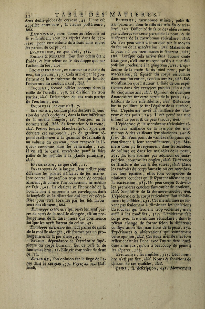 deux demi-globes du cerveau , 44. L’une eft appellée antérieure , & l’autre poftérieure, ibid. Emporium, nom donné au réfervoir où fe raffemblent tous les efprits dans le cer- .veau , pour être enfuite diftribués dans toutes les parties du corps , y 1. Enarxhrose , ce que c’eft, 382. Encens &: Myrrhe , font fans odeur étant froids, & leur odeur ne fe développe que par l’adion du feu, a 9. Enchifrenement , ou tumeur au-dedans du nez, fait pleurer ,137. Cela arrive par le gon¬ flement de la membrane du nez qui bouche l’ouverture du conduit nazal, ibid. Enclume , fécond oliêlet contenu dans la cailfe de l’oreille, 178. Sa diviiion en trois parties, ibid. Defcription de ces trois parties de l’enclume , ibid. Encolures , ce que c’eft, 7. Entonnoir , conduit placé derrière la jonc¬ tion des nerfs optiques, dans la face inférieure de la moelle alongée, 46. Pourquoi on le nomme ainiî, ibid. Sa formation & fa route, ibid. Petites boules blanches qu’on apperçoit derrière cet entonnoir ,47. Sa grolièur ré¬ pond exadement à la quantité de la malle 8c au volume du cerveau , pour recevoir la li¬ queur contenue dans les ventricules, 242. Il en eft le canal excrétoire pour la faire palier de fes cellules à la glande pituitaire , ibid. Entrbfesson , ce que c’eft, n. Enveloppes de la langue , leur utilité pour défendre les parties délicates de Ces mame¬ lons contre l’imprelfion trop rude de certains aîimens, & contre l’attouchement immédiat de l’air ,161. La chaleur & l’humidité de la bouche fort à entretenir ces enveloppes dans la fouplelfe 8c la dilatation qui leur efl nécef- jfàire pour être ébranlés par les Tels favou- reux des ali mens, ibid. Enveloppe extérieure qui reyêt les neuf pai¬ res de nerfs de la moelle alongée, ell un pro¬ longement de la dure-mere qui commence lorfqqe les nerfs fbrtent du crâne, 47. Enveloppe intérieure des neuf paires de nerfs de la moelle alongée , eft formée par un pro¬ longement de la pie-mere, 47. Epaule , dépendance de l’extrémité fupé- rieure du corps humain, fert de bafo & de jfoutien au bras, x 1. Elle eft compofée de deux ps, II. Epicure , fon opinion fur le fîege de l’a- jme dans le cerveau , 37. Voyez 411 jnpt Gaf- fondi. Epiderme , membrane mince , polie fc tranfparente, dont le tiflù eft très-fin & très- iêrré , 287. Difficulté de faire des obfervations particulières fur cette partie de la peau , & de la féparer de la membrane réticulaire, ibid. Qn n’en peut venir à bout que par le moyen du feu ou de la macération , 2.88. Maladies de la peau où ce s membranes Ce Ce parent ,187, 288. Lorfque cela arrive fans aucune caufe étrangère , c’eft une marque qu’il y a une dif- pofition prochaine à la gangrène , 188. L’épi¬ derme de la main & du pied peut , par la macération, Ce féparer du corps réticulaire dans tout fbn entier, avec les ongles ,188. Dé- monftration que l’Auteur a faite de ces expé¬ riences dans des exercices publics , il y a plus de cinquante ans, ibid. Opinion de quelques Anatomiftes fur cette partie de la peau ,29^, Raifons de fbn infonfibilité , ibid. Réflexions fur fa poliliure & fur l’égalité de fa furface , ibid. L’épiderme revêt la naiflance des che¬ veux & des poils, 29 3. Il eft percé par une infinité de pores & de petits trous, ibid.. L’épiderme & la membrane réticulaire ti¬ rent leur nailfance de la lymphe des ma¬ melons & des vaiffeaux lymphatiques, 190 & fuiv. Ils n’ont point de vailîèaux fànguins qui contribuent à leur accroiffoment, *90. Ma¬ niéré dont ils fe régénèrent dans les accidens de brûlure ou dans les maladies de la peau , 291. Ils font formés par addition ou juxta- pofition , comme les ongles , ibid. Différence de ftrudure des nus & des autres , ibid. Dans les endroits du corps humain où ces membra¬ nes font épaifîes , elles font compofées de plufieurs couches qui fè féparent aifement par la macération , 189. On peut couper &divifor les premières couches fans caufer de douleur, ibid. Senfibilité de la derniere couche > ibid. L’épiderme & le corps réticulaire font abfolu- ment infonfibles, 291. Ces membranes ne for- vent pas foulemem à diminuer les fonfations du toucher qui feroient trop violentes , mais auffi à les modifier, 31 y. L’épiderme fait corps avec la membrane réticulaire , dont le réfeau change de forme félon la différente configuration des mamelons de la peau ,292. Expériences & obforvations qui confirment cette opinion, ibid. Ces deux membranes font tellement unies l’une avec l’autre dans quel¬ ques animaux , qu’on a beaucoup de peine 4 les féparer, 28p. Epigastre , fos mufcles , yi y. Leur nonrir bre n’eft pas fixe , ibid. Noms & fondions de chacun de ces mufoles, ibid. Epine , fa defcription, 441. Alouvemens