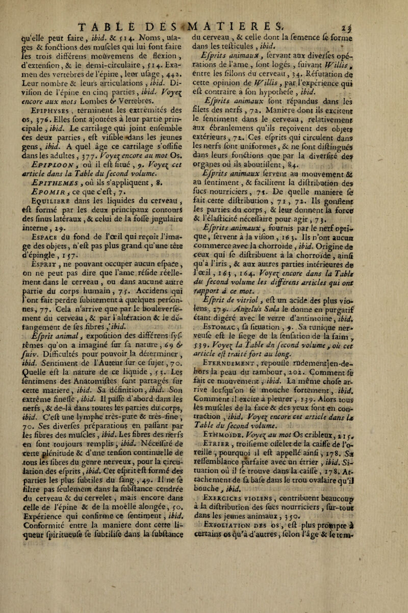TABLE DES MATIERES, quelle peut faire , ibid. & p 4. Noms, uia- ges & fondions des mufcles qui lui font faire les trois différens moùvemens de flexion , d’extenlîon, & le demi-circulaire, p 4. Exa¬ men des vertebres de l’épine, leur ulage, 4+a. Leur nombre & leurs articulations , ibid. Di- viiion de l’épine en cinq parties, ibid. Voyeç encore aux mots Lombes & Vertebres. Efiphyses , terminent les extrémités des os, j76. Elles font ajoutées à leur partie prin¬ cipale , ibid. Le cartilage qui joint enfemble ces deux parties , effc vifible «dans les jeunes gens, ibid. A quel âge ce cartilage s’oflifîe dans les adultes, 377. Voye{ encore au mot Os. Epiploon t où il eft fitué , 9. Voye% cet article dans la Table du fécond volume. Epithemes , où ils s’appliquent, 8. Epomir i ce que c’eft, 7. Equilibré dans les liquides du cerveau i éft formé par les deux principaux contours des linus latéraux , 6c celui de la folle jugulaire interne, 29. Espace du fond de l’oeil qui reçoit l’ima¬ ge des objets, n eft pas plus grand qu’une tête d’épingle ,157. Esprit , ne pouvant occuper aucun efpace, On ne peut pas dire que l’ame réfide réelle¬ ment dans le cerveau , ou dans aucune autre partie du corps humain, 7f. Accidens qui l’ont fait perdre fubitement à quelques perfon- nes, 77. Cela n’arrive que par le boule verfe- ment du cerveau , 6c par l’altération 6c le dé¬ rangement de fes fibres 'ibid. Efprit animal y expofition des différens fyÇ~ ternes qu’on a imaginé fur fa nature, 69 & fuiv. Difficultés pour pouvoir la déterminer , ibid. Sentiment dé l’Auteur fur ce fujet, 70. Quelle eft la nature de ce liquide, f 3. Les lentimens des Anatomiftes font partagés fur cette matière, ibid. Sa définition, ibid. Son extrême finefle, ibid. Il paflè d’abord dans les nerfs, 6c de-là dans toutes les parties du corps, ibid. C’eft une lymphe très-pure 6c très-fine , 70. Ses diverfes préparations en paliânt par les fibres des mufcles, ibid. Les fibres des nerfs en font toujours remplis , ibid.i Néceffité de cette plénitude 6c d’une tenfion continuelle de ious les fibres du genre nerveux, pour la circu¬ lation des efprits, ibid. Cet efprit eft formé des parties les plus fubtiles du fang ,49. U ne fe filtre pas feulement dans la lubftance cendrée du cerveau 6c du cervelet, mais encore dans Celle de l’épine 6c de la moelle alongée, j-o. Expérience qui confirme ce fentiment, ibid. Conformité entre la maniéré dont cetre li¬ gueur fpiritueufe fe fubtilife dans la fubftance du cerveau , 6c celle dont la femence fe forme dans les tefticules , ibid. Efprits animaux, fervant aux diverfes opé¬ rations de l’ame , lont logés , fuivant Willis , entre les filions du cerveau , 34. Réfutation dç cette opinion de JVillis , par l’expérience qui eft contraire a fon hypothefe , ibid. Efprits animaux (ont répandus dans les filets des nerfs, 71. Maniéré dont ils excitent le fentiment dans le cerveau, relativement aux ébranlemens qu’ils reçoivent des objets extérieurs, 7t. Ces efprits qui circulent dans les nerfs font uniformes, 6c ne font diftingués dans leurs fonétions que par la diverftté de» organes où ils aboutilîent, 84. Efprits animaux fervent au mouvement 66 au fentiment, 6c facilitent la diftribution des fucs nourriciers, 71. De quelle maniéré fe fait cette diftribution, 71, 72. Ils gonflent les parties du corps, 6c leur donnent la force 6c l’élafticité nécellàire pour agir ,7$. Efprits animaux , fournis par le nerf opti* que, fervent à la vifion ,163. Ils n’ont aucun commerce avec la chorro'ide , ibid. Origine de ceux qui fe diftribüent à la chorroïde , ainfi qu’a l’iris, 6c aux autres parties intérieures de l’œil, 1 6 3 , 164. Voye^ encore dans la Table du fécond volume les différens articles qui ont rapport à ce mot. Efprit de vitriol , eft un acide des plus vio- le ns, zyp. Angélus Sala le donne en purgatif étant digéré avec le verre d’antimoine, ibid. Estomac , fa fituation ,9. Sa tunique ner» veufe eft le fiege de la fenfation de la faim 7 339. Voye^ la Table dn fécond volumey où cet article ejl traité fort au long. Eternuement, repoulle rudementjen-de- hors la peau du rambour, 202. Comment fe fait ce mouvement, ibid. La même chofe ar¬ rive lorfqu’on fe mouche fortement, ibid. Comment il excite à pleurer , 139. Alors tous lés mufeles de la face 6c des yeux font en con- rradaon , ibid. Voye% encore cet article dans la Table du fécond volume. EthmoÏde. Voye{ au mot O s cribleux, % 1 y„ Etrier , troifieme olîèlet de la caiffe de l’o¬ reille , pourquoi il eft appellé ainfi , 178. Sa reffemblance parfaite avec un étrier , ibid. Si¬ tuation où il fe trouve dans la caille, 178. At¬ tachement de fa bafe dans le trou ovalaire qu’il bouche , ibid. Exercices violens , contribuent beaucoup à la diftribution des fucs nourriciers , fur-tou* dans les jeunes animaux , 3 50. Exfoliation des os , eft plus prompte è certains os qu’à d’autres, félon l’âge 6c le tem-