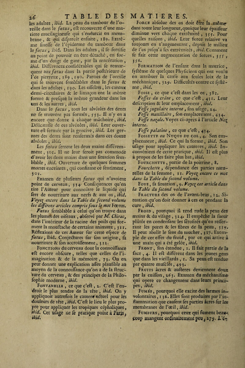les adultes, ibid. La peau du tambour de l’o- reille dans le fœtus 3 eft recouverte d’une ma¬ tière mucilagineufe qui s’endurcit en mem¬ brane , & qui difparoît en fuite , 189* Extrê¬ me fineffe de l’cpiderme du tambour dans le fœtus , ibid. Dans les adultes , il fe fortifie au point de pouvoir en être détaché , en for¬ me d’un doigt de gant., par la macération , ibid. Différences confidérables qui fe remar¬ quent aux fœtus dans la partie poflérieure de l’os pierreux, 189 ,190. Parties de l’oreille qui fe trouvent femblables dans le fœtus & dans les adultes ,190. Les offelets, les canaux demi-circulaires & le limaçon ont la même forme & prefque la même grandeur dans les uns & les autres , ibid. Dans le fœtus 3 tous les alvéoles des dents ne fe trouvent pas formés, $-53. Il n’y en a encore que douze à chaque mâchoire, ibid. Délicatellè de ces alvéoles, ibid. Leur ouver¬ ture eft fermée par la gencive, ibid. Les ger¬ mes des dents font renfermés dans ces douze alvéoles , ibid. Les fœtus ferrent les deux mains différem¬ ment, 301. ïl ne leur feroit pas commode d’avoir les deux mains dans une fituation fem- blable , ibid. Ouverture de quelques femmes mortes enceintes, qui confirme ce fentiment, 301. Examen de plufîeurs fœtus qui n’avoient point de cerveau, 334- Conftquences qu’en tire l’Auteur pour connoître le liquide qui fert de nourriture aux nerfs & aux os, ibid. Voye1 encore dons la Table du fécond volume les différent articles compris fous le mot Fœtus. Fœtus fèmblable à celui qu’on trouve dans les plumes des oifeaux , obfèrvé par M. Chirac3 dans l’intérieur de la racine des poils qui for¬ ment la mouftache de certains animaux ,311. Réflexions de cet Auteur fur cette efpece de fœtus3 ibid. Conjectures fur fon origine, fa nourriture & fon accroiflèment ,31a. Fonctions du cerveau dont la connoifîance eft encore obfcure , telles que celles de l’i¬ magination & de la mémoire , 73. On en peut donner une explication affez plaufîble au moyen de la connoiffance qu’on a de la ftruc- ture du cerveau , & des principes de la Philo- fophie moderne, ibid. Fontanelle , ce que c’eft , z. C’eft l’en¬ droit le plus tendre de la tête , ibid. On y appliquoit autrefois le cautere aétuel pour les douleurs de tête, ibid. C’eft le lieu le plus pro¬ pre pour appliquer les tropiques céphaliques, ibid. Cet ufage ne fe pratique point à Paris} ibid. Force abfolue des os doit être la même dans toute leur longueur, quoique leur épaifîêur diminue vers chaqne extrémité, 3 3 y. Pour quelles raifons , ibid. Leur force relative va toujours en s’augmentant, depuis le milieu de l’os jufqu’à fes extrémités , ibid. Comment fe fait cette augmentation de forces ,333, 336. Formation de l’enfant dans la matrice, fyftême de quelques Phyficiens qui ont voulu en attribuer la caufê aux feules loix de la méchanique, 319. Difficultés contre ce fyftê- me, ibid. Fosse , ce que c’eft dans les os, 381. Fojfes du crâne 3 ce que c’eft, 431. Leur defcription & leur emplacement, ibid. Fojfejugulaire interne , fon ufage,A4. Fojfe maxillaire , fon emplacement, 434. Fojfe natale. Voyez ci-apres à l’article Ne^ interne. Fojfe palatine 3 ce que c’eft , 434. Fossette ou Nuque du col, 4. Son em¬ placement , ibid. Ce qui la forme, ibid. Son ufage pour appliquer les cautères, ibid. In- convéniens de cette pratique , ibid. Il eft plus à propos de les faire plus bas, ibid. Fourchette , partie de la poitrine, 8. Fourchette , dépendance des parties natu¬ relles de la femme, 11. Voye^ encore ce mot dans la Table du fécond volume. Foye , fa fituation , 9. Foye£ cet article dans la Table du fécond volume. Fracture des os- de l’avant-bras, ix. Si¬ tuation qu’on doit donner à ces os pendant la cure, ibid. Froid , pourquoi il rend rude la peau des mains & du vifage ,314» Il empêche la fueur plûtôt en condenfant les fërofités qu’en reffer- rant les pores & les fibres de la peau, 319. Il peut abolir le fens du toucher, 317. Exem¬ ple de cet effet du froid , par ce qui arrive à une main qui a été gelée , ibid. Front , fon étendue , 1. Il fait partie de la face ,4. Il eft différent dans les jeunes gens que dans les vieillards, 1. Sa peau eft tendue par quatre mufclès ,493. Fruits âcres & aufteres deviennent doux par la cuiffon, 263. Examen du méchanifme qui opéré ce changement dans leurs princi¬ pes , ibid, Fume'e , pourquoi elle excite des larmes in¬ volontaires, 136. Elles font produites par l’in¬ flammation que caufènt fes parties âcres fur Ies; membranes de l’œil, ibid. Fumeurs , pourquoi ceux qui fument beau¬ coup mangent ordinairement peu ? 179 . Te-