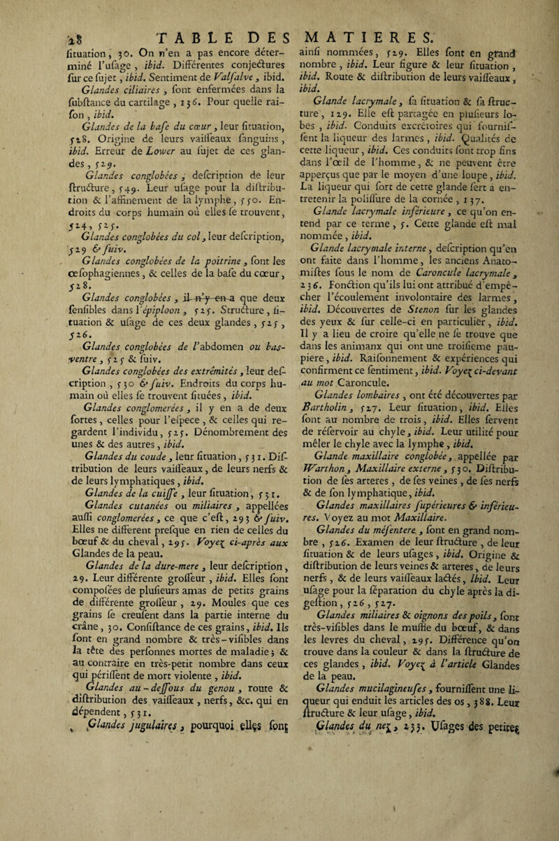 fituation, 30. On n’en a pas encore déter¬ miné l’ufage , ibid. Différentes conjeétures fur ce fujet, ibid. Sentiment de Valfalve , ibid. Glandes ciliaires , font enfermées dans la fubftance du cartilage ,136^. Pour quelle rai- fon , ibid. Glandes de la bafe du cœur , leur fituation, 3-28. Origine de leurs vaiifeaux fanguins, ibid. Erreur de Lower au fujet de ces glan¬ des , 329. Glandes conglobées , defcription de leur ftruéture, 5-49. Leur ufage pour la diftribu- tion & l’affinement de la lymphe , 330. En¬ droits du corps humain où elles fe trouvent, 5l4» V-G Glandes conglobées du col 3 leur defcription, 329 & fuiv. Glandes conglobées de la poitrine , font les œfophagiennes, & celles de la bafe du cœur, 5Z*' Glandes conglobées , if-a^-en-a que deux fenfibles dans Y épiploon, 323. Struéture , fi¬ tuation & ufage de ces deux glandes, y 2 y , J2 6. Glandes conglobées de Vabdomen ou bas- ventre , 3 2 3 & foiv. Glandes conglobées des extrémités, leur def¬ cription , 5-30 & fuiv. Endroits du corps hu¬ main où elles fe trouvent fi tuées , ibid. Glandes conglomérées , il y en a de deux fortes, celles pour l’efpece , & celles qui re¬ gardent l’individu, 3 23. Dénombrement des unes & des autres, ibid. Glandes du coude 3 leur fituation, 3 31. Difi- tribution de leurs vaiifeaux, de leurs nerfs & de leurs lymphatiques, ibid. Glandes de la cuijfe , leur fituation,331. Glandes cutanées ou miliaires , appellées auffi conglomérées 3 ce que c’eft, 293 & fuiv. Elles ne different prefque en rien de celles du bœuf & du cheval ,295'. Voye{ ci-après aux Glandes de la peau. Glandes de la dure-mere 3 leur defcription, 29. Leur différente grolfeur , ibid. Elles font compofées de plufieurs amas de petits grains de différente grolleur , 29. Moules que ces grains fe creufent dans la partie interne du crâne , 30. Confiftance de ces grains, ibid. Ils font en grand nombre & très-vifibles dans la tête des perfonnes mortes de maladie ; & au contraire en très-petit nombre dans ceux qui périllènt de mort violente , ibid. Glandes au-dejfous du genou 3 route & diftribution des vaiifeaux , nerfs, &c. qui en dépendent, 5-31. , friandes jugulaires 3 pourquoi eliçs fonç ainfi nommées, 329. Elles font en grand nombre, ibid. Leur figure & leur fituation , ibid. Route & diftribution de leurs vaiifeaux, ibid. Glande lacrymale, fa fituation & fa ftruc- ture, 129. Elle eft partagée en plufieurs lo¬ bes , ibid. Conduits excrétoires qui fournif- fent la liqueur des larmes, ibid. Qualités de cette liqueur, ibid. Ces conduits font trop fins dans l’œil de l’homme, fit ne peuvent être apperçus que par le moyen d’une loupe, ibid. La liqueur qui fort de cette glande fert a en¬ tretenir la poliffure de la cornée ,137. Glande lacrymale inférieure, ce qu’on en¬ tend par ce terme, 3. Cette glande eft mal nommée, ibid. Glande lacrymale interne , defcription qu’en ont faite dans l’homme, les anciens Anato- miftes fous le nom de Caroncule lacrymale 3 23 6. fonétion qu’ils lui ont attribué d’empê¬ cher l’écoulement involontaire des larmes, ibid. Découvertes de S tenon fur les glandes des yeux & fur celle-ci en particulier, ibid. Il y a lieu de croire qu’elle ne fè trouve que dans les animaux qui ont une troifieme pau¬ pière , ibid. Raifonnement & expériences qui confirment ce fèntiment, ibid. Voye{ ci-devant au mot Caroncule. Glandes lombaires , ont été découvertes par Bartholin 3 5-27. Leur fituation, ibid. Elles font au nombre de trois, ibid. Elles fervent de réfervoir au chyle , ibid. Leur utilité pour mêler le chyle avec la lymphe , ibid. Glande maxillaire conglobée, appel lée par 1Varthon3 Maxillaire externe 3 3-30. Diftribu¬ tion de fes arteres, de fes veines, de fes nerfs & de fon lymphatique, ibid. Glandes maxillaires fupérieures & inférieu¬ res. Voyez au mot Maxillaire. Glandes du méfentere , font en grand nom¬ bre , j 2 6. Examen de leur ftruéture , de leur fituation & de leurs ufages , ibid. Origine & diftribution de leurs veines & arteres, de leurs nerfs , & de leurs vaiifeaux laétés, Ibid. Leur ufage pour la féparation du chyle après la di- geftion, 326,327. Glandes miliaires & oignons des poils 3 font très-vifibles dans le muffte du bœuf, & dans les levres du cheval, 297. Différence qu’on trouve dans la couleur & dans la ftruéture de ces glandes , ibid. Voye^ à Varticle Glandes de la peau. Glandes mucilagineufes 3 fourniffent une li¬ queur qui enduit les articles des os, 3 8g. Leur ftruéture & leur ufage, ibid. Glandes du ne^, 233. Ufages des petite^