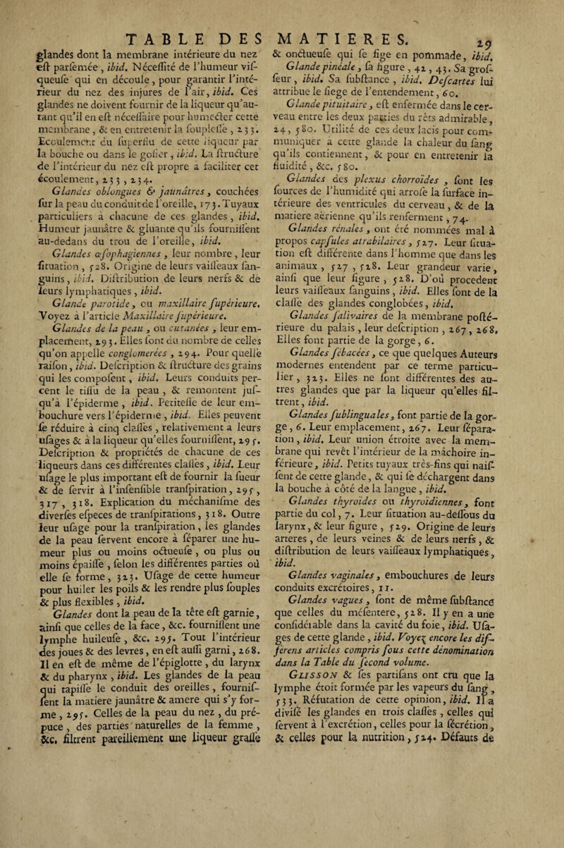 glandes dont la membrane intérieure du nez eft parfemée , ibid. Néceflîté de l’humeur vif- queulë qui en découle, pour garantir l’inté¬ rieur du nez des injures de l’air, ibid. Ces glandes ne doivent fournir de la liqueur qu’au- tant qu’il en eft nécellàire pour humcéter cette membrane , & en entretenir la foupiefië ,233. Ecoulement du luperfîu de cette liqueur par la bouche ou dans le gober , ibid. La ftruéfure de l’intérieur du nez eft propre a faciliter cet écoulement, 133,134. Glandes oblongues & jaunâtres 3 couchées fur la peau duconduitde l’oreille, 17 3 .Tuyaux particuliers a chacune de ces glandes, ibid. Humeur jaunâtre & gluante qu’ils fournillënt au-dedans du trou de l’oreille, ibid. Glandes afophagiennes , leur nombre , leur fituation , 5-28. Origine de leurs vailfeaux fan- guins, ibid. Diftribution de leurs nerfs & de leurs lymphatiques, ibid. Glande parotide , eu maxillaire fupèrieure. Voyez a l’article Maxillaire fupérieure. Glandes de la peau , ou cutanées , leur em¬ placement, 193. Elles font du nombre de celles qu’on appelle conglomérées ,294. Pour quelië raifon, ibid. Delcription & ftruéfure des grains qui les compofent, ibid. Leurs conduits per¬ cent le tilfu de la peau , & remontent juf- qu’à l’épiderme , ibid. Petitelîe de leur em¬ bouchure vers l’épiderme , ibid. Elles peuvent fe réduire à cinq dalles, relativement a leurs ufages & à la liqueur qu’elles fournillënt, 19 3. Description & propriétés de chacune de ces liqueurs dans ces différentes clailès , ibid. Leur ufage le plus important eft de fournir la fueur & de fervir à l’infenfible tranfpiration, 293-, 317 , 318. Explication du méchanifme des diverfes efpeces de tranlpirations ,318. Outre leur ufage pour la tranfpiration, les glandes de la peau fervent encore à féparer une hu¬ meur plus ou moins oétueufe , ou plus ou moins épailfe , félon les différentes parties où elle fe forme, 323. Ufage de cette humeur pour huiler les poils & les rendre plus fouples & plus flexibles , ibid. Glandes dont la peau de la tête eft garnie, ainfi que celles de la face, Hcc. foumifîent une lymphe huileufe , &c. 29y. Tout l’intérieur des joues & des levres, en eft aufll garni, 26 8. Il en eft de même de l’épiglotte , du larynx & du pharynx , ibid. Les glandes de la peau qui tapilfe le conduit des oreilles , fournif- fent la matière jaunâtre & amere qui s’y for¬ me , 293. Celles de la peau du nez , du pré¬ puce , des parties naturelles de la femme , &c. filtrent pareillement une liqueur graflë & ondueufe qui fe fige en pommade, ibid. Glandepinéale , fa figure , 42,43. Sa groff feur, ibid. Sa lubftance , ibid, Defcattes lui attribue le fiege de l’entendement, 60. Glande pituitaire s eft enfermée dans le cer¬ veau entre les deux patries du rets admirable, 24, 580. Utilité de ces deux lacis pour com¬ muniquer a cette glande la chaleur du fang qu’ils contiennent, & pour en entretenir là fluidité, &c. 380. Glandes des plexus chorroïdes , font les fources de l’humidité qui arrofe la furface in¬ térieure des ventricules du cerveau , & de la matière aérienne qu’ils renferment, 74. Glandes rénales , ont été nommées mal à propos cap fuies atrabilaires 3 317. Leur fitua¬ tion eft différente dans l’homme que dans les animaux, 327 , 328. Leur grandeur varie, ainfi que leur figure, 528. D’où procèdent leurs vailleaux fanguins, ibid. Elles font de la dalle des glandes conglobées, ibid. Glandes falivaires de la membrane pofté- rieure du palais , leur delcription , 267 , 268, Elles font partie de la gorge, 6. Glandes fébacées , ce que quelques Auteurs modernes entendent par ce terme particu¬ lier , 323. Elles ne font différentes des au¬ tres glandes que par la liqueur qu’elles fil¬ trent , ibid. Glandes fublinguales, font partie de la gor¬ ge , 6. Leur emplacement, 267. Leur fépara- tion, ibid. Leur union étroite avec la mem¬ brane qui revêt l’intérieur de la mâchoire in¬ férieure, ibid. Petits tuyaux très-fins qui naiff fent de cette glande, & qui lè déchargent dans la bouche à côté de la langue , ibid. Glandes thyroïdes ou thyroïdiennes, font partie du col, 7. Leur fituation au-dellbus du larynx, & leur figure , 329. Origine de leurs arteres , de leurs veines & de leurs nerfs , & diftribution de leurs vaiffeaux lymphatiques ibid. Glandes vaginales, embouchures de leurs conduits excrétoires, ir. Glandes vagues , font de même fubftancd que celles du mcfëntere, 528. Il y en a une confidéiable dans la cavité du foie, ibid. Ufa¬ ges de cette glande, ibid. Voye\' encore les dif¬ férais articles compris fous cette dénomination dans la Table du fécond volume. Glisson & fes partifans ont cru que la lymphe étoit formée par les vapeurs du fàng , 333. Réfutation de cette opinion, ibid. lia divile les glandes en trois claflës , celles qui fervent à 1 excrétion, celles pour la fécrétion, & celles pour la nutrition, 324. Défauts de