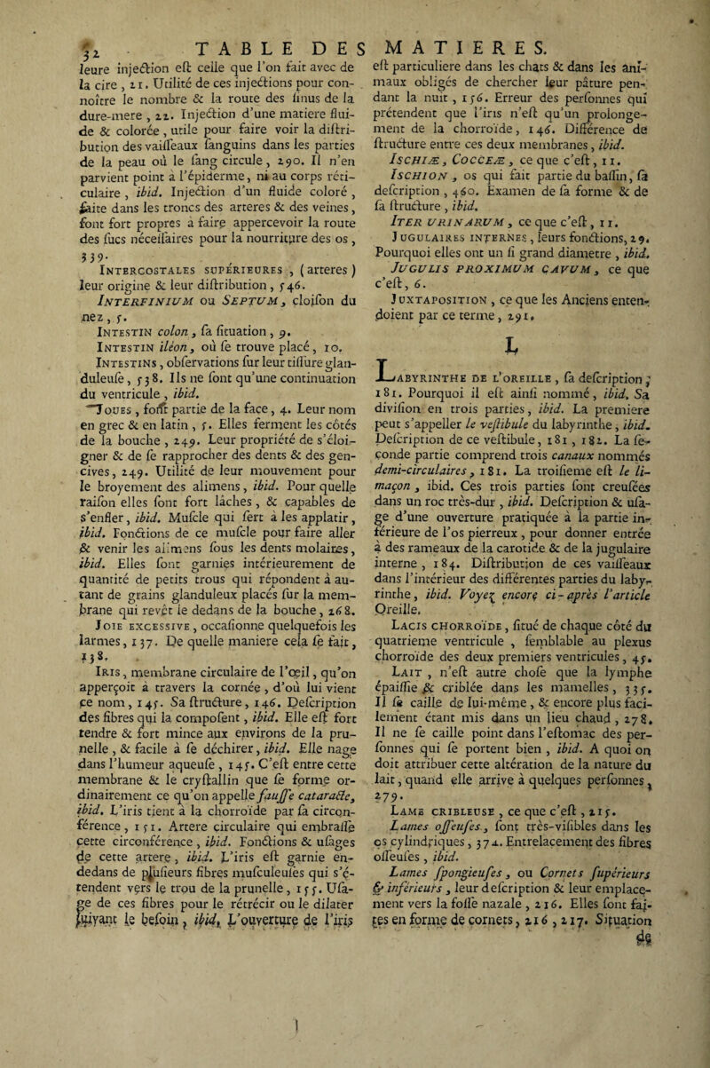 leure inje&ion eft celle que l’on fait avec de Za cire ,ti. Utilité de ces injeélions pour con- noître le nombre & la route des iinus de la dure-mere , n. Injeétion d’une matière flui¬ de & colorée , utile pour faire voir la diftri- bution des vaiiléaux fanguins dans les parties de la peau ou le fang circule, 190. Il n’en parvient point a l’épiderme, ni au corps réti¬ culaire , ibid. Injection d’un fluide coloré , éàite dans les troncs des arteres & des veines, font fort propres à faire appercevoir la route des lues néceifaires pour la nourriture des os , $39- Intercostales supérieures , (arteres) leur origine & leur diftribution , 5- 46. Interfinium ou Septum 3 clojTon du nez, y. Intestin colon , fa fîtuation , 9. Intestin iléon3 où fe trouve placé, 10. Intestins , obfervations fur leur tiilùre glan- duleufè, 5-38. Ils ne font qu’une continuation du ventricule, ibid. 'Toues , foilr partie de la face, 4. Leur nom en grec & en latin , y. Elles ferment les côtés de la bouche , 249. Leur propriété de s’élofo gner & de le rapprocher des dents & des gen¬ cives, 249. Utilité de leur mouvement pour le broyement des alimens, ibid. Pour quelle raifon elles font fort lâches, & capables de s’enfler, ibid. Mufcle qui fert à les applatir, ibid. Fondrions de ce mufcle pour faire aller i& venir les ailmens fous les dents molaires, ibid. Elles font garnies intérieurement de quantité de petits trous qui répondent à au¬ tant de grains glanduleux placés fur la mem¬ brane qui revêt ie dedans de la bouche, 16 8. Joie excessive , occafîonne quelquefois les larmes, 137. De quelle maniéré cela. Ce fait, 138., Iris , membrane circulaire de l’œil, qu’on apperçoit a travers la cornée , d’où lui vient pe nom, 143. Saftruéhire, 146. Defoription des fibres qui la çompofent, ibid. Elle eft fort tendre & fort mince aux environs de la pru¬ nelle , & facile à fe déchirer, ibid. Elle nage dans l’humeur aqueufo , i4f. C’eft entre cette membrane & le cryftallin que fe forme or¬ dinairement ce qu’on appelle faujfe cataratte, ibid. L iris tient à la chorroïde par fa circon¬ férence ,15-1. Artere circulaire qui enibraifo cette circonférence , ibid. Fondions & ufàges {le cette artere, ibid. L’iris eft garnie en- dedans de pjufîeurs fibres mufculeulès qui s’é¬ tendent vçrs le trou de la prunelle, x y y. Ufa- ge de ces fibres pour le rétrécir ou le dilater Juiyant j[e befoin ? ibid, L’ouverture de l’iris eft particulière dans les chats & dans les ani¬ maux obligés de chercher four pâture pen¬ dant la nuit, 1 y <5 - Erreur des perfonnes qui prétendent que l’iris n’eft qu’un prolonge¬ ment de la chorroïde, 146. Différence de ftruéture entre ce s deux membranes, ibid. ÎSCHIÆ, Cocceæ , ce que c’eft, n. Ischion , os qui fait partie du baflin, fa defoription , 460. Examen de fa forme & de fà ftruefure, ibid. Iter u ri n arum 3 ce que c’eft, n. J ugulaires internes , leurs fondions, 2 94 Pourquoi elles ont un fi grand diamètre , ibid. Juculis p ro xi mu m çavum 3 ce que c’eft, 6. J uxtaposition , ce que les Anciens enten- doient par ce terme ,291. L JLjabyrinthe de l’oreille , fa defoription 181. Pourquoi il eft ainfi nommé, ibid. Sa divifion en trois parties, ibid. La première peut s’appeller le veftibule du labyrinthe , ibid. Defoription de ce veftibule, 181 , 182. La fé¬ conde partie comprend trois canaux nommés demi-circulaires 3 181. La troifieme eft le li¬ maçon 3 ibid. Ces trois parties font creufoes dans un roc très-dur , ibid. Defoription & ufa- ge d’une ouverture pratiquée à la partie in¬ férieure de l’os pierreux , pour donner entrée à des rameaux de la carotide & de la jugulaire interne, 184. Diftribution de ces vaiffeaur dans l’intérieur des différentes parties du labyv- rinthe , ibid. Voye1 encorç ci - après Varticle Oreille. Lacis chorroïde , fitué de chaque côté du quatrième ventricule , femblable au plexus chorroïde des deux premiers ventricules, 47. Lait , n’eft autre chofè que la lymphe épaiflîe £c criblée dans les mamelles, 3 3 y. Il là caille de lui-même , & encore plus faci¬ lement étant mis dans un lieu chaud ,278. Il ne fe caille point dans l’eftomac des per¬ fonnes qui fo portent bien , ibid. A quoi on doit attribuer cette altération de la nature du lait, quand elle arrive à quelques perfonnes ; ?7.9 • Lame cribleuse , ce que c’eft , xiy. Lames ojfeufes 3 font très-vifibles dans les çs cylindriques ,37a. Entrelacement des fibres offeufes , ibid. Lames fpongieufes, ou Cornets fupérieurs & inférieurs , leur defoription & leur emplace¬ ment vers la folle nazale ,216. Elles font fai¬ tes en forme de cornets ,116,217. Situation