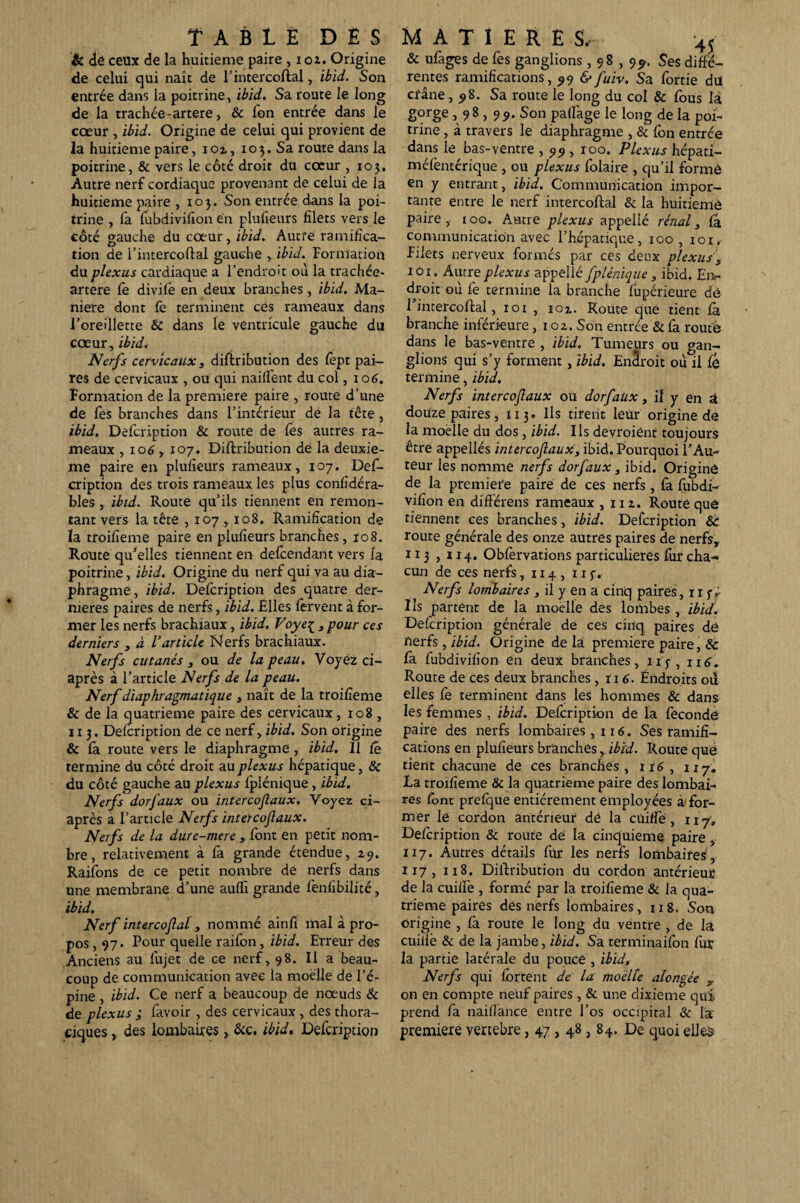 & de ceux de la huitième paire , 102. Origine de celui qui naît de l’in ter collai, ibid. Son entrée dans la poitrine, ibid. Sa route le long de la trachée-artere, & ion entrée dans le cœur , ibid. Origine de celui qui provient de la huitième paire, ioi, 103. Sa rouEe dans la poitrine, & vers le côté droit du cœur ,105. Autre nerf cordiaque provenant de celui de la huitième paire ,103. Son entrée dans la poi¬ trine , fa fubdivifion en plufieurs filets vers le côté gauche du cœur, ibid. Autre ramifica¬ tion de l’intercoflal gauche , ibid. Formation du plexus cardiaque a l’endroit où la trachée- artere fe divifê en deux branches, ibid. Ma¬ niéré dont fe terminent cës rameaux dans l'oreillette &: dans le ventricule gauche du cœur, ibid. Nerfs cervicaux , diflribution des fèpt pai¬ res de cervicaux , ou qui nailfent du col ,106. Formation de la première paire , route d’une de fes branches dans l’intérieur de la tête , ibid. Defcription & route de fes autres ra¬ meaux , 106,107. Diflribution de la deuxie¬ me paire en plulieurs rameaux, 107. Def¬ cription des trois rameaux les plus confidéra- bles, ibid. Route qu’ils tiennent en remon¬ tant vers la tête , 107,108. Ramification de la troifieme paire en plulieurs branches, ro8. Route qu’elles tiennent en defcendant vers Ia poitrine, ibid. Origine du nerf qui va au dia¬ phragme, ibid. Defcription des quatre der¬ nières paires de nerfs, ibid. Elles fervent à for¬ mer les nerfs brachiaux, ibid. Foye£3 pour ces derniers 3 à l’article Nerfs brachiaux. Nerfs cutanés 3 ou de la peau. Voyez ci- après à l’article Nerfs de la peau. Nerf diaphragmatique , naît de la troifieme & de la quatrième paire des cervicaux, 108 , 113. Defcription de ce nerf, ibid. Son origine & fa route vers le diaphragme, ibid. 11 Ce termine du côté droit au plexus hépatique, & du côté gauche au plexus fplénique , ibid. Nerfs dorfaux ou intercojlaux. Voyez ci- après a l’article Nerfs intercojlaux. Nerfs de la dure-mere 3 font en petit nom¬ bre , relativement à fa grande étendue, ij. Raifons de ce petit nombre de nerfs dans une membrane d’une aulfi grande fenfîbilité, ibid. Nerf intercoflal 3 nommé ainfi mal à pro¬ pos, 97. Pour quelle raifon, ibid. Erreur des Anciens au fujet de ce nerf, 98. Il a beau¬ coup de communication avec la moelle de l’é¬ pine , ibid. Ce nerf a beaucoup de nœuds & de plexus ; favoir , des cervicaux , des thora¬ ciques , des lombaires, &c. ibid. Defcription & ufages de fes ganglions ,98,9^. Ses diffé¬ rentes ramifications, 99 &fuiv. Sa fortie du crâne ,98. Sa route le long du col & fous la gorge , 98,99. Son paflage le long de la poi¬ trine , à travers le diaphragme , & fon entrée dans le bas-ventre , 99 , roo. Plexus hépati- méfentérique , ou plexus folaire , qu’il formé en y entrant, ibid. Communication impor¬ tante entre le nerf intercoflal & la huitième paire, 100. Autre plexus appellé rénal 3 fa, communication avec l’hépatique, 100 , iox.- Filets nerveux formés par ces deux plexus 3 101. Aurre plexus appellé fplénique , ibid. Eiv droit où fe termine la branche fupérieure dé 1 intercoflal, 101 , ioz. Route que tient fà branche inférieure ,102. Son entrée & fa routé dans le bas-ventre , ibid. Tumeurs ou gan¬ glions qui s’y forment , ibid. EnSroit où il fô termine, ibid. Nerfs intercojlaux ou dorfaux, il y en à douze paires, 113. Ils tirent leur origine de la moelle du dos, ibid. Ils devroiént toujours être appellés intercojlaux3 ibid. Pourquoi l’Au¬ teur les nomme nerfs dorfaux 3 ibid. Originê de la première paire de ces nerfs, fa fubdi- vifion en différens rameaux , m. Route que tiennent ces branches, ibid. Defcription &: route générale des onze autres paires de nerfs, 1x3 , 114. Obfervations particulières fur cha¬ cun de ces nerfs, 114, iip. Nerfs lombaires , il y en a cinq paires, 11 jv Us partent de la moelle des lombes, ibid. Defcription générale de ces cinq paires dé nerfs , ibid. Origine de la première paire, & fa lubdivifion en deux branches, iij-, 116. Route de ces deux branches , ïi 6. Endroits où elles fè terminent dans les hommes & dans les femmes, ibid. Defcription de la fécondé paire des nerfs lombaires ,116. Ses ramifi¬ cations en plulieurs branches , ibid. Route que tient chacune de ces branches, 116 , iij. La troifieme & la quatrième paire des lombai¬ res font prefque entièrement employées à for¬ mer le cordon antérieur de la cuifie, 117, Defcription & route de la cinquième paire , 117. Autres détails fur les nerfs lombaires, 117, 118. Diflribution du cordon antérieur de la cuifiTe , formé par la troifieme & la qua¬ trième paires des nerfs lombaires ,118. Son origine , fa route le long du ventre , de la cuiilè & de la jambe, ibid. Sa terminaifon fur la partie latérale du pouce , ibid. Nerfs qui fbrtent de la moelle alongée 3. on en compte neuf paires , & une dixième qui prend fa nailiance entre l’os occipital & la première vertebre, 47,48,84. De quoi elles