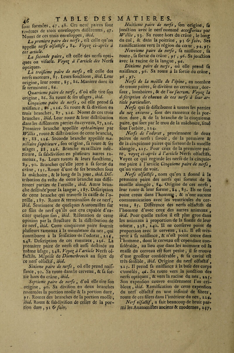 four formées, 47 > +8- Ces neuf paires font revêtues de trois enveloppes différentes, 47. Noms de ces trois enveloppes, ibid. La première paire des nerfs , eft celle qu’on appelle nerfs olfaélifs , 84- Voye{ ci-après à cet article. La fécondé paire, eft celle des nerfs opti¬ ques ou vifuels. Voye{ à l'article des Nerfs optiques. La troifieme paire de nerfs , eft celle des nerfs moteurs, 8 7. Leurs fondions, ibid. Leur origine, leur route , 8; , 86. Maniéré dont iis Ce terminent ,8 6. Quatrième paire de nerfs , d’où elle tire fon origine , 86. Sa route & Ce s ufages, ibid. Cinquième paire de nerfs , où elle prend fà naiffance , 96 , 226. Sa route & fa divifion en crois branches, 87, 226. Noms de ces trois branches, ibid. Leur route & leur diftribution dans les différentes parties ducerveau, 87, 226. Première branche appellée ophtalmique par Willis , route & diftribution de cette branche, 87,88 , 216. Seconde branche appeüée ma¬ xillaire fupérieure , fon origine, fa route & fès ufages , 88, 226. Branche maxillaire infé¬ rieure , fa fubdiviiîon en plufieurs autres ra¬ meaux, 89, Leurs routes & leurs fondions, 89,90. Branches qu’elle jette à fà fortie du crâne ,191. Route d’une de fes branches fous la mâchoire , & le long de la joue, ibid. Dif¬ tribution du refte de cette branche aux diffé¬ rentes parties de l’oreille , ibid. Autre bran¬ che deftinéepour la langue ,187. Defcription de cette branche qui traverfe la caiffe de l’o¬ reille ,187. Route & terminaifon de ce nerf, ibid. Sentiment de quelques Anatomiftes fur ce filet de nerf qu’ils ont cru capable d’ex¬ citer quelque fon , ibid. Réfutation de cette opinion par la ftrudure & la diftribution de ce nerf, ibid. Çette cinquième paire fournit plufieurs rameaux à la membrane du nez , qui contribuent à la fenfation de l’odorat, 226, 248. Defcription de ces rameaux, 216. La première paire de nerfs eft auflî deftinée au même ufage , 248. Voye^ à l’article Nerfs ol- fadifs. Méprife de Diemerbroeck au fujet de ce nerf olfadif, ibid. Sixième paire de nerfs , où elle prend naif¬ fance ,90. Sa route dans le cerveau, & fa lor¬ tie hors du crâne , ibid. Septième paire de nerfs , d’où elle tire fon origine, 90. Sa divifion en deux branches nommées la portion molle & la portion dure, .9 r. Routes des branches de la portion molle, ibid. Route & fubdivifion de celles de la por¬ tion dure ,916' fuiVf Huitième paire de nerfs , ion origine, fi* jondion avec ie nerf nommé accejforius par Willis ,93. Sa route hors du crâne , le long du col, & dans la poitrine ,936* fuiv. Ses ramifications vers la région du cœur , 94, 97. Neuvième paire de nerfs, fà naifîance, fà route, fà fortie du crâne , 97,96. Sa jondion avec la racine de la langue , 96. Dixième paire de nerfs, où elle prend fà naiffance ,96. Sa route à la fortie du crâne, 96 > 97- Nerfs de la moelle de l’épine, au nombre de trente paires, fe divifent en cervicaux, dor- faux , lombaires, & de l'os facrum. Voyc^ la dfeription de chacun de ces nerfs à leur ar¬ ticle particulier. Nerfs qui fe diftribuent à toutes les parties du ne{ externe , font des rameaux de la por¬ tion dure , & de la branche de la cinquième paire, qui fort par le trou de la mâchoire, fitué fous l’orbite ,224. Nerfs de VodQrat, proviennent de deux paires de nerfs ; lavoir , de la première & de la cinquième paires qui fortentde la moelle alongée, 227. Pour ceux de la première pai¬ re, voye{ ci-après à l’article Nerfs olfadifs. Voyez ce qui regarde les nerfs de la cinquiè¬ me paire à l’article Cinquième paire de nerfs , qu’on vient de voir. Nerfs olfaélifs, nom qu’on a donné à la première paire des nerfs qui fortent de la moelle alongée , 84. Origine de ces nerfs , leur route & leur forme ,84,87. Ils ne font point creux dans l’homm^ , & n’ont aucune communication avec les ventricules du cer¬ veau , 87. Différence des nerfs olfadifs de l’homme d’avec ceux des autres animaux , ibid. Pour quelle raifbn il eft plus gros dans les animaux à proportion de la fineffe de leur odorat, 3.38, z4°* H ne conferve point de proportion avec le cerveau ,242. Il eft très- petit à fa naiffance , & n’eft point creux dans l’homme, dont le cerveau eft cependant con- fidérable, au lieu que dans les animanx où la maflè du cerveau eft fort petite, il Ce trouve d’une grofleur confidérable , & fa cavité eft très-fenfible , ibid. Origine du nerf olfadif, 227. Il prend fa nailîance à labafe des corps cannelés, 46. Sa route vers la jondion des nerfs optiques , & vers la racine du nez , 1x7. Son expenfion couvre entièrement l’os cri- bleux , ibid. Ramification de cette expenfion du nerf olfadif en une infinité de fibres , route de ces filets dans l’intérieur du nez, 226. Nerf olfoftif, a fait beaucoup de bruit par¬ mi les Anatomiftes anciens 8c modernes, 2 37.
