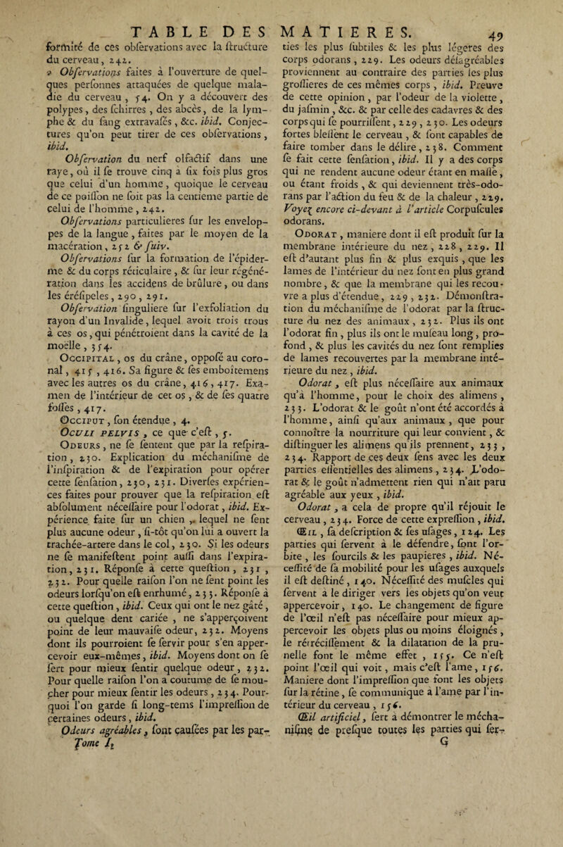 formité de ces observations avec la ftruéture du cerveau, 242. v Obfervations faites à l’ouverture de quel¬ ques perfonnes attaquées de quelque mala¬ die du cerveau , $-4. On y a découvert des polypes, des fchirres, des abccs, de la lym¬ phe & du fang extravafés , &c. ibïd. Conjec¬ tures qu’on peut tirer de ces obfervations, ibïd. Obfervation du nerf olfaétif dans une raye, où il fe trouve cinq à fix fois plus gros que celui d’un homme, quoique le cerveau de ce paillon 11e foit pas la centième partie de celui de l’homme ,141. Obfervations particulières fur les envelop¬ pes de la langue , faites par le moyen de la macération, 25-2 & fuiv. Obfervations fur la formation de l’épider¬ me & du corps réticulaire , & fur leur régéné¬ ration dans les accidens de brûlure , ou dans les érélipeles ,290,291. Obfervation finguliere fur l’exfoliation du rayon d’un Invalide , lequel avoir trois trous à ces os, qui pénétroient dans la cavité de la moelle , 3 y 4. Occipital , os du crâne, oppofé au coro- nal, 41 f , 416. Sa figure & Ces emboîtemens avec les autres os du crâne, 416,417. Exa¬ men de l’intérieur de cet os, & de Ces quatre toiles ,417. Occiput , fon étendue , 4. Oculi pelvis , ce que- c’eft , j. Odeurs , ne Ce fentent que par la relpira- tion , î.30. Explication du méchanifme de i’infpiration & de l’expiration pour opérer cette fenfacion, 230, 231. Diverfes expérien¬ ces faites pour prouver que la refpiration eft abfolument nécelfaire pour l'odorat, ibïd. Ex¬ périence, faite fur un chien ,. lequel ne fent plus aucune odeur , fi-tôt qu’on lui a ouvert la trachée-artere dans le col, 2 30. Si les odeurs ne le manifeftent point aulfi dans l’expira¬ tion, 231. Réponfe à cette queftion , 231 , 2.32. Pour quelle raifon l’on ne fent point les odeurs lorlqu’on eft enrhumé ,233. Réponfe à cette queftion , ibïd. Ceux qui ont le nez gâté , ou quelque dent cariée , ne s’apperçoivent point de leur mauvaife odeur ,232. Moyens dont ils pourraient fe fervir pour s'en apper- cevoir eux-mêmes, ibïd. Moyens dont on le fert pour mieux fentir quelque odeur, 232. Pour quelle raifon l’on a coutume de le mou¬ cher pour mieux fentir les odeurs ,234. Pour¬ quoi l’on garde fi long-tems l’imprelfion de certaines odeurs, ibid. Odeurs agréables 3 font caufées par les par- Jome It ties les plus lûbtiles & les plus légères des corps odorans ,229. Les odeurs délagréables proviennent au contraire des parties les plus grollteres de ces mêmes corps, ibïd. Preuve de cette opinion , par l’odeur de la violette , du jafmin , Scc. & par celle des cadavres & des corps qui Ce pourrilfent ,229,230. Les odeurs fortes blelfent le cerveau , & font capables de faire tomber dans le délire , 2 3 8. Comment fe fait cette lènfation, ibïd. Il y a des corps qui ne rendent aucune odeur étant en malle , ou étant froids , & qui deviennent très-odo- rans par l’aéiion du feu & de la chaleur ,2.29. Voye^ encore ci-devant à l’article Corpulcules odorans. Odorat , maniéré dont il eft produit fur la membrane intérieure du nez, 228, 229. Il eft d’autant plus fin & plus exquis , que les lames de l’intérieur du nez font en plus grand nombre, & que la membrane qui les recou¬ vre a plus d’étendue, 229 , 232. Démonftra- tion du méchanifme de l’odorat par la ftruc- ture du nez des animaux, 232. Plus ils ont l’odorat fin , plus ils ont le muleau long , pro¬ fond , & plus les cavités du nez font remplies de lames recouvertes par la membrane inté¬ rieure du nez, ibid. Odorat j eft plus nécelfaire aux animaux qu’a l’homme, pour le choix des alimens , 233. L’odorat & le goût n’ont été accordés à l’homme, ainfi qu’aux animaux , que pour connoître la nourriture qui leur convient, & diftinguerles alimens qu'ils prennent, 233 , 2 3 4. Rapport de ces deux fens avec les deux parties ellèntielles des alimens ,234. JL’odo- rat & le goût n’admettent rien qui n’ait paru agréable aux yeux , ibid. Odorat s a cela de propre qu’il réjouit le cerveau ,234. Force de cette exprelfion , ibid. (Eil , fa defeription & fes ufages, 124. Les parties qui fervent à le défendre, font l’or¬ bite , les fourcils & les paupières , ibid. Né- cedîté de fa mobilité pour les ufages auxquels il eft deftiné , 140. Néceffité des mufcles qui fervent a le diriger vers les objets qu’on veut appercevoir, 140. Le changement défiguré de l’œil n’eft pas nécelTaire pour mieux ap¬ percevoir les objets plus ou moins éloignés , le rérrécillement & la dilatation de la pru¬ nelle font le même effet , ifj. Ce n’eft point l’œil qui voit, mais c’eft lame, if6. Maniéré dont l’imprelfion que font les objets fur la rétine , fe communique a i’ame par l’in¬ térieur du cerveau ,136. (Eil artificiel, fert a démontrer le mécha- niÇïiÇ de prefque toutes les parties qui fer-