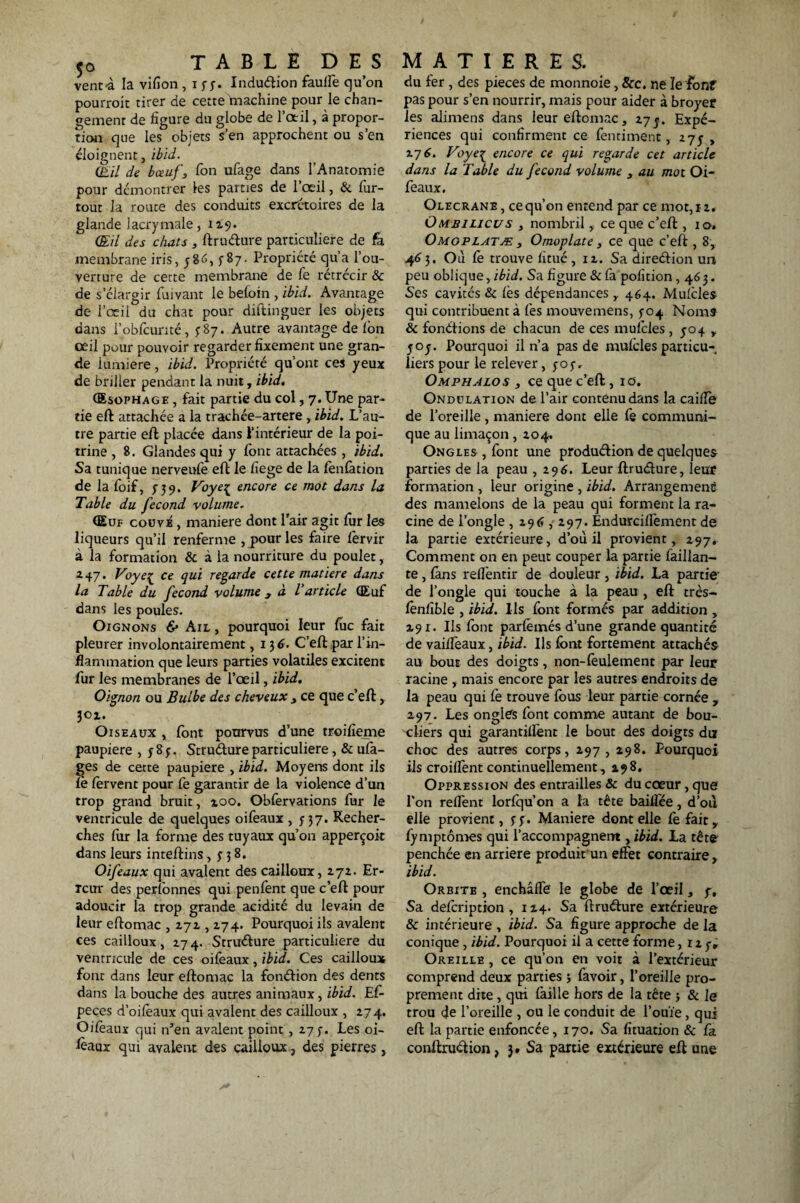 vent-à la vifion , i yy. Inclusion fauffe qu’on pourroit tirer de cette machine pour le chan¬ gement de figure du globe de l’oeil, à propor¬ tion que les objets s’en approchent ou s’en éloignent, ibid. (lui de bœuf3 Ton ufage dans l’Anatomie pour démontrer les parties de l’œil, & fur- tout la route des conduits excrétoires de la glande lacrymale, 119. (EU des chats , ftrudure particulière de fa membrane iris, y86, ^87. Propriété qu’a l’ou¬ verture de cette membrane de fe rétrécir & de s’élargir fuivant le betoin , ibid. Avantage de l’œii du chat pour diftinguer les objets dans l’obfcunté, y 87. Autre avantage de fon œil pour pouvoir regarder fixement une gran¬ de lumière, ibid. Propriété qu’ont ces yeux de briller pendant la nuit, ibid. Œsophage , fait partie du col, 7. Une par¬ tie eft attachée a la trachée-artere, ibid. L’au¬ tre partie eft placée dans l’intérieur de la poi¬ trine , 8. Glandes qui y font attachées , ibid. Sa tunique nerveufe efh le fiege de la lènfation de la foif, y 39. Voye^ encore ce mot dans la Table du fécond volume. Œuf couvé , maniéré dont l’air agit fiir les liqueurs qu’il renferme , pour les faire fervir à la formation & à la nourriture du poulet, 247. Voye{ ce qui regarde cette matière dans la Table du fécond volume 3 à l'article Œuf dans les poules. Oignons 6* Ail , pourquoi leur lue fait pleurer involontairement, 13 6. C’eft par l’in¬ flammation que leurs parties volatiles excitent fur les membranes de l’œil, ibid. Oignon ou Bulbe des cheveux > ce que c’eft, 3ox. Oiseaux , font pourvus d’une troifieme paupière , y 8 y. Stru&ure particulière, & ufa- ges de cette paupière , ibid. Moyens dont ils le fervent pour fe garantir de la violence d’un trop grand bruit, xoo. Obfervations fur le ventricule de quelques oiféaux , y 37. Recher¬ ches fur la forme des tuyaux qu’on apperçoit dans leursinteftins, y 3 8. Oifeaux qui avalent des cailloux, 272. Er¬ reur des perfonnes qui penfent que c’eft pour adoucir la trop grande acidité du levain de leur eftomac , 272,274. Pourquoi ils avalent ces cailloux, 274. Strudure particulière du ventricule de ces oifeaux, ibid. Ces cailloux font dans leur eftomac la fondion des dents dans la bouche des autres animaux, ibid. Ef- peces d’oifeaux qui avalent des cailloux , 274. Oifeaux qui n’en avalent point , 27 y. Les oi¬ seaux qui avaient des cailloux, des pierres, du fer , des pièces de monnoie, &c. ne le font pas pour s’en nourrir, mais pour aider à broyer les alimens dans leur eftomac, 27y. Expé¬ riences qui confirment ce fentiment, 275 , x~j 6. Voyeç encore ce qui regarde cet article dans la Table du fécond volume , au mot Oi¬ feaux, Olecranb , cequ’on entend par ce mot, 12. Ombilicus 3 nombril, ce que c’eft , 10. Omoplatæ 3 Omoplate 3 ce que c’eft , 8, 46 3. Où fe trouve fitué , 12. Sa diredion un peu oblique, ibid. Sa figure & fa pofition ,463. Ses cavités & fes dépendances , 464. Mufcles qui contribuent à fes mouvemens, yo4 Nomî êc fondions de chacun de ces mufcles , 504 , yoj. Pourquoi il n’a pas de mufcles particu¬ liers pour le relever, yoy, Omphalos , ce que c’eft , 10. Ondulation de l’air contenu dans la caiffe de l’oreille , maniéré dont elle fe communi¬ que au limaçon, 204. Ongles, font une produdion de quelques parties de la peau ,296. Leur ftrudure, leur formation , leur origine , ibid. Arrangement, des mamelons de la peau qui forment la ra¬ cine de l’ongle , 296,297. Endurciffement de la partie extérieure, d’où il provient, 297. Comment on en peut couper la partie faillan- te , fans reffentir de douleur , ibid. La partie de l’ongle qui touche à la peau , eft très- fenfîble , ibid. Us font formés par addition , 291. Us font parfemés d’une grande quantité de vailfeaux, ibid. Ils font fortement attachés au bout des doigts, non-feulement par leur racine , mais encore par les autres endroits de la peau qui fe trouve fous leur partie cornée , 297. Les ongles font comme autant de bou¬ cliers qui garantiffent le bout des doigts du choc des autres corps, 297 , 298. Pourquoi ils croilfent continuellement, 298, Oppression des entrailles & du cœur, que l'on relient lorfqu’on a la tête baiifée, d’où elle provient, y y. Maniéré dentelle fe fait,, fymptômes qui l’accompagnent, ibid. La tête penchée en arriéré produit un effet contraire, ibid. Orbite , enchâffe le globe de l’œil, y. Sa defeription , 124. Sa ftruéfure extérieure & intérieure, ibid. Sa figure approche de la conique , ibid. Pourquoi il a cette forme, 12y» Oreille , ce qu’on en voit à l’extérieur comprend deux parties ; favoir, l’oreille pro¬ prement dite, qui faille hors de la tête 5 & le trou de l’oreille , ou le conduit de l’ouïe, qui eft la partie enfoncée, 170. Sa fituation & fa conftruétion, 3 » Sa partie extérieure eft une